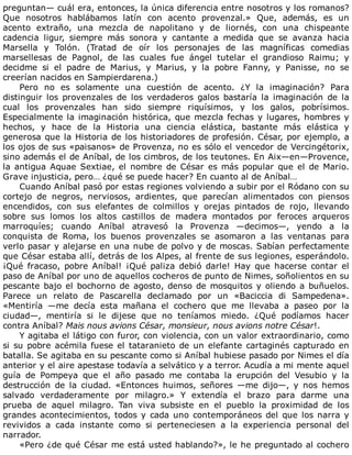 preguntan—	cuál	era,	entonces,	la	única	diferencia	entre	nosotros	y	los	romanos?
Que	 nosotros	 hablábamos	 latín	 con	 acento	 provenzal.»	 Que,	 además,	 es	 un
acento	 extraño,	 una	 mezcla	 de	 napolitano	 y	 de	 liornés,	 con	 una	 chispeante
cadencia	 ligur,	 siempre	 más	 sonora	 y	 cantante	 a	 medida	 que	 se	 avanza	 hacia
Marsella	 y	 Tolón.	 (Tratad	 de	 oír	 los	 personajes	 de	 las	 magníficas	 comedias
marsellesas	 de	 Pagnol,	 de	 las	 cuales	 fue	 ángel	 tutelar	 el	 grandioso	 Raimu;	 y
decidme	 si	 el	 padre	 de	 Marius,	 y	 Marius,	 y	 la	 pobre	 Fanny,	 y	 Panisse,	 no	 se
creerían	nacidos	en	Sampierdarena.)
Pero	 no	 es	 solamente	 una	 cuestión	 de	 acento.	 ¿Y	 la	 imaginación?	 Para
distinguir	 los	 provenzales	 de	 los	 verdaderos	 galos	 bastaría	 la	 imaginación	 de	 la
cual	 los	 provenzales	 han	 sido	 siempre	 riquísimos,	 y	 los	 galos,	 pobrísimos.
Especialmente	la	imaginación	histórica,	que	mezcla	fechas	y	lugares,	hombres	y
hechos,	 y	 hace	 de	 la	 Historia	 una	 ciencia	 elástica,	 bastante	 más	 elástica	 y
generosa	que	la	Historia	de	los	historiadores	de	profesión.	César,	por	ejemplo,	a
los	ojos	de	sus	«paisanos»	de	Provenza,	no	es	sólo	el	vencedor	de	Vercingétorix,
sino	además	el	de	Aníbal,	de	los	cimbros,	de	los	teutones.	En	Aix—en—Provence,
la	antigua	Aquae	Sextiae,	el	nombre	de	César	es	más	popular	que	el	de	Mario.
Grave	injusticia,	pero…	¿qué	se	puede	hacer?	En	cuanto	al	de	Aníbal…
Cuando	Aníbal	pasó	por	estas	regiones	volviendo	a	subir	por	el	Ródano	con	su
cortejo	 de	 negros,	 nerviosos,	 ardientes,	 que	 parecían	 alimentados	 con	 piensos
encendidos,	 con	 sus	 elefantes	 de	 colmillos	 y	 orejas	 pintados	 de	 rojo,	 llevando
sobre	 sus	 lomos	 los	 altos	 castillos	 de	 madera	 montados	 por	 feroces	 arqueros
marroquíes;	 cuando	 Aníbal	 atravesó	 la	 Provenza	 —decimos—,	 yendo	 a	 la
conquista	 de	 Roma,	 los	 buenos	 provenzales	 se	 asomaron	 a	 las	 ventanas	 para
verlo	pasar	y	alejarse	en	una	nube	de	polvo	y	de	moscas.	Sabían	perfectamente
que	César	estaba	allí,	detrás	de	los	Alpes,	al	frente	de	sus	legiones,	esperándolo.
¡Qué	 fracaso,	 pobre	 Aníbal!	 ¡Qué	 paliza	 debió	 darle!	 Hay	 que	 hacerse	 contar	 el
paso	de	Aníbal	por	uno	de	aquellos	cocheros	de	punto	de	Nimes,	soñolientos	en	su
pescante	bajo	el	bochorno	de	agosto,	denso	de	mosquitos	y	oliendo	a	buñuelos.
Parece	 un	 relato	 de	 Pascarella	 declamado	 por	 un	 «Baciccia	 di	 Sampedena».
«Mentiría	 —me	 decía	 esta	 mañana	 el	 cochero	 que	 me	 llevaba	 a	 paseo	 por	 la
ciudad—,	 mentiría	 si	 le	 dijese	 que	 no	 teníamos	 miedo.	 ¿Qué	 podíamos	 hacer
contra	Aníbal?	Mais	nous	avions	César,	monsieur,	nous	avions	notre	César!.
Y	agitaba	el	látigo	con	furor,	con	violencia,	con	un	valor	extraordinario,	como
si	su	pobre	acémila	fuese	el	tataranieto	de	un	elefante	cartaginés	capturado	en
batalla.	Se	agitaba	en	su	pescante	como	si	Aníbal	hubiese	pasado	por	Nimes	el	día
anterior	y	el	aire	apestase	todavía	a	selvático	y	a	terror.	Acudía	a	mi	mente	aquel
guía	 de	 Pompeya	 que	 el	 año	 pasado	 me	 contaba	 la	 erupción	 del	 Vesubio	 y	 la
destrucción	 de	 la	 ciudad.	 «Entonces	 huimos,	 señores	 —me	 dijo—,	 y	 nos	 hemos
salvado	 verdaderamente	 por	 milagro.»	 Y	 extendía	 el	 brazo	 para	 darme	 una
prueba	 de	 aquel	 milagro.	 Tan	 viva	 subsiste	 en	 el	 pueblo	 la	 proximidad	 de	 los
grandes	acontecimientos,	todos	y	cada	uno	contemporáneos	del	que	los	narra	y
revividos	 a	 cada	 instante	 como	 si	 perteneciesen	 a	 la	 experiencia	 personal	 del
narrador.
«Pero	¿de	qué	César	me	está	usted	hablando?»,	le	he	preguntado	al	cochero
 