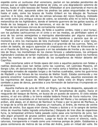espalda	 como	 un	 suntuoso	 chal	 veneciano,	 pacían	 en	 las	 peladas	 pendientes	 de
colinas	que	se	alejaban	hasta	perderse	de	vista,	en	una	degradación	solemne	de
brezos,	hasta	el	valle	boscoso	del	Tweed.	Olfateaban	el	aire	asomando	el	morro	de
pez	 fuera	 del	 chal,	 apoyando	 sobre	 las	 piedras	 las	 patas	 enguantadas	 de	 negro
hasta	 el	 codo,	 como	 los	 brazos	 de	 Yvette	 Gilbert	 en	 los	 dibujos	 de	 Toulouse
Lautrec.	A	lo	lejos,	más	allá	de	las	colinas	selvosas	del	rojizo	Roxburg,	moteado
de	verde	como	una	antigua	coraza	de	cobre,	se	extendía	ante	mí	la	tierra	fosca	y
melancólica	de	los	highlanders,	donde	el	lamento	guerrero	de	las	gaitas	suscita,	al
fondo	 de	 los	 bosques	 y	 de	 los	 barrancos,	 el	 eco	 de	 los	 cantos	 de	 Ossian	 y	 el
bramar	de	los	belicosos	ciervos	de	cornamenta	ramosa.
Pastores	de	piernas	desnudas,	de	falda	a	cuadros	verdes,	rojos	y	azul	turquí,
con	los	puñales	cachicuernos	en	el	cinto	o	en	las	medias,	se	perfilaban	sobre	el
arco	 de	 los	 cerros	 semejantes	 a	 maniquíes	 abandonados	 por	 alguna	 costurera
errante.	 El	 viento	 inflaba	 los	 faldellines	 como	 banderas	 y	 parecía	 que	 de	 un
momento	a	otro	los	maniquíes	de	tela	multicolor	habían	de	echar	a	volar	lejos,
entre	el	balar	de	las	ovejas	empavorecidas	y	el	graznido	de	los	cuervos.	Tales,	en
orden	de	batalla,	de	seguro	aparecían	al	crepúsculo	en	el	Paso	de	Kiliecrankie	o
en	el	Puente	de	Stirling,	en	Kingussie	o	en	las	soledades	de	hierba	y	de	roca	de	la
isla	de	Skye,	los	montañeses	de	los	clanes	feroces	y	caballerescos,	los	antiguos
highlanders	vestidos	de	tartán	multicolor,	con	los	plaids	echados	sobre	los	hombros
como	 los	 mantos	 de	 crin	 de	 caballo	 de	 los	 compañeros	 de	 Héctor	 delante	 del
Caprifico.
Veía	recortarse	sobre	el	fonda	opaco	del	cielo	a	aquellos	pastores	con	faldas	y
rodillas	 desnudas	 (casi	 tan	 bellas	 como	 las	 vuestras,	 ¡oh	 Leónidas	 Massine,	 oh
Sergio	Lifar,	oh	danzarines	de	Diaghilev	en	malla	corta	o	faldillas	de	seda!),	y	les
imaginaba	armados	de	espadas	largas	y	de	hachas	cuadradas,	como	los	guerreros
de	Macbeth	y	los	héroes	de	las	novelas	de	Walter	Scott.	Estaba	conmovido	y	me
parecía	 encontrar	 nuevamente,	 después	 de	 muchos	 años,	 aquellos	 escoceses	 de
los	 regimientos	 del	 duque	 de	 Wellington	 que	 había	 visto	 en	 Bligny	 entrar	 en
combate	a	paso	de	danza,	parecidos	a	una	formación	de	bailarinas	irrumpiendo	en
el	escenario.
Aquella	mañana	de	julio	de	1918,	en	Bligny,	yo	me	iba	despacito,	apoyado	en
el	 brazo	 de	 un	 camillero	 de	 mi	 sección,	 la	 94	 lanzallamas	 de	 asalto,	 hacia	 el
resguardo	del	bosque	de	Reims,	en	busca	de	un	puesto	de	socorro.	El	cielo	estaba
sereno,	el	sol	era	cálido	y	la	tierra	estaba	todavía	fresca	de	lluvia	nocturna.	Una
neblina	azul	se	levantaba	en	el	horizonte	del	valle	del	Mame	y	los	campos	de	trigo
ardían,	allá	abajo,	en	el	declive	de	Nanteuil	la	Fosse	y	por	la	parxe	de	Marfaux,	a
lo	largo	de	la	orilla	del	Ardre.	(Apenas	un	riachuelo,	el	Ardre,	de	menos	de	veinte
brazas	de	ancho.	Sus	aguas	eran	claras,	frescas	y	dulces	y	ni	la	sangre	de	tantos
miles	de	muertos	había	logrado	enturbiarlas.)	Después	de	tres	días	de	espantosa
furia,	la	tempestad	artillera	había	pasado	como	pasa	una	tormenta	de	julio;	tan
sólo	algún	proyectil	de	grueso	calibre	sacudía	de	vez	en	cuando	los	campos,	los
viñedos	 y	 los	 bosques	 del	 contorno.	 Luego	 se	 hacía	 de	 nuevo	 el	 silencio,	 vacío,
caluroso,	transparente	e	irisado	como	una	inmensa	pompa	de	jabón.	Estábamos	a
pocos	centenares	de	metros	de	las	orillas	del	Ardre,	justo	en	mitad	del	valle.	De
 