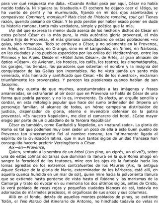 para	ver	qué	respuesta	me	daba.	«Cuando	Aníbal	pasó	por	aquí,	César	no	había
nacido	todavía.	Ni	siquiera	su	bisabuelo.»	El	cochero	ha	dejado	caer	el	látigo,	se
ha	 vuelto	 de	 perfil	 y	 ha	 murmurado,	 fijando	 en	 mí	 dos	 ojos	 asombrados	 y
compasivos:	Comment,	monsieur?	Mais	c'est	de	l'histoire	romaine,	tout	ça!	Tienes
razón,	querido	paisano	de	César.	Y	te	pido	perdón	por	haber	osado	poner	en	duda
tu	historia	romana,	tanto	más	verdadera,	simple	y	poética	que	la	mía.
¡Ay	del	que	expresa	la	menor	duda	acerca	de	los	hechos	y	dichos	de	César	en
estos	 países!	 César	 es	 la	 más	 pura,	 la	 más	 auténtica	 gloria	 provenzal,	 el	 más
ilustre	hijo	de	Provenza,	el	más	glorioso	conciudadano	de	estas	poblaciones	«no
galas,	sino	romanas».	Todo	se	atribuye	a	César,	y	no	solamente	en	la	Provenza,
en	Arlés,	en	Tarascón,	en	Orange,	sino	en	el	Languedoc,	en	Nimes,	en	Narbona,
en	las	ciudades	y	los	pueblos	esparcidos	por	las	orillas	del	Mediterráneo,	entre	los
Pirineos	y	los	Alpes.	Desde	el	«Hôtel	Jules	César»,	de	Arlés,	al	gran	almacén	de
óptica	«César»,	de	Avignon,	los	hoteles,	los	cafés,	los	teatros,	los	cinematógrafos,
los	 garajes,	 las	 tiendas,	 los	 paradores	 que	 ostentan	 el	 nombre	 y	 la	 insignia	 del
conquistador	 de	 las	 Galias	 son	 incontables.	 No	 he	 visto	 jamás	 un	 santo	 más
venerado,	más	honrado	y	santificado	que	César.	«Es	de	los	nuestros»,	exclaman
triunfalmente	 los	 provenzales.	 Y	 parecen	 los	 pistoienses	 cuando	 hablan	 de	 san
Jacopino.
Me	 doy	 cuenta	 de	 que	 muchos,	 acostumbrados	 a	 las	 imágenes	 y	 frases
amaneradas,	se	extrañarán	al	oír	decir	que	en	Provenza	se	habla	de	César	de	una
forma	que	podría	parecer,	y	no	lo	es,	irreverente.	Es	afecto,	un	orgullo	sencillo	y
cordial,	 en	 esta	 mitología	 popular	 que	 hace	 del	 sumo	 ordenador	 del	 Imperio	 un
personaje	 familiar,	 al	 alcance	 de	 todos,	 un	 héroe	 campesino	 distribuidor	 de
justicia,	 dispensador	 de	 gloria,	 eterno	 e	 invencible	 defensor	 de	 la	 patria
provenzal.	«Es	nuestro	Napoleón»,	me	dice	el	camarero	del	hotel.	¿Cabe	mayor
elogio	por	parte	de	un	ciudadano	de	la	Tercera	República?
César	es	también,	como	Garibaldi	y	Napoleón,	un	«naturalizado».	La	gloria	de
Roma	es	tal	que	podemos	muy	bien	ceder	un	poco	de	ella	a	este	buen	pueblo	de
Provenza	 tan	 sinceramente	 fiel	 al	 nombre	 romano,	 tan	 íntimamente	 ligado	 al
espíritu	de	la	civilización	latina,	que	ni	aun	tantos	siglos	de	unidad	francesa	han
conseguido	hacerle	preferir	Vercingétorix	a	César.
Aix—en—Provence,
Quien,	sentado	a	la	sombra	de	un	árbol	(¿un	pino,	un	ciprés,	un	olivo?),	sobre
una	de	estas	colmas	solitarias	que	dominan	la	llanura	en	la	que	Roma	ahogó	en
sangre	 la	 ferocidad	 de	 los	 teutones,	 mire	 con	 los	 ojos	 de	 la	 fantasía	 hacia	 las
lomas	 agrestes	 de	 los	 extremos	 contrafuertes	 de	 los	 Maures	 (Aix,	 la	 antigua
Aquae	Sextiae	de	la	gloria	de	Mario,	exterminador	de	los	bárbaros,	está	allí,	en
aquella	cuenca	hundida	en	un	mar	de	sol),	quien	mire	hacia	la	polvorienta	llanura
que	 se	 extiende	 hasta	 perderse	 de	 vista	 hasta	 el	 Ródano	 y	 las	 marismas	 de	 la
Camarga	y	trate	de	evocar	en	su	memoria	los	dos	últimos	siglos,	antes	de	Cristo,
la	 verá	 poblada	 de	 rocas	 rojas	 y	 pequeñas	 ciudades	 blancas	 de	 cal,	 todavía	 no
adornadas	de	mármoles	preciosos,	ni	orgullosas	de	sus	arcos	y	sus	columnas.
Allá	 en	 el	 fondo,	 detrás	 de	 aquellos	 montes	 poblados	 de	 pinos,	 se	 extiende
Tolón,	el	Telo	Marzio	 del	 itinerario	 de	 Antonio,	 no	 hinchado	 todavía	 de	 velas	 ni
 