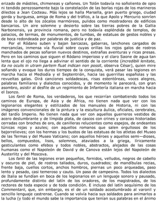 erizado	de	mástiles,	chimeneas	y	cañones.	Un	Tolón	todavía	no	soñoliento	de	opio
ni	tendido	perezosamente	bajo	la	constelación	de	las	borlas	rojas	de	los	marineros
dilectos	a	Jean	Cocteau.	Más	lejos	se	halla	Marsella,	gran	puerto	griego,	ciudad
gorda	y	burguesa,	amiga	de	Roma	y	del	tráfico,	a	la	que	Apolo	y	Mercurio	sonríen
desde	 lo	 alto	 de	 los	 zócalos	 marmóreos,	 pulidos	 como	 mostradores	 de	 edificios
bancarios.	 Un	 aire	 solemne	 y	 desierto	 sobre	 las	 tierras	 pobres	 de	 la	 Gallia
Narbonensis,	 ya	 provincia	 romana,	 pero	 no	 todavía	 espléndida	 de	 templos,	 de
palacios,	de	termas,	de	monumentos,	de	tumbas,	de	estatuas	de	gestos	nobles	y
de	boca	redondeada	por	palabras	de	justicia	y	de	paz.
Por	 el	 Ródano	 suben	 y	 bajan	 barcazas,	 gabarras,	 lanchones	 cargados	 de
mercancías,	 inmensa	 vía	 fluvial	 sobre	 cuyas	 orillas	 los	 rojos	 galos	 de	 rostros
manchados	de	pecas	soñaron	nuevos	destinos,	extrañas	aventuras	y	ricas	presas.
Pero	en	los	caminos	que	siguen	el	Ródano	imperioso	y	el	claro	Saone	de	agua	tan
lenta	que	el	ojo	no	llega	a	adivinar	el	sentido	de	la	corriente	(incredibili	lenitate,
ita	no	oculis	in	utram	partem	fluat	indican	non	possit,	observa	César),	quien	mire
soñando	y	evoque	los	duros	tiempos	de	la	conquista,	verá	pasar	las	legiones	en
marcha	 hacia	 el	 Mediodía	 y	 el	 Septentrión,	 hacia	 las	 guerrillas	 españolas	 y	 las
revueltas	 galas.	 Oirá	 canciones	 soldadescas,	 risas	 estentóreas,	 voces	 alegres,
palabras	 familiares	 y	 dialectos	 conocidos,	 y	 de	 momento	 le	 parecerá,	 con	 gran
asombro,	asistir	al	desfile	de	un	regimiento	de	Infantería	italiana	en	marcha	hacia
el	Isonzo.
Los	fanti	 de	 Roma,	 los	 verdaderos,	 los	 que	 recorrían	 combatiendo	 todos	 los
caminos	 de	 Europa,	 de	 Asia	 y	 de	 África,	 no	 tienen	 nada	 que	 ver	 con	 los
legionarios	 elegantes	 y	 estilizados	 de	 los	 manuales	 de	 Historia,	 ni	 con	 las
imágenes	convencionales	de	la	pintura	y	la	escultura	áulica,	oficiales,	cerebrales,
del	 tardío	 Imperio.	 No	 tienen	 nada	 que	 ver	 con	 aquellos	 guerreros	 vestidos	 de
acero	deslumbrante	y	de	límpida	plata,	de	cascos	con	crines	y	corazas	historiadas
cerradas	con	broches	de	oro,	de	canilleras	relucientes	como	espejos,	de	ondeantes
túnicas	 rojas	 y	 azules;	 con	 aquellos	 romanos	 que	 salen	 orgullosos	 de	 los
bajorrelieves;	con	los	hermas	y	los	bustos	de	las	estatuas	de	los	atletas	del	Museo
de	las	Termas	y	del	Museo	Vaticano;	con	aquellos	héroes	y	aquellos	semi—dioses,
bellos,	 compuestos,	 lisos,	 solemnes,	 ataviados	 a	 la	 griega,	 líricamente
gesticulantes	 como	 efebos	 y	 todos	 nobles,	 abstractos,	 alejados	 de	 las	 cosas
humanas	 como	 el	 Napoleón	 de	 David	 y	 de	 Canova	 están	 lejos	 del	 Napoleón	 de
Austerlitz	y	del	Moscova.
Los	fanti	de	las	legiones	eran	pequeños,	fornidos,	velludos,	negros	de	cabello
y	 oscuros	 de	 piel,	 de	 rostros	 tallados,	 duros,	 cuadrados;	 de	 mandíbulas	 recias,
frente	 baja,	 cuellos	 cortos,	 anchos	 hombros,	 piernas	 un	 poco	 arqueadas,	 paso
lento	y	pesado,	casi	temeroso	y	cauto.	Un	paso	de	campesino.	Todos	los	dialectos
de	Italia	se	fundían	en	boca	de	los	legionarios	en	un	lenguaje	sonoro	y	pausado,
profundamente	 distinto	 del	 latín	 de	 los	 oradores,	 de	 los	 magistrados,	 de	 los
rectores	de	toda	especie	y	de	toda	condición.	E	incluso	del	latín	sequísimo	de	los
Commentarii,	 que,	 sin	 embargo,	 es	 el	 de	 un	 soldado	 acostumbrado	 al	 varonil	 y
sencillo	lenguaje	castrense.	Cuando	se	volvía	hacia	sus	soldados	para	animarlos	a
la	lucha	(y	todo	el	mundo	sabe	la	importancia	que	tenían	sus	palabras	en	el	ánimo
 