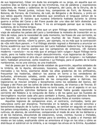 de	sus	legionarios),	César	sin	duda	los	arengaba	en	su	jerga,	en	aquella	que	en
nuestros	días	se	llama	la	jerga	de	las	trincheras,	rica	de	palabras	y	expresiones
populares,	de	modos	y	cadencias	de	la	Campania,	del	Lacio,	de	la	Etruria,	de	la
Valle	 Padana.	 Poned	 juntos,	 incluso	 hoy,	 campesinos	 de	 Forli,	 de	 Rávena,	 de
Bolonia,	de	Ferrara,	de	Cremona,	de	Lodi,	de	Bérgamo	y	de	Brescia,	y	oiréis	en
sus	 labios	 aquella	 mezcla	 de	 dialectos	 que	 constituía	 el	 lenguaje	 común	 de	 la
Décima	 Legión.	 El	 italiano	 que	 nuestra	 Infantería	 hablaba	 durante	 la	 última
guerra	a	orillas	del	Carso	y	del	Fiave	puede	dar	una	idea	del	latín	dialectal	que
hablaban	 los	 legionarios	 de	 Roma.	 Y	 no	 es	 arriesgado	 pensar	 que	 se	 trata,	 en
sustancia,	de	la	misma	lengua.
Hace	 algunas	 decenas	 de	 años	 que	 un	 gran	 filólogo	 alemán,	 recorriendo	 en
viaje	de	estudios	los	países	del	Lacio	y	tomándose	la	molestia	de	transcribir	en	su
libro	de	notas,	para	la	necesidad	de	cada	momento,	las	frases	de	uso	corriente,	se
dio	 cuenta	 con	 gran	 estupor	 de	 que	 muchas	 de	 las	 frases	 son	 latinas,
escuetamente	latinas.	«Dami	lu	pane»,	por	ejemplo,	no	es	más	que	la	contracción
de	«Da	mihi	illum	panem…»	Y	el	filólogo	alemán	regresó	a	Alemania	a	anunciar	en
forma	académica	que	los	campesinos	del	Lacio	hablaban	todavía	hoy	la	lengua	de
Cicerón,	 con	 el	 mismo	 acento	 que	 los	 campesinos	 de	 entonces.	 «El	 italiano
moderno	—concluía—	no	es	más	que	el	antiguo	latín	vulgar.»	Aquel	filólogo	tenía
razón,	pero	no	había	hecho	ningún	descubrimiento.	«Los	legionarios	de	César	—
me	decía	sagazmente	el	otro	día	un	camarero	del	hotel	en	Avignon—	no	hablaban
latín;	hablaban	provenzal,	como	nosotros.»	La	filología,	para	el	pueblo	de	la	Galia
narbonense,	no	es	una	ciencia;	es	una	tradición.
Ved	de	paseo	por	la	ciudad	donde	estaban	de	guarnición,	aquellos	soldados	de
la	 Umbría,	 de	 la	 Apulia,	 abruceses,	 toscanos,	 vedlos	 andar	 rodando	 por	 los
mercados	 y	 los	 foros,	 asomarse	 desde	 las	 altas	 graderías	 de	 los	 anfiteatros,
frecuentar	 las	 hosterías,	 obstruir	 las	 aceras	 en	 torno	 a	 los	 vendedores	 de
buñuelos,	 altramuces	 salados,	 cerdo	 asado	 y	 berenjenas	 rellenas.	 En	 estas
ciudades	 de	 Provenza,	 retaguardia	 de	 las	 conquistas	 galas	 e	 ibéricas,	 los
legionarios	 se	 movían	 simples	 y	 bonachones	 como	 los	 soldados	 del	 Isonzo,	 del
Grappa	y	del	Piave	por	las	calles	de	Udine	de	Bassano,	de	Vicenza	y	de	Treviso.	El
gran	Ejército	de	la	Infantería	de	Roma	no	tenía	nada,	ni	en	el	aspecto	ni	en	sus
actos,	 de	 aquellos	 ejércitos	 bárbaros	 que	 Aníbal	 había	 guiado	 siguiendo	 la
corriente	 del	 Ródano	 a	 la	 conquista	 de	 Italia	 y	 de	 los	 galos	 que	 las	 huestes	 de
Vercingétorix	reunían	cada	año	para	combatir	a	Roma,	aquellos	ejércitos	feroces
que	llenaban	de	terror	la	imaginación	de	los	pueblos	fíeles	al	nombre	romano.
Aquellas	 legiones	 de	 campesinos	 eran,	 al	 contrario,	 civilizados,	 tanto	 por
naturaleza	 como	 por	 disciplina.	 Tremendos	 en	 la	 batalla,	 se	 volvían	 sencillos	 y
bonachones	después	de	la	lucha	y	los	estragos,	se	sentían	en	seguida	en	casa	en
los	países	conquistados,	y	seguían	los	surcos	y	las	hileras	de	las	viñas	hablando	de
cultivos,	de	abonos,	de	vendimias;	comparando	el	modo	de	arar	de	los	bárbaros	y
el	 de	 los	 italianos,	 discutiendo	 de	 estaciones,	 lunas,	 vientos,	 lluvias	 y	 ¡heladas,
dando	consejos	sobre	el	mejor	tiempo	para	la	siembra,	la	poda	y	el	manejo	del
mosto	en	las	cubas,	explicando	cómo	se	amontona	el	trigo	en	los	silos	y	cómo	se
distribuye	el	estiércol	en	la	Umbría,	o	se	recogen	las	olivas	en	la	Emilia.	Ayudaban
 