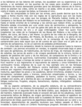 a	 los	 bárbaros	 en	 las	 labores	 del	 campo,	 los	 ayudaban	 con	 su	 experiencia	 y	 su
pericia,	 y	 se	 sentaban	 en	 las	 puertas	 de	 las	 casas	 para	 enseñar	 a	 aquellos
hombrones	de	manos	demasiado	grandes	para	las	delicadas	labores	de	la	tierra,
cómo	 se	 plantan	 las	 vides,	 cómo	 se	 injerta	 y	 se	 poda,	 cómo	 se	 pisa	 la	 uva,	 se
vigila	el	mosto,	se	purgan	las	botas,	se	trasvasa	el	vino…
César	 ha	 conquistado	 la	 Galia	 por	 las	 armas,	 pero	 puede	 decirse	 que	 la	 ha
ligado	 a	 Roma	 mucho	 más	 con	 las	 reglas	 de	 la	 agricultura	 que	 con	 las	 leyes
militares	 y	 civiles.	 Las	 vides	 que	 los	 griegos	 de	 Marsella	 habían	 traído	 de	 la
Campania	a	las	Bocas	del	Ródano	no	se	extendían,	en	tiempos	de	César,	más	que
hasta	el	borde	oriental	de	la	Camarga	y	las	colinas	que	rodean	Arlés.	La	griega
Marsella	 estaba	 circundada	 por	 una	 verde	 zona	 de	 sarmientos	 y	 pámpanos,	 la
famosa	«isla	del	vino»,	de	la	cual	los	galos	del	país	de	los	arvenios	y	los	eduos
soñaban	 los	 racimos	 de	 oro	 y	 el	 jugo	 embriagador.	 César	 fue	 quien	 hizo
trasplantar	 las	 vides	 de	 la	 Campania	 de	 las	 Bocas	 del	 Ródano	 a	 las	 orillas	 del
Saône,	del	Loira,	del	Sena	y	del	Mame.	La	gloría	de	las	vides	de	la	Borgoña,	de
Champagne,	del	Languedoc,	del	Mosela,	de	Burdeos,	va	unida	a	la	gloria	de	las
victorias	 militares	 romanas.	 La	 historia	 de	 la	 conquista	 de	 las	 Galias	 será
comprensible	 para	 todo	 aquel	 que	 se	 dé	 cuenta	 de	 que	 César	 era	 el	 jefe	 de	 un
ejército	de	campesinos,	no	de	un	ejército	de	soldados	profesionales.
Y	en	ellos	todo	era	campestre,	desde	la	manera	de	equiparse	hasta	la	manera
de	combatir.	Las	piernas	envueltas	en	vendas,	la	espalda	encorvada	bajo	el	peso
del	saco	de	garbanzos,	de	habichuelas,	de	harina	de	trigo,	de	manojos	de	ajos	y
de	cebollas,	las	jarras	de	aceite	y	de	vinagre	pendiendo	de	la	cintura,	tenían	el
aspecto	de	pastores	del	Lazio	y	de	los	Abruzos,	de	campesinos	de	la	Emilia	y	la
Toscana,	 más	 que	 de	 guerreros.	 Caminantes	 incansables	 (durante	 el	 asedio	 de
Gergovia,	para	llegar	a	tiempo	de	cortar	el	camino	a	los	eduos	de	Litavico,	César
hizo	 recorrer	 a	 sus	 legionarios	 el	 equivalente	 de	 setenta	 y	 cinco	 kilómetros	 en
veinticuatro	 horas;	 empresa	 de	 la	 cual	 no	 hay	 ejemplo	 sino	 en	 las	 famosas
marchas	 de	 la	 campaña	 del	 Metauro	 contra	 Asdrúbal),	 caminaban	 jornadas
enteras	 por	 regiones	 infranqueables,	 y,	 al	 llegar	 al	 sitio	 elegido	 para	 la	 parada
nocturna,	agarraban	los	picos	y	los	azadones,	abrían	trincheras,	alzaban	muros	y
terraplenes,	 cortaban	 palos	 y	 troncos,	 construían	 empalizadas	 y	 torres,	 y,	 las
obras	 del	 campamento	 acabadas,	 pastaban	 la	 harina,	 cocían	 las	 hogazas,	 las
untaban	con	aceite,	sal	y	dientes	de	ajo	y	se	disponían	a	velar,	a	su	defensa,	a	las
fatigas	 nocturnas,	 frugales,	 alegres,	 bonachones,	 rápidos,	 infatigables:	 soldados
invencibles.
De	 su	 aspecto	 campesino,	 de	 su	 pequeña	 estatura,	 de	 su	 extraordinaria
resistencia	hay	en	los	mismos	Commentarii	un	testimonio	de	grandísimo	precio.
Cuenta	César	en	el	segundo	libro	de	De	Bello	Gallico,	que,	después	de	la	batalla
del	Sambre,	habiendo	avanzado	hasta	el	corazón	del	país	de	los	aduáticos,	nación
sumamente	 bélica	 de	 Bélgica,	 de	 origen	 germánico,	 puso	 asedio	 al	 oppidium	 de
aquel	pueblo	situado	donde	ahora	está	la	ciudadela	de	Namur.	Eran	estos	nuevos
adversarios	de	César,	guerreros	de	gigantesca	estatura,	famosos	por	su	valor	y	su
ferocidad,	 descendientes	 de	 aquellos	 teutones	 que	 habían	 pasado	 el	 Rhin	 e
invadido	la	Galia	e	Italia	ex	Cimbris	Teutonisque	prognati.	Elevada	en	la	ccmbre
 
