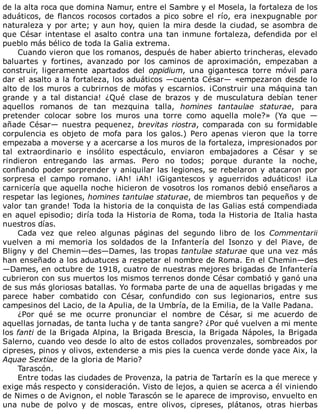 de	la	alta	roca	que	domina	Namur,	entre	el	Sambre	y	el	Mosela,	la	fortaleza	de	los
aduáticos,	de	flancos	rocosos	cortados	a	pico	sobre	el	río,	era	inexpugnable	por
naturaleza	y	por	arte;	y	aun	hoy,	quien	la	mira	desde	la	ciudad,	se	asombra	de
que	César	intentase	el	asalto	contra	una	tan	inmune	fortaleza,	defendida	por	el
pueblo	más	bélico	de	toda	la	Galia	extrema.
Cuando	vieron	que	los	romanos,	después	de	haber	abierto	trincheras,	elevado
baluartes	 y	 fortines,	 avanzado	 por	 los	 caminos	 de	 aproximación,	 empezaban	 a
construir,	 ligeramente	 apartados	 del	 oppidium,	 una	 gigantesca	 torre	 móvil	 para
dar	el	asalto	a	la	fortaleza,	los	aduáticos	—cuenta	César—	«empezaron	desde	lo
alto	de	los	muros	a	cubrirnos	de	mofas	y	escarnios.	¡Construir	una	máquina	tan
grande	 y	 a	 tal	 distancia!	 ¿Qué	 clase	 de	 brazos	 y	 de	 musculatura	 debían	 tener
aquellos	 romanos	 de	 tan	 mezquina	 talla,	 homines	 tantaulae	 staturae,	 para
pretender	 colocar	 sobre	 los	 muros	 una	 torre	 como	 aquella	 mole?»	 (Ya	 que	 —
añade	César—	nuestra	pequenez,	brevitas	riostra,	comparada	con	su	formidable
corpulencia	 es	 objeto	 de	 mofa	 para	 los	 galos.)	 Pero	 apenas	 vieron	 que	 la	 torre
empezaba	a	moverse	y	a	acercarse	a	los	muros	de	la	fortaleza,	impresionados	por
tal	 extraordinario	 e	 insólito	 espectáculo,	 enviaron	 embajadores	 a	 César	 y	 se
rindieron	 entregando	 las	 armas.	 Pero	 no	 todos;	 porque	 durante	 la	 noche,
confiando	poder	sorprender	y	aniquilar	las	legiones,	se	rebelaron	y	atacaron	por
sorpresa	 el	 campo	 romano.	 ¡Ah!	 ¡Ah!	 ¡Gigantescos	 y	 aguerridos	 aduáticos!	 ¡La
carnicería	que	aquella	noche	hicieron	de	vosotros	los	romanos	debió	enseñaros	a
respetar	las	legiones,	homines	tantulae	staturae,	de	miembros	tan	pequeños	y	de
valor	tan	grande!	Toda	la	historia	de	la	conquista	de	las	Galias	está	compendiada
en	aquel	episodio;	diría	toda	la	Historia	de	Roma,	toda	la	Historia	de	Italia	hasta
nuestros	días.
Cada	 vez	 que	 releo	 algunas	 páginas	 del	 segundo	 libro	 de	 los	 Commentarii
vuelven	 a	 mi	 memoria	 los	 soldados	 de	 la	 Infantería	 del	 Isonzo	 y	 del	 Piave,	 de
Bligny	y	del	Chemin—des—Dames,	las	tropas	tantulae	staturae	que	una	vez	más
han	enseñado	a	los	aduatuces	a	respetar	el	nombre	de	Roma.	En	el	Chemin—des
—Dames,	en	octubre	de	1918,	cuatro	de	nuestras	mejores	brigadas	de	Infantería
cubrieron	con	sus	muertos	los	mismos	terrenos	donde	César	combatió	y	ganó	una
de	sus	más	gloriosas	batallas.	Yo	formaba	parte	de	una	de	aquellas	brigadas	y	me
parece	 haber	 combatido	 con	 César,	 confundido	 con	 sus	 legionarios,	 entre	 sus
campesinos	del	Lacio,	de	la	Apulia,	de	la	Umbría,	de	la	Emilia,	de	la	Valle	Padana.
¿Por	 qué	 se	 me	 ocurre	 pronunciar	 el	 nombre	 de	 César,	 si	 me	 acuerdo	 de
aquellas	jornadas,	de	tanta	lucha	y	de	tanta	sangre?	¿Por	qué	vuelven	a	mi	mente
los	fanti	de	la	Brigada	Alpina,	la	Brigada	Brescia,	la	Brigada	Nápoles,	la	Brigada
Salerno,	cuando	veo	desde	lo	alto	de	estos	collados	provenzales,	sombreados	por
cipreses,	pinos	y	olivos,	extenderse	a	mis	pies	la	cuenca	verde	donde	yace	Aix,	la
Aquae	Sextiae	de	la	gloria	de	Mario?
Tarascón.
Entre	todas	las	ciudades	de	Provenza,	la	patria	de	Tartarín	es	la	que	merece	y
exige	más	respecto	y	consideración.	Visto	de	lejos,	a	quien	se	acerca	a	él	viniendo
de	Nimes	o	de	Avignon,	el	noble	Tarascón	se	le	aparece	de	improviso,	envuelto	en
una	 nube	 de	 polvo	 y	 de	 moscas,	 entre	 olivos,	 cipreses,	 plátanos,	 otras	 hierbas
 