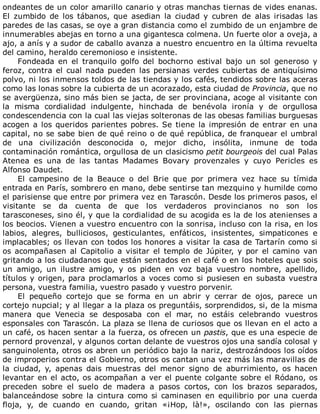 ondeantes	de	un	color	amarillo	canario	y	otras	manchas	tiernas	de	vides	enanas.
El	 zumbido	 de	 los	 tábanos,	 que	 asedian	 la	 ciudad	 y	 cubren	 de	 alas	 irisadas	 las
paredes	de	las	casas,	se	oye	a	gran	distancia	como	el	zumbido	de	un	enjambre	de
innumerables	abejas	en	torno	a	una	gigantesca	colmena.	Un	fuerte	olor	a	oveja,	a
ajo,	a	anís	y	a	sudor	de	caballo	avanza	a	nuestro	encuentro	en	la	última	revuelta
del	camino,	heraldo	ceremonioso	e	insistente.
Fondeada	 en	 el	 tranquilo	 golfo	 del	 bochorno	 estival	 bajo	 un	 sol	 generoso	 y
feroz,	contra	el	cual	nada	pueden	las	persianas	verdes	cubiertas	de	antiquísimo
polvo,	ni	los	inmensos	toldos	de	las	tiendas	y	los	cafés,	tendidos	sobre	las	aceras
como	las	lonas	sobre	la	cubierta	de	un	acorazado,	esta	ciudad	de	Provincia,	que	no
se	avergüenza,	sino	más	bien	se	jacta,	de	ser	provinciana,	acoge	al	visitante	con
la	 misma	 cordialidad	 indulgente,	 hinchada	 de	 benévola	 ironía	 y	 de	 orgullosa
condescendencia	con	la	cual	las	viejas	solteronas	de	las	obesas	familias	burguesas
acogen	a	los	queridos	parientes	pobres.	Se	tiene	la	impresión	de	entrar	en	una
capital,	no	se	sabe	bien	de	qué	reino	o	de	qué	república,	de	franquear	el	umbral
de	 una	 civilización	 desconocida	 o,	 mejor	 dicho,	 insólita,	 inmune	 de	 toda
contaminación	romántica,	orgullosa	de	un	clasicismo	petit	bourgeois	del	cual	Palas
Atenea	 es	 una	 de	 las	 tantas	 Madames	 Bovary	 provenzales	 y	 cuyo	 Pericles	 es
Alfonso	Daudet.
El	 campesino	 de	 la	 Beauce	 o	 del	 Brie	 que	 por	 primera	 vez	 hace	 su	 tímida
entrada	en	París,	sombrero	en	mano,	debe	sentirse	tan	mezquino	y	humilde	como
el	parisiense	que	entre	por	primera	vez	en	Tarascón.	Desde	los	primeros	pasos,	el
visitante	 se	 da	 cuenta	 de	 que	 los	 verdaderos	 provincianos	 no	 son	 los
tarasconeses,	sino	él,	y	que	la	cordialidad	de	su	acogida	es	la	de	los	atenienses	a
los	beocios.	Vienen	a	vuestro	encuentro	con	la	sonrisa,	incluso	con	la	risa,	en	los
labios,	 alegres,	 bulliciosos,	 gesticulantes,	 enfáticos,	 insistentes,	 simpaticones	 e
implacables;	os	llevan	con	todos	los	honores	a	visitar	la	casa	de	Tartarín	como	si
os	acompañasen	al	Capitolio	a	visitar	el	templo	de	Júpiter,	y	por	el	camino	van
gritando	a	los	ciudadanos	que	están	sentados	en	el	café	o	en	los	hoteles	que	sois
un	 amigo,	 un	 ilustre	 amigo,	 y	 os	 piden	 en	 voz	 baja	 vuestro	 nombre,	 apellido,
títulos	y	origen,	para	proclamarlos	a	voces	como	si	pusiesen	en	subasta	vuestra
persona,	vuestra	familia,	vuestro	pasado	y	vuestro	porvenir.
El	 pequeño	 cortejo	 que	 se	 forma	 en	 un	 abrir	 y	 cerrar	 de	 ojos,	 parece	 un
cortejo	nupcial;	y	al	llegar	a	la	plaza	os	preguntáis,	sorprendidos,	si,	de	la	misma
manera	 que	 Venecia	 se	 desposaba	 con	 el	 mar,	 no	 estáis	 celebrando	 vuestros
esponsales	con	Tarascón.	La	plaza	se	llena	de	curiosos	que	os	llevan	en	el	acto	a
un	café,	os	hacen	sentar	a	la	fuerza,	os	ofrecen	un	pastis,	que	es	una	especie	de
pernord	provenzal,	y	algunos	cortan	delante	de	vuestros	ojos	una	sandía	colosal	y
sanguinolenta,	otros	os	abren	un	periódico	bajo	la	nariz,	destrozándoos	los	oídos
de	improperios	contra	el	Gobierno,	otros	os	cantan	una	vez	más	las	maravillas	de
la	 ciudad,	 y,	 apenas	 dais	 muestras	 del	 menor	 signo	 de	 aburrimiento,	 os	 hacen
levantar	en	el	acto,	os	acompañan	a	ver	el	puente	colgante	sobre	el	Ródano,	os
preceden	 sobre	 el	 suelo	 de	 madera	 a	 pasos	 cortos,	 con	 los	 brazos	 separados,
balanceándose	sobre	la	cintura	como	si	caminasen	en	equilibrio	por	una	cuerda
floja,	 y,	 de	 cuando	 en	 cuando,	 gritan	 «¡Hop,	 là!»,	 oscilando	 con	 las	 piernas
 