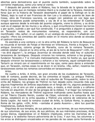 abiertas	 para	 demostraros	 que	 el	 puente	 oscila	 también,	 suspendido	 sobre	 la
corriente	impetuosa,	como	una	rama	al	viento.
Y	después	del	puente	sobre	el	Ródano,	hay	la	bóveda	de	la	iglesia	de	santa
María	(la	santa	que	en	tiempos	remotos	liberó	a	la	ciudad	de	la	Tarasca,	monstruo
feroz	que	en	la	historia	de	Tarascón	desempeña	el	papel	de	la	Esfinge	en	la	de
Tebas),	bajo	la	cual	el	san	Francisco	de	Van	Loo	y	la	estatua	yacente	de	Jean	de
Cossa,	 obra	 de	 Francesco	 Laurana,	 os	 acogen	 con	 palabras	 en	 voz	 baja	 que
ningún	 tarascones	 puede	 comprender,	 y	 ¡ay	 de	 él	 si	 las	 entendiese!	 El	 Castillo,
aunque	aparece	desde	la	entrada	del	puente	colgante,	viene	lo	último;	y	os	dirán
cuál	es	el	espesor	de	los	muros	y	su	altura,	y	qué	circunferencia	tienen	las	torres
y	por	quién,	cuándo	y	por	qué	fue	construido.	Y	si	preguntáis	a	alguien	si	quedan
en	 Tarascón	 restos	 de	 monumentos	 romanos,	 os	 responderán,	 con	 aire
mortificado:	«No,	señor;	ni	un	capitel,	ni	un	vestigio	de	columna.»	Y	añadirán	con
orgullo:	«Pero	los	cimientos	del	castillo	están	en	el	mismo	sitio	donde	se	elevaba
el	castrum	romano.»
Os	asomáis	a	una	ventana	y	en	la	otra	orilla	del	Ródano	la	torre	de	Beaucaire
os	recuerda	el	torreón	de	Felipe	el	Hermoso	en	Villeneuve,	frente	a	Avignon.	Y	la
antigua	 Jovarnica,	 colonia	 griega	 de	 Marsella,	 cuna	 de	 la	 romana	 Tarascón,
¿dónde	estaba?	¿Quizá	en	la	otra	orilla,	al	pie	de	la	torre	de	Beaucaire?	«¡Oh,	no!
—os	dirá	alguien—,	la	antigua	Jovarnica	 se	 elevaba	 donde	 está	 hoy	 el	 suburbio
tarascones	de	Jarnègues.	Después	vinieron	los	romanos,	echaron	a	los	griegos	y
fundaron	Tarascón.»	Y	si	insinuáis	maliciosamente,	como	he	hecho	yo,	que	quizá
después	vinieron	los	tarasconeses	y	echaron	a	los	romanos,	aquel	compatriota	de
Tartarín	os	mirará	con	el	resentimiento	en	los	ojos,	como	para	daros	a	entender
que,	en	Tarascón,	ciertas	cosas	no	se	dicen	ni	en	broma.	«No,	señor;	nosotros	los
tarasconeses	somos	los	romanos	convertidos	en	tarasconeses.»
Arles.
He	vuelto	a	Arlés.	A	Arlés,	con	gran	envidia	de	los	ciudadanos	de	Tarascón,
todo	 él	 romano,	 puede	 decirse,	 de	 los	 cimientos	 al	 tejado.	 La	 antigua	 Théliné,
colonia	griega,	florecía	donde	hoy	está	el	suburbio	de	Trinqueatille,	sobre	la	otra
orilla	del	Ródano;	los	griegos	de	Théliné	no	han	dejado	como	recuerdo	más	que
algunos	fragmentos	de	ánforas	sepultadas	en	el	fango	del	río,	algunos	pedazos	de
mármol,	y	en	el	aire	un	olor	a	pescado	seco,	a	mosto,	a	miel	cocida	y	a	cáñamo
hervido	en	alquitrán.	El	olor	de	los	griegos	de	la	Odisea.	Y	al	llegar	los	romanos	al
Ródano,	los	mercaderes	de	Théliné	siguieron	traficando	como	dueños	hasta	que
un	 tal	 Tiberio	 Claudio	 Nerón,	 cuestor	 de	 César,	 volviendo	 a	 la	 conquista	 de	 las
Galias,	 estableció	 en	 la	 orilla	 opuesta	 a	 Théliné	 una	 colonia	 de	 veteranos	 de	 la
Sexta	Legión.	Así	nació	la	romana	ciudad	de	Arlés,	la	Gallula	Roma,	la	pequeña
Roma	 de	 los	 galos.	 «¡Oh,	 Arlés	 —cantaba	 el	 poeta	 Ausonio—,	 abre	 tus	 puertas
hospitalarias,	Gallula	Roma!»
Orgullosa	de	sus	templos,	de	sus	palacios,	de	sus	termas,	de	sus	monumentos,
de	sus	columnas,	de	sus	arcos,	de	sus	pórticos,	de	sus	mármoles	preciosos,	Arlés
surgía	 blanca,	 espejándose	 en	 el	 Ródano	 impetuoso,	 entre	 las	 marismas	 de	 la
Camarga	y	la	sedienta	llanura	polvorienta	de	la	Crau.	Y	aun	hoy,	las	columnas	y
los	arcos	se	distinguen	encastrados	en	las	paredes	de	las	casas	como	formando	la
 