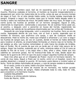 SANGRE	
	
Disparé,	 y	 el	 hombre	 cayó.	 Salí	 de	 mi	 escondrijo	 para	 ir	 a	 ver	 si	 estaba
muerto.	Mientras	vadeaba	el	torrente,	el	hombre	se	levantó	inesperadamente	y
desapareció	por	entre	los	matorrales	de	la	orilla,	antes	de	que	yo	tuviera	tiempo
de	 coger	 el	 fusil.	 En	 el	 sitio	 donde	 había	 caído,	 la	 hierba	 estaba	 manchada	 de
sangre.	 Empecé	 a	 seguir	 las	 huellas	 rojas	 que	 el	 herido	 había	 dejado	 sobre	 la
hierba	y	sobre	las	manchas	de	nieve.	No	podía	haber	ido	muy	lejos.	Al	llegar	a	un
cierto	 punto	 las	 huellas	 se	 perdían	 en	 un	 terreno	 cenagoso.	 Agucé	 el	 oído,
reteniendo	la	respiración.	Comenzaba	a	oscurecer.	No	sé	cuántas	horas	pasé	así,
al	 acecho,	 y	 después	 volví	 a	 ponerme	 en	 busca	 del	 herido,	 registrando	 los
matorrales,	por	detrás	de	los	peñascos	diseminados	por	las	orillas	del	Cordevole.
Después	de	una	larga	búsqueda,	volví	a	encontrar	las	huellas.	Pero	ya	era	de
noche.	 Agazapado	 detrás	 de	 una	 roca,	 con	 el	 fusil	 a	 punto,	 esperaba	 que	 el
hombre	 se	 moviera,	 que	 profiriera	 una	 queja,	 o	 que	 de	 cualquier	 modo	 se
descubriese.	Pasé	la	noche	así,	hasta	que	empezó	a	amanecer	y	yo	volví	a	seguir
las	huellas	de	sangre	que,	de	vez	en	cuando,	donde	el	herido	se	había	detenido
para	recobrar	el	aliento,	se	ensanchaban	formando	un	charco	rojo	en	la	hierba.	El
sol	estaba	ya	alto.	Las	huellas	remontaban	el	valle	hacia	los	prados	de	Arabba,
bajo	el	Pordoi.	Me	di	cuenta	de	que	era	ya	tarde	por	el	color	más	oscuro	de	la
sangre.	Seguí	las	huellas,	subiendo	por	el	valle,	mientras	sobre	el	Col	di	Lana	se
alzaba	 la	 hoz	 de	 la	 luna:	 y	 las	 seguí	 días	 y	 días,	 años	 y	 años,	 hasta	 que	 mis
cabellos	 se	 volvieron	 grises.	 Así	 ha	 transcurrido	 toda	 mi	 vida,	 desde	 aquel	 día
lejano	de	la	guerra	de	1915	en	que	me	puse	a	seguir	aquellas	huellas	de	sangre.
Hace	tres	años	que	en	el	«Hospital	de	Prato»	murió	mi	hermano	Sandro.	Yo
venía	de	muy	lejos,	llegué	a	Prato	por	la	noche,	entré	en	el	hospital,	recorrí	los
pasillos	desiertos	y	empujé	la	puerta.	Mi	hermano	yacía	blanco	e	inmóvil	sobre	el
lecho.	Tenía	los	labios	manchados	de	sangre,	y	roja	de	sangre	estaba	la	almohada.
En	el	suelo,	junto	a	la	cama,	había	una	gran	mancha	roja.
Hasta	 allí,	 hasta	 el	 lecho	 de	 muerte	 de	 mi	 hermano,	 me	 habían	 guiado
aquellas	 lejanas	 huellas	 de	 sangre.	 Había	 empleado	 toda	 la	 vida,	 toda	 mi	 vida,
para	encontrar	a	mi	hermano	muerto.
CURZIO	MALAPARTE
Prefacio	a	la	última	edición	italiana.
Forte	dei	Marmi,	1954.
 