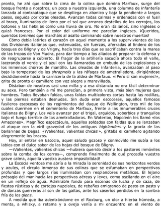 pronto,	 he	 ahí	 que	 sobre	 la	 cima	 de	 la	 colina	 que	 domina	 Marfaux,	 surge	 del
bosque	frente	a	nosotros,	un	poco	a	nuestra	izquierda,	una	columna	de	infantería
lanzada	al	contraataque	que	se	despliega	en	abanico	y	baja	la	pendiente	a	largos
pasos,	seguida	por	otras	oleadas.	Avanzan	todas	calmas	y	ordenadas	con	el	fusil
al	brazo,	iluminadas	de	lleno	por	el	sol	que	arranca	destellos	de	los	cerrojos,	los
botones	y	las	hebillas	como	una	lluvia	de	oro.	No	eran	italianos,	sino	ingleses	o
quizá	 franceses.	 Por	 el	 color	 del	 uniforme	 me	 parecían	 ingleses.	 ¡Queridos,
queridos	tommies	que	marcháis	al	asalto	caminando	sobre	nuestros	muertos!
Cómo	debía	latirles	el	corazón	en	aquel	momento	a	los	supervivientes	de	las
dos	Divisiones	italianas	que,	extenuadas,	sin	fuerzas,	aferradas	al	lindero	de	los
bosques	de	Bligny	y	de	Vrigny,	hacía	tres	días	que	se	sacrificaban	contra	la	marea
de	las	tropas	de	Von	Mudra,	para	dar	tiempo	a	los	aliados	de	preparar	la	defensa	y
de	 reagruparse	 a	 cubierto.	 El	 fragor	 de	 la	 artillería	 sacudía	 ahora	 todo	 el	 valle,
lacerando	el	verde	y	el	azul	con	las	llamaradas	en	embudo	de	las	explosiones	y
los	 inmensos	 chorros	 de	 mantillo.	 Las	 oleadas	 de	 infantería,	 avanzaban	 al	 paso
bajo	la	tempestad	de	los	shrapnells	y	las	ráfagas	de	ametralladora,	dirigiéndose
decididamente	hacia	la	carnicería	de	la	aldea	de	Marfaux.	«¡Pero	si	son	mujeres!»,
grita	de	pronto	el	camillero	con	voz	alegre	y	maravillada.
Distaban	de	nosotros	casi	una	milla	y	a	esa	distancia	no	era	fácil	determinar
su	sexo.	Pero	también	a	mí	me	parecían,	a	primera	vista,	más	bien	mujeres	que
hombres.	Todos	llevaban	faldas,	unas	faldas	multicolores	cortas	hasta	las	rodillas,
y	 las	 piernas	 estaban	 desnudas.	 Sin	 duda	 eran	 escoceses,	 aquellos	 famosos
fusileros	 escoceses	 de	 los	 regimientos	 del	 duque	 de	 Wellington,	 tres	 mil	 de	 los
cuales	 duermen	 en	 el	 cementerio	 de	 Marfaux,	 frente	 a	 las	 innumerables	 cruces
italianas	de	Bligny.	Los	veía	avanzar	por	el	trigal,	erguidos,	soberbios	y	tranquilos
bajo	el	fuego	terrible	de	las	ametralladoras.	En	Waterloo,	Napoleón	les	llamó	«los
Amazones».	Magnífico	espectáculo,	aquellos	soldados	con	faldas	que	se	lanzaban
al	 ataque	 con	 la	 viril	 gravedad	 de	 los	 antiguos	 highlanders	 y	 la	 gracia	 de	 las
bailarinas	de	Degas.	«¡Valientes,	valientes	chicas!»,	gritaba	el	camillero	agitando
alegremente	los	brazos.
Hoy,	 al	 entrar	 en	 Escocia,	 aquel	 saludo	 gozoso	 y	 conmovido	 me	 subía	 a	 los
labios	con	el	dulce	sabor	de	las	hojas	del	bosque	de	Bligny.
—¡Valientes,	valientes	chicas	—hubiera	querido	decir	a	los	pastores	inmóviles
sobre	 la	 comba	 de	 los	 cerros—,	 comprendo	 finalmente	 de	 qué	 procedía	 vuestra
grave	calma,	aquella	vuestra	austera	impasibilidad!
La	Escocia	ventosa	me	abría	a	la	mirada	la	serenidad	de	sus	horizontes	verdes
y	 azules,	 el	 círculo	 inmenso	 de	 sus	 colinas	 que	 se	 esfumaban	 en	 perspectivas
profundas	 y	 que	 largos	 ríos	 iluminaban	 con	 resplandores	 metálicos.	 El	 lejano
présagio	del	mar	hacía	las	perspectivas	aéreas	y	leves,	como	oscilando	en	el	aire
en	 un	 reflejo	 de	 agua.	 Admirable	 fondo	 para	 escenas	 de	 lucha	 y	 de	 caza,	 de
fiestas	rústicas	y	de	cortejos	nupciales,	de	rebaños	emigrando	de	pasto	en	pasto	y
de	danzas	guerreras	al	son	de	las	gaitas,	ante	los	caseríos	perdidos	en	la	sombra
fría	de	los	glens.
A	medida	que	iba	adentrándome	en	el	Roxburg,	un	olor	a	hierba	húmeda,	a
menta,	 a	 whisky,	 a	 retama	 y	 a	 oveja	 venía	 a	 mi	 encuentro	 en	 el	 viento	 de
 