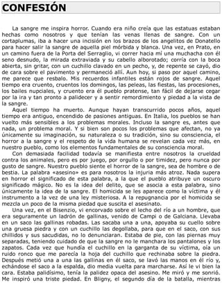 CONFESIÓN	
	
La	sangre	me	inspira	horror.	Cuando	era	niño	creía	que	las	estatuas	estaban
hechas	 como	 nosotros	 y	 que	 tenían	 las	 venas	 llenas	 de	 sangre.	 Con	 un
cortaplumas,	iba	a	hacer	una	incisión	en	los	brazos	de	los	angelitos	de	Donatello
para	hacer	salir	la	sangre	de	aquella	piel	mórbida	y	blanca.	Una	vez,	en	Prato,	en
un	camino	fuera	de	la	Porta	del	Serraglio,	vi	correr	hacia	mí	una	muchacha	con	él
seno	 desnudo,	 la	 mirada	 extraviada	 y	 su	 cabello	 alborotado;	 corría	 con	 la	 boca
abierta,	sin	gritar,	con	un	cuchillo	clavado	en	un	pecho,	y,	de	repente	se	cayó,	dio
de	cara	sobre	el	pavimento	y	permaneció	allí.	Aun	hoy,	si	paso	por	aquel	camino,
me	 parece	 que	 resbalo.	 Mis	 recuerdos	 infantiles	 están	 rojos	 de	 sangre.	 Aquel
tiempo	era	cruento,	cruentos	los	domingos,	las	peleas,	las	fiestas,	las	procesiones,
los	bailes	nupciales,	y	cruento	era	él	pueblo	pratense,	tan	fácil	de	dejarse	cegar
por	la	ira	y	tan	pronto	a	palidecer	y	a	sentir	remordimiento	y	piedad	a	la	vista	de
la	sangre.
Aquel	 tiempo	 ha	 muerto.	 Aunque	 hayan	 transcurrido	 pocos	 años,	 aquel
tiempo	era	antiguo,	encendido	de	pasiones	antiguas.	En	Italia,	los	pueblos	se	han
vuelto	 más	 sensibles	 a	 los	 problemas	 morales.	 Incluso	 la	 sangre	 es,	 antes	 que
nada,	un	problema	moral.	Y	si	bien	son	pocos	los	problemas	que	afectan,	no	ya
únicamente	su	imaginación,	su	naturaleza	o	su	tradición,	sino	su	consciencia,	el
horror	a	la	sangre	y	el	respeto	de	la	vida	humana	se	revelan	cada	vez	más,	en
nuestro	pueblo,	como	los	elementos	fundamentales	de	su	consciencia	moral.
Con	 demasiada	 facilidad	 todavía	 se	 manifiesta	 entre	 nosotros	 la	 crueldad
contra	los	animales,	pero	es	por	juego,	por	orgullo	o	por	timidez,	pero	nunca	por
gusto	de	sangre.	Nuestro	pueblo	siente	el	horror	de	la	sangre,	sea	de	hombre	o	de
bestia.	La	palabra	«asesino»	es	para	nosotros	la	injuria	más	atroz.	Nada	supera
en	 horror	 el	 significado	 de	 esta	 palabra,	 a	 la	 que	 el	 pueblo	 atribuye	 un	 oscuro
significado	 mágico.	 No	 es	 la	 idea	 del	 delito,	 que	 se	 asocia	 a	 esta	 palabra,	 sino
únicamente	la	idea	de	la	sangre.	El	homicida	se	les	aparece	como	la	víctima	y	él
instrumento	a	la	vez	de	una	ley	misteriosa.	A	la	repugnancia	por	el	homicida	se
mezcla	un	poco	de	la	misma	piedad	que	suscita	el	asesinato.
Una	vez,	en	el	Bisenzio,	vi	encorvado	sobre	el	lecho	del	río	a	un	hombre,	que
era	seguramente	un	ladrón	de	gallinas,	venido	de	Campi	o	de	Galciana.	Llevaba
en	un	saco	las	gallinas	robadas.	Las	sacaba	una	a	una,	apoyaba	su	cuello	sobre
una	gruesa	piedra	y	con	un	cuchillo	las	degollaba,	para	que	en	el	saco,	con	sus
chillidos	y	sus	sacudidas,	no	lo	denunciaran.	Estaba	de	pie,	con	las	piernas	muy
separadas,	teniendo	cuidado	de	que	la	sangre	no	le	manchara	los	pantalones	y	los
zapatos.	 Cada	 vez	 que	 hundía	 el	 cuchillo	 en	 la	 garganta	 de	 su	 víctima,	 oía	 un
ruido	 ronco	 que	 me	 parecía	 la	 hoja	 del	 cuchillo	 que	 rechinaba	 sobre	 la	 piedra.
Después	metió	una	a	una	las	gallinas	en	él	saco,	se	lavó	las	manos	en	él	río	y,
echándose	el	saco	a	la	espalda,	dio	media	vuelta	para	marcharse.	Así	le	vi	bien	la
cara.	Estaba	palidísimo,	tenía	la	palidez	opaca	del	asesino.	Me	miró	y	me	sonrió.
Me	 inspiró	 una	 triste	 piedad.	 En	 Bligny,	 el	 segundo	 día	 de	 la	 batalla,	 mientras
 