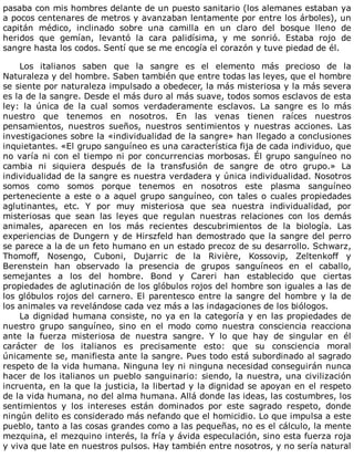 pasaba	con	mis	hombres	delante	de	un	puesto	sanitario	(los	alemanes	estaban	ya
a	pocos	centenares	de	metros	y	avanzaban	lentamente	por	entre	los	árboles),	un
capitán	 médico,	 inclinado	 sobre	 una	 camilla	 en	 un	 claro	 del	 bosque	 lleno	 de
heridos	 que	 gemían,	 levantó	 la	 cara	 palidísima,	 y	 me	 sonrió.	 Estaba	 rojo	 de
sangre	hasta	los	codos.	Sentí	que	se	me	encogía	el	corazón	y	tuve	piedad	de	él.
	
Los	 italianos	 saben	 que	 la	 sangre	 es	 el	 elemento	 más	 precioso	 de	 la
Naturaleza	y	del	hombre.	Saben	también	que	entre	todas	las	leyes,	que	el	hombre
se	siente	por	naturaleza	impulsado	a	obedecer,	la	más	misteriosa	y	la	más	severa
es	la	de	la	sangre.	Desde	el	más	duro	al	más	suave,	todos	somos	esclavos	de	esta
ley:	 la	 única	 de	 la	 cual	 somos	 verdaderamente	 esclavos.	 La	 sangre	 es	 lo	 más
nuestro	 que	 tenemos	 en	 nosotros.	 En	 las	 venas	 tienen	 raíces	 nuestros
pensamientos,	 nuestros	 sueños,	 nuestros	 sentimientos	 y	 nuestras	 acciones.	 Las
investigaciones	sobre	la	«individualidad	de	la	sangre»	han	llegado	a	conclusiones
inquietantes.	«El	grupo	sanguíneo	es	una	característica	fija	de	cada	individuo,	que
no	varía	ni	con	el	tiempo	ni	por	concurrencias	morbosas.	Él	grupo	sanguíneo	no
cambia	 ni	 siquiera	 después	 de	 la	 transfusión	 de	 sangre	 de	 otro	 grupo.»	 La
individualidad	de	la	sangre	es	nuestra	verdadera	y	única	individualidad.	Nosotros
somos	 como	 somos	 porque	 tenemos	 en	 nosotros	 este	 plasma	 sanguíneo
perteneciente	a	este	o	a	aquel	grupo	sanguíneo,	con	tales	o	cuales	propiedades
aglutinantes,	 etc.	 Y	 por	 muy	 misteriosa	 que	 sea	 nuestra	 individualidad,	 por
misteriosas	 que	 sean	 las	 leyes	 que	 regulan	 nuestras	 relaciones	 con	 los	 demás
animales,	 aparecen	 en	 los	 más	 recientes	 descubrimientos	 de	 la	 biología.	 Las
experiencias	de	Dungern	y	de	Hirszfeld	han	demostrado	que	la	sangre	del	perro
se	parece	a	la	de	un	feto	humano	en	un	estado	precoz	de	su	desarrollo.	Schwarz,
Thomoff,	 Nosengo,	 Cuboni,	 Dujarric	 de	 la	 Rivière,	 Kossovip,	 Zeltenkoff	 y
Berenstein	 han	 observado	 la	 presencia	 de	 grupos	 sanguíneos	 en	 el	 caballo,
semejantes	 a	 los	 del	 hombre.	 Bond	 y	 Careri	 han	 establecido	 que	 ciertas
propiedades	de	aglutinación	de	los	glóbulos	rojos	del	hombre	son	iguales	a	las	de
los	glóbulos	rojos	del	carnero.	El	parentesco	entre	la	sangre	del	hombre	y	la	de
los	animales	va	revelándose	cada	vez	más	a	las	indagaciones	de	los	biólogos.
La	dignidad	humana	consiste,	no	ya	en	la	categoría	y	en	las	propiedades	de
nuestro	 grupo	 sanguíneo,	 sino	 en	 el	 modo	 como	 nuestra	 consciencia	 reacciona
ante	 la	 fuerza	 misteriosa	 de	 nuestra	 sangre.	 Y	 lo	 que	 hay	 de	 singular	 en	 él
carácter	 de	 los	 italianos	 es	 precisamente	 esto:	 que	 su	 consciencia	 moral
únicamente	se,	manifiesta	ante	la	sangre.	Pues	todo	está	subordinado	al	sagrado
respeto	de	la	vida	humana.	Ninguna	ley	ni	ninguna	necesidad	conseguirán	nunca
hacer	de	los	italianos	un	pueblo	sanguinario:	siendo,	la	nuestra,	una	civilización
incruenta,	en	la	que	la	justicia,	la	libertad	y	la	dignidad	se	apoyan	en	el	respeto
de	la	vida	humana,	no	del	alma	humana.	Allá	donde	las	ideas,	las	costumbres,	los
sentimientos	 y	 los	 intereses	 están	 dominados	 por	 este	 sagrado	 respeto,	 donde
ningún	delito	es	considerado	más	nefando	que	el	homicidio.	Lo	que	impulsa	a	este
pueblo,	tanto	a	las	cosas	grandes	como	a	las	pequeñas,	no	es	el	cálculo,	la	mente
mezquina,	el	mezquino	interés,	la	fría	y	ávida	especulación,	sino	esta	fuerza	roja
y	viva	que	late	en	nuestros	pulsos.	Hay	también	entre	nosotros,	y	no	sería	natural
 