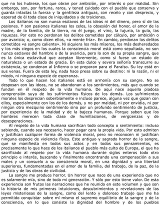 que	 no	 los	 hubiese,	 los	 que	 obran	 por	 ambición,	 por	 interés	 o	 por	 maldad.	 Sin
embargo,	son,	por	fortuna,	raros,	y	tened	cuidado	con	el	pueblo	que	conserva	y
guarda	 intactas	 la	 fuerza	 y	 la	 gentileza	 antiguas,	 con	 recelo	 y	 con	 desprecio,	 y
esperad	de	él	toda	clase	de	iniquidades	y	de	traiciones.
Los	italianos	no	son	nunca	esclavos	de	las	ideas	ni	del	dinero,	pero	sí	de	las
pasiones.	Y	son	pasiones	italianas	los	celos,	la	obsesión	del	honor,	el	amor	de	la
madre,	 de	 la	 familia,	 de	 la	 tierra,	 no	 él	 juego,	 el	 vino,	 la	 lujuria,	 la	 gula,	 las
riquezas.	Por	esto	no	perdonan	los	delitos	cometidos	por	cálculo,	por	ambición	o
por	avaricia;	o,	como	dicen	ellos,	«a	mente	fría».	En	cambio,	perdonan	los	delitos
cometidos	«a	sangre	caliente».	Ni	siquiera	los	más	míseros,	los	más	desheredados
y	los	más	ciegos	en	los	cuales	la	consciencia	moral	está	como	sepultada,	no	son
nunca	esclavos	del	hambre	o	de	la	avaricia,	pero	lo	son	de	su	propia	sangre,	que
es	 la	 única	 esclavitud	 que	 aceptan	 libremente,	 como	 si	 fuese	 un	 estado	 de
naturaleza	o	un	estado	de	gracia.	En	esta	dulce	y	severa	señoría	transcurre	su
existencia,	se	condenan	al	Infierno	o	se	preparan	para	el	Paraíso.	Su	ley	está	en
sus	venas.	Fuera	de	esta	ley,	nada	hace	presa	sobre	su	destino:	ni	la	razón,	ni	el
miedo,	ni	ninguna	especie	de	esperanza.
Todo	 lo	 que	 hacen	 los	 italianos	 está	 en	 armonía	 con	 su	 sangre.	 No	 se
desposan	con	las	ideas,	no	se	abandonan	a	los	sentimientos,	más	que	cuando	se
fundan	 en	 él	 respeto	 de	 la	 vida	 humana.	 De	 aquí	 nace	 aquella	 piadosa
comprensión	 suya	 de	 los	 sufrimientos	 físicos	 de	 los	 demás.	 Los	 sufrimientos
morales	los	desprecian	soberbiamente	e	incluso	parece,	alguna	vez	que	gozan	con
ellos,	especialmente	con	los	de	los	demás,	y	no	por	maldad,	ni	por	envidia,	ni	por
ningún	otro	mezquino	sentimiento	sino	por	un	profundo	sentimiento	de	justicia,
por	 experiencia	 de	 la	 maldad	 y	 de	 la	 bajeza	 humanas.	 Porque	 saben	 que	 los
hombres	 merecen	 toda	 clase	 de	 humillaciones,	 de	 vergüenzas	 y	 de
desesperaciones.
Al	respeto	de	la	vida	humana	sacrifican	todo	concepto	o	sentimiento:	incluso
sabiendo,	cuando	sea	necesario,	hacer	pagar	cara	la	propia	vida.	Por	esto	admiten
y	 justifican	 cualquier	 forma	 de	 violencia	 moral,	 pero	 no	 reconocen	 ni	 justifican
ninguna	especie	de	violencia	física.	Este	antiguo	y	sagrado	horror	de	la	sangre,
que	 se	 manifiesta	 en	 todos	 sus	 actos	 y	 en	 todos	 sus	 pensamientos,	 es
precisamente	lo	que	hace	de	los	italianos	el	pueblo	más	culto	de	Europa,	el	que	ha
sacrificado	 al	 respeto	 por	 la	 vida	 humana	 durante	 siglos	 enteros	 todo	 otro
principio	e	interés,	buscando	y	finalmente	encontrando	una	compensación	a	sus
males	 y	 un	 consuelo	 a	 su	 consciencia	 moral,	 en	 una	 dignidad	 y	 una	 libertad
superiores,	fundamentadas	en	el	amor	de	la	familia,	del	trabajo,	de	la	paz,	de	la
justicia	y	de	las	obras	de	civilidad.
La	sangre	me	produce	horror.	Un	horror	que	nace	de	una	experiencia	que	no
es	solamente	mía,	sino	de	toda	mi	generación.	Y	sólo	por	esto	tiene	valor.	De	esta
experiencia	son	frutos	las	narraciones	que	he	reunido	en	este	volumen	y	que	son
la	 historia	 de	 mis	 primeras	 intuiciones,	 descubrimientos	 y	 revelaciones	 de	 las
leyes	 misteriosas	 de	 la	 sangre,	 como	 del	 lento	 y	 doloroso	 trabajo	 que	 me	 ha
permitido	conquistar	sobre	mí	mismo	el	supremo	equilibrio	de	la	sangre	y	de	la
consciencia,	 en	 lo	 que	 consiste	 la	 dignidad	 del	 hombre	 y	 de	 los	 pueblos
 