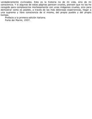 verdaderamente	 civilizados.	 Esto	 es	 la	 historia	 no	 de	 mi	 vida,	 sino	 de	 mi
consciencia.	Y	si	algunas	de	estas	páginas	parecen	crueles,	piensen	que	no	las	he
recogido	para	complacerme	morbosamente	con	unas	imágenes	crueles,	sino	para
demostrar	como	es	posible,	a	través	de	las	más	dolorosas	experiencias,	llegar	a
una	 suprema	 y	 libre	 consciencia	 de	 sí	 mismo,	 del	 propio	 pueblo	 y	 del	 propio
tiempo.
Prefacio	a	la	primera	edición	italiana.
Forte	dei	Marmi,	1937.
 