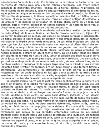 estrellado	las	flores	de	la	cicuta.	Era	la	hija	de	un	carretero	de	Santa	Lucía,	una
muchacha	 de	 cabello	 rojo,	 una	 enorme	 cabeza	 encrespada,	 una	 frente	 blanca
sembrada	de	manchitas	amarillas.	Tendida	en	la	hierba,	dormía.	Al	principio,	no
me	di	cuenta	de	su	presencia,	pues	yo	andaba	respirando	el	aire	denso	de	resina,
aquel	polvo	verde	que	se	levanta	en	los	bosques	durante	el	crepúsculo.	Eran	los
últimos	días	de	primavera,	la	tierra	despedía	un	aliento	cálido,	un	hálito	de	vaca
enferma.	 El	 cielo	 parecía	 resquebrajado,	 como	 un	 espejo	 antiguo	 descolorido,	 y
los	 árboles	 y	 los	 montes	 se	 reflejaban	 en	 él	 boca	 abajo,	 como	 en	 un	 lago.	 Los
cipreses,	bajo	el	viento,	despedían	un	sonido	extraño	y	las	hojas	de	los	olivos,	al
chocar	unas	con	otras,	producían	un	tintineo	de	conchas.
De	repente	se	me	apareció	la	muchacha	echada	boca	arriba,	con	las	manos
cruzadas	debajo	de	la	nuca.	Tenía	el	semblante	cerrado,	inexpresivo,	lejano.	Era
un	dormir	desprovisto	de	sueños,	una	especie	de	éxtasis	perezoso	e	inconsciente.
Se	 había	 quitado	 la	 ligera	 blusa	 de	 algodón	 y	 sus	 brazos	 desnudos	 se	 hundían
mórbidos	en	la	hierba	de	un	verde	reluciente.	De	sus	axilas	brotaban	dos	tufos	de
pelo	rojo.	Un	olor	acre	y	violento	de	sudor	me	quemaba	el	olfato.	Respiraba	con
dificultad	 y	 la	 sangre	 latía	 en	 mis	 sienes	 con	 un	 golpear	 que	 parecía	 un	 grito.
Aquella	 cabellera	 roja,	 aquella	 frente	 blanca	 iluminada	 de	 pecas	 amarillas	 me
habían	producido	siempre	un	aturdimiento	febril.	La	veía	pasar	todas	las	tardes
por	delante	de	la	verja	de	nuestra	villa,	tomar	el	callejón	que	sube	hasta	el	cerro
de	la	Sacca,	caminar	con	aquel	paso	suyo,	ondulante	y	amoroso.	Una	sensualidad
ya	madura	se	desprendía	de	su	seno	todavía	acerbo,	de	sus	caderas	lisas,	de	los
hombros	anchos	y	huesudos.	Yo	la	seguía	largo	rato	con	la	mirada	y	una	extraña
inquietud	hacía	temblar	mi	corazón.	Era	un	dulce	terror	y	una	ternura	tímida	y
atemorizada.	 Los	 campesinos	 y	 los	 carreteros	 le	 dirigían	 en	 voz	 baja	 palabras
misteriosas	con	un	guiño	equívoco	en	los	ojos	y	una	expresión	de	malicia	en	el
semblante.	Yo	me	sentía	atraído	hacia	ella,	empujado	hacia	ella	por	una	fuerza
oscura	a	la	cual	trataba	de	resistir	con	una	especie	de	temor.
Era	aquella	misma	fuerza	por	la	cual	me	había	sentido	atraído	la	primera	vez
que	vi	un	muerto,	en	la	capilla	mortuoria	del	cementerio	de	Santa	Lucía.	Era	una
campesina	 todavía	 joven,	 y	 todos	 le	 llevaban	 flores.	 El	 ataúd	 sin	 tapa	 estaba
cubierto	 de	 flores	 de	 retama.	 Yo	 había	 entrado	 de	 puntillas,	 sin	 atreverme	 a
acercarme	 al	 ataúd,	 y,	 sin	 embargo,	 una	 extraña	 fuerza	 me	 empujaba	 hacia	 la
muerta.	Andaba	a	pasos	cortos,	inclinado	hacia	delante,	jadeante,	en	un	silencio
helado	y	profundo.	Todos	me	miraban	y	yo	me	daba	cuenta	de	todos	mis	gestos,
de	cada	paso	que	daba.	Me	parecía	verme	en	un	espejo	empañado,	sentía	miedo	y
curiosidad	 de	 lo	 que	 hacía.	 Hubiera	 querido	 detenerme,	 volver	 atrás,	 pero	 no
podía,	 un	 ávido	 temor	 me	 empujaba	 hacia	 delante.	 Era	 como	 si	 la	 muerta	 me
llamara	 por	 mi	 nombre,	 en	 voz	 baja,	 moviendo	 apenas	 los	 labios	 blancos,
mirándome	 por	 debajo	 de	 los	 párpados	 entornados.	 Incluso	 en	 sus	 manos
cruzadas	sobre	el	pecho	había	una	especie	de	llamada,	una	invitación.	De	repente
alargué	la	mano	hacia	aquel	rostro	de	cera,	como	para	golpearlo,	alguien	en	aquel
instante	me	agarró	el	brazo,	oí	un	grito,	mi	grito,	voces	apagadas	a	mi	alrededor,
un	 rumor	 de	 pasos	 y	 me	 encontré	 fuera,	 al	 aire	 libre,	 tendido	 en	 el	 suelo,
temblando	y	llorando.
 