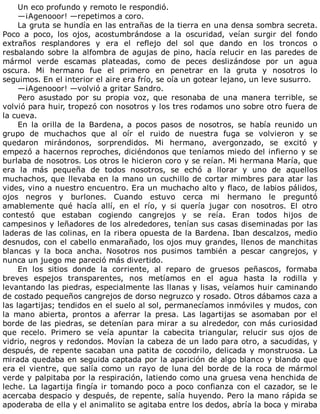 Un	eco	profundo	y	remoto	le	respondió.
—¡Agenooor!	—repetimos	a	coro.
La	gruta	se	hundía	en	las	entrañas	de	la	tierra	en	una	densa	sombra	secreta.
Poco	 a	 poco,	 los	 ojos,	 acostumbrándose	 a	 la	 oscuridad,	 veían	 surgir	 del	 fondo
extraños	 resplandores	 y	 era	 el	 reflejo	 del	 sol	 que	 dando	 en	 los	 troncos	 o
resbalando	sobre	la	alfombra	de	agujas	de	pino,	hacía	relucir	en	las	paredes	de
mármol	 verde	 escamas	 plateadas,	 como	 de	 peces	 deslizándose	 por	 un	 agua
oscura.	 Mi	 hermano	 fue	 el	 primero	 en	 penetrar	 en	 la	 gruta	 y	 nosotros	 lo
seguimos.	En	el	interior	el	aire	era	frío,	se	oía	un	gotear	lejano,	un	leve	susurro.
—¡Agenooor!	—volvió	a	gritar	Sandro.
Pero	 asustado	 por	 su	 propia	 voz,	 que	 resonaba	 de	 una	 manera	 terrible,	 se
volvió	para	huir,	tropezó	con	nosotros	y	los	tres	rodamos	uno	sobre	otro	fuera	de
la	cueva.
En	 la	 orilla	 de	 la	 Bardena,	 a	 pocos	 pasos	 de	 nosotros,	 se	 había	 reunido	 un
grupo	 de	 muchachos	 que	 al	 oír	 el	 ruido	 de	 nuestra	 fuga	 se	 volvieron	 y	 se
quedaron	 mirándonos,	 sorprendidos.	 Mi	 hermano,	 avergonzado,	 se	 excitó	 y
empezó	a	hacernos	reproches,	diciéndonos	que	teníamos	miedo	del	infierno	y	se
burlaba	de	nosotros.	Los	otros	le	hicieron	coro	y	se	reían.	Mi	hermana	María,	que
era	 la	 más	 pequeña	 de	 todos	 nosotros,	 se	 echó	 a	 llorar	 y	 uno	 de	 aquellos
muchachos,	que	llevaba	en	la	mano	un	cuchillo	de	cortar	mimbres	para	atar	las
vides,	vino	a	nuestro	encuentro.	Era	un	muchacho	alto	y	flaco,	de	labios	pálidos,
ojos	 negros	 y	 burlones.	 Cuando	 estuvo	 cerca	 mi	 hermano	 le	 preguntó
amablemente	 qué	 hacía	 allí,	 en	 el	 río,	 y	 si	 quería	 jugar	 con	 nosotros.	 El	 otro
contestó	 que	 estaban	 cogiendo	 cangrejos	 y	 se	 reía.	 Eran	 todos	 hijos	 de
campesinos	y	leñadores	de	los	alrededores,	tenían	sus	casas	diseminadas	por	las
laderas	de	las	colinas,	en	la	ribera	opuesta	de	la	Bardena.	Iban	descalzos,	medio
desnudos,	con	el	cabello	enmarañado,	los	ojos	muy	grandes,	llenos	de	manchitas
blancas	 y	 la	 boca	 ancha.	 Nosotros	 nos	 pusimos	 también	 a	 pescar	 cangrejos,	 y
nunca	un	juego	me	pareció	más	divertido.
En	 los	 sitios	 donde	 la	 corriente,	 al	 reparo	 de	 gruesos	 peñascos,	 formaba
breves	 espejos	 transparentes,	 nos	 metíamos	 en	 el	 agua	 hasta	 la	 rodilla	 y
levantando	las	piedras,	especialmente	las	llanas	y	lisas,	veíamos	huir	caminando
de	costado	pequeños	cangrejos	de	dorso	negruzco	y	rosado.	Otros	dábamos	caza	a
las	lagartijas;	tendidos	en	el	suelo	al	sol,	permanecíamos	inmóviles	y	mudos,	con
la	 mano	 abierta,	 prontos	 a	 aferrar	 la	 presa.	 Las	 lagartijas	 se	 asomaban	 por	 el
borde	de	las	piedras,	se	detenían	para	mirar	a	su	alrededor,	con	más	curiosidad
que	 recelo.	 Primero	 se	 veía	 apuntar	 la	 cabecita	 triangular,	 relucir	 sus	 ojos	 de
vidrio,	negros	y	redondos.	Movían	la	cabeza	de	un	lado	para	otro,	a	sacudidas,	y
después,	de	repente	sacaban	una	patita	de	cocodrilo,	delicada	y	monstruosa.	La
mirada	quedaba	en	seguida	captada	por	la	aparición	de	algo	blanco	y	blando	que
era	el	vientre,	que	salía	como	un	rayo	de	luna	del	borde	de	la	roca	de	mármol
verde	y	palpitaba	por	la	respiración,	latiendo	como	una	gruesa	vena	henchida	de
leche.	La	lagartija	fingía	ir	tomando	poco	a	poco	confianza	con	el	cazador,	se	le
acercaba	despacio	y	después,	de	repente,	salía	huyendo.	Pero	la	mano	rápida	se
apoderaba	de	ella	y	el	animalito	se	agitaba	entre	los	dedos,	abría	la	boca	y	miraba
 