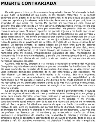 MUERTE	CONTRARIADA	
	
De	niño	yo	era	triste,	profundamente	desgraciado.	No	me	faltaba	nada	de	todo
lo	 que	 hace	 la	 felicidad	 de	 los	 niños,	 ni	 las	 caricias	 maternas,	 ni	 la	 sonrisa
benévola	de	mi	padre,	ni	el	cariño	de	mis	hermanos,	ni	la	posibilidad	de	satisfacer
todos	los	caprichos	y	los	deseos	de	la	infancia.	Pero	sentía,	no	sé	por	qué,	la	atroz
sospecha	 de	 que	 nadie	 me	 quería.	 Me	 parecía	 ser	 tolerado	 en	 casa	 como	 un
extraño.	Mis	ojos	eran	los	de	un	niño	solitario,	profundamente	tristes.	No	era	que
fuese	 solitario	 por	 naturaleza,	 sino	 por	 necesidad.	 Me	 parecía	 vivir	 en	 familia
como	en	una	prisión.	El	menor	reproche	me	parecía	injusto	y	me	hacía	caer	en	un
abismo	de	tétrica	melancolía	que	con	el	tiempo	se	transformó	en	una	cerrada	y
opaca	desesperación.	Me	sentía	perseguido	por	alguna	culpa	inexpiable	de	la	cual
me	sabía	inocente.	Pasaba	las	noches	con	los	ojos	abiertos,	en	la	oscuridad,	y	el
ruido	de	pasos	por	el	pavimento	de	la	calle,	el	crujido	de	un	carro,	el	paso	de	un
caballo,	 un	 ladrido	 remoto,	 el	 lejano	 silbido	 de	 un	 tren	 eran	 para	 mí	 oscuros
presagios	de	algún	castigo	inminente.	Había	llegado	a	desear	el	dolor	físico	como
un	medio	de	mortificación,	y	al	mismo	tiempo,	de	consuelo.	En	mi	fantasía,	me
humillaba	 ante	 mí	 mismo,	 imaginándome	 expulsado	 de	 casa,	 muñéndome	 de
hambre	y	de	frío	en	una	calle	desierta,	y	sentía	una	inmensa	piedad	de	mí	y	de	mi
destino,	 que	 ni	 el	 afecto	 de	 mi	 padre	 y	 de	 mi	 madre,	 ni	 las	 caricias	 de	 mis
hermanos	lograban	consolar.
Cuando,	más	tarde,	empecé	a	ir	al	colegio	y	franqueé	el	umbral	del	«Collegio
Cicognini»,	aquella	desesperada	tristeza	que	me	dominaba	fue	haciéndose	día	tras
día	más	profunda.	La	novedad	de	la	meticulosa	disciplina,	de	la	vida	común	con
unos	 extraños	 demasiado	 diferentes	 de	 mí	 por	 naturaleza	 y	 por	 educación,	 me
hizo	 desear	 con	 frecuencia	 la	 enfermedad	 o	 la	 muerte.	 Era	 una	 inquietud
continua,	 como	 un	 remordimiento,	 un	 sentimiento	 de	 culpabilidad	 y	 de
humillación	que	me	quitaba	el	sueño	y	me	distraía	de	tal	modo	durante	el	día	que
los	reproches	de	los	profesores	fueron	siendo	cada	vez	más	severos	y	frecuentes,
hasta	que	mi	padre	amenazó	sacarme	del	colegio	si	no	me	dedicaba	con	mayor
amor	al	estudio.
La	amenaza	de	mi	padre	era	injusta	y	me	ofendió	profundamente.	Figuraba
entre	los	mejores	alumnos	de	mi	clase	y	nadie	era	más	fuerte	que	yo	en	griego	y
latín,	 pero	 estaba	 distraído,	 encerrado,	 taciturno	 y	 los	 profesores	 y	 mis	 mismos
campaneros	 habían	 acabado	 abandonándome	 a	 mi	 soledad	 y	 mi	 tristeza,
considerándome	quizá	mucho	peor	de	lo	que	era	razonable	deducir	de	mi	extraña
actitud.	 Poco	 a	 poco	 fui	 dándome	 cuenta	 de	 que	 me	 había	 convertido	 en	 un
motivo	de	risa,	pero	mi	condición	me	parecía	llena	de	dignidad,	tanto	es	así,	que
al	principio	no	me	sentía	ni	ofendido	ni	mortificado	por	su	desprecio.	Cada	vez	que
un	 profesor	 me	 llamaba	 por	 mi	 nombre	 y	 yo,	 arrancado	 al	 sueño	 por	 el	 tono
imperativo	 e	 impaciente	 de	 aquella	 voz,	 levantaba	 la	 cabeza	 y	 miraba	 a	 mi
alrededor,	como	si	despertara	sobresaltado	de	un	sueño	profundo,	toda	el	aula	se
echaba	 a	 reír.	 En	 aquellos	 momentos,	 mi	 distraída	 frialdad,	 mi	 fría	 tranquilidad
 