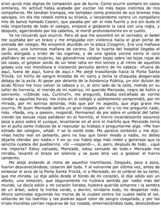 eran	quizá	más	dignas	de	compasión	que	de	burla.	Como	ocurre	siempre	en	casos
similares,	 mi	 actitud	 había	 acabado	 por	 excitar	 los	 más	 bajos	 instintos	 de	 mis
compañeros.	Me	tendían	trampas,	me	tomaban	como	pretexto	de	sus	bromas	más
salvajes.	Un	día	me	rebelé	contra	su	tiranía,	y	lanzándome	contra	un	compañero
mío	de	banco	llamado	Casieri,	que	pasaba	por	ser	el	más	fuerte	y	era	sin	duda	el
más	importante	de	todo	el	colegio,	empecé	a	golpearle	la	cara	con	una	regla,	y
después,	agarrándolo	por	los	cabellos,	le	mordí	profundamente	en	el	cuello.
Ya	no	recuerdo	qué	ocurrió.	Pero	sé	que	me	encontré	en	el	corredor,	el	bedel
me	sujetaba	por	un	brazo	y	me	empujaba	con	violencia	hacia	el	gran	portal	de
entrada	del	colegio.	Me	encontré	aturdido	en	la	plaza	Cicognini.	Era	una	mañana
de	 junio,	 una	 luminosa	 mañana	 de	 verano.	 De	 la	 huerta	 del	 hospital	 llegaba	 el
canto	 alargado	 y	 triste	 de	 las	 cigarras,	 y	 de	 una	 iglesia	 vecina	 venía	 el	 coro
plañidero	de	unas	mujeres,	las	golondrinas	volaban	bajas	sobre	las	tejas	rojas	de
las	casas,	el	golpear	sordo	de	un	telar	latía	en	mis	sienes	y	al	ritmo	de	aquellos
golpes	una	voz	monótona	e	insistente	percutía	dentro	de	mi	cabeza:	«Fuera	de
aquí,	 fuera	 de	 aquí,	 fuera	 de	 aquí.»	 Me	 alejé	 trasoñando	 hacia	 la	 Porta	 Santa
Trinità.	Un	hilillo	de	sangre	brotaba	de	mi	nariz	y	tenía	la	chaqueta	desgarrada
debajo	de	la	axila.	Al	pasar	por	delante	de	la	Asistencia	Pública,	un	olor	dulzón	de
ácido	fénico	me	hizo	volver	la	cabeza	y	vi,	al	otro	lado	de	la	calle,	metido	en	su
taller	de	herrería,	el	marido	de	mi	nodriza,	mi	querido	Mersiade,	negro	de	hollín	y
sonriente.	 «¿Dónde	 vas,	 Curtino?»,	 me	 preguntó.	 Estaba	 extrañado	 de	 verme
rondar	a	aquellas	horas;	me	creía	en	el	colegio	y	súbitamente	comprendió,	por	mi
mirada,	 por	 mi	 sonrisa	 dolorida,	 más	 que	 por	 mi	 aspecto,	 que	 algo	 grave	 me
ocurría.	Mi	buen	Mersiade	sentía	un	gran	respeto	por	mí	y	no	me	preguntó	nade,
más.	«Nada,	voy	a	paseo»,	respondí.	Permanecí	de	pie	sobre	el	umbral	del	taller
viendo	las	ascuas	rojas	palidecer	en	el	hornillo,	el	hierro	incandescente	oscurece
poco	a	poco	sobre	el	yunque,	levantarse	en	el	aire	el	martillo	que	Mersiade	tenía
en	el	puño	como	indeciso	de	si	reanudar	su	trabajo	o	preguntarme	algo.	«Me	han
echado	 del	 colegio»,	 añadí.	 Y	 se	 lo	 conté	 todo.	 Me	 pareció	 contento	 y	 me	 dijo:
«Has	 hecho	 mal	 en	 pelearte,	 pero	 no	 hay	 que	 tener	 miedo	 a	 nadie,	 no	 debes
dejarte	ofender	por	nadie.»	Y	en	su	voz	había	algo	más	noble	y	generoso	que	la
sencilla	cuatela	del	pueblerino.	«Sí	—respondí—,	sí,	pero,	después	de	todo…	¿qué
me	 importa?	 Estoy	 cansado,	 Mersiade,	 estoy	 cansado	 de	 todo.»	 Mersiade	 me
miraba,	 levantó	 el	 brazo	 en	 silencio	 y	 se	 puso	 otra	 vez	 a	 golpear	 el	 hierro
candente.
Me	 alejé	 andando	 al	 ritmo	 de	 aquellos	 martillazos.	 Después,	 poco	 a	 poco,
fueron	desvaneciéndose,	cesaron	del	todo.	Y	al	volverme	por	última	vez,	antes	de
embocar	el	arco	de	la	Porta	Santa	Trinitá,	vi	a	Mersiade,	en	el	umbral	de	su	taller,
que	me	miraba.	Le	dije	adiós	desde	el	fondo	de	mi	corazón,	le	dije	adiós	son	un
afecto,	 una	 emoción,	 que	 seguramente	 no	 hubiera	 sentido	 por	 nadie	 más	 del
mundo.	Le	decía	adiós	y	mi	corazón	lloraba,	hubiera	querido	echarme	i	la	sombra
de	 un	 árbol,	 sobre	 la	 hierba	 verde,	 y	 dormir,	 olvidarlo	 todo,	 no	 despertar	 más.
Ahora	caminaba	siguiendo	los	muros	de	la	ciudad	contra	los	cuales	batía	el	sol,
soltando	de	los	ladrillos	y	las	piedras	aquel	color	de	sangre	coagulada,	y	por	las
trises	murallas	corrían	regueros	de	luz	rosada,	enterneciéndolo	todo,	deslizándose
 