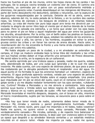 hacia	los	huertos	al	pie	de	los	muros,	entre	las	hojas	claras	de	los	cardos	r	las
lechugas.	De	la	acequia	vecina	brotaba	un	violento	olor	de	cieno.	El	camino	era
polvoriento,	 yo	 caminaba	 por	 el	 polvo	 con	 un	 paso	 extrañamente	 mórbido	 y
silencioso,	me	parecía	volar.	Cuando	desemboqué	en	las	márgenes	del	Bisenzio,	la
parte	del	lecho	descubierto	me	deslumbró,	cándida	y	reluciente,	con	la	osatura	de
los	 guijarros	 resquebrajados	 por	 la	 canícula.	 Delante	 de	 mí	 se	 abría,	 como	 un
abanico,	además	del	río,	la	costa	pelada	de	la	Retaia,	y	en	la	cumbre	dos	casitas
rojas,	 las	 hileras	 de	 cipreses	 y	 los	 bosques	 de	 enebros	 y	 de	 retamas	 todavía
amarillas.	La	vista	del	monte	tan	puro	bajo	aquel	aire	terso	me	devolvió	por	un
instante	la	alegría	de	correr	libre	bajo	el	viento	por	el	declive	blando	de	la	hierba
azulada.	 Pero	 la	 calzada	 era	 estrecha,	 y	 yo	 tenía	 que	 andar	 con	 los	 ojos	 bajos
para	no	poner	el	pie	en	falso	y	aquel	resplandor	del	agua	por	entre	los	guijarros
me	aturdía,	atrayéndome.	Por	la	orilla,	con	el	belfo	sobre	las	piedras	en	busca	de
la	hierba	tierna	por	la	proximidad	del	agua,	estaban	los	caballos	de	los	areneros	y,
diseminados	 aquí	 y	 allá,	 los	 carros	 y	 los	 hombres,	 ocupados	 en	 echar	 la	 arena
gruesa	 contra	 las	 cribas	 y	 en	 llenar	 los	 carros	 de	 arena	 dorada.	 Hacía	 calor,	 la
reverberación	del	río	me	encendía	la	frente	y	una	llama	árida	crepitaba	sobre	mi
rostro	y	por	entre	mis	cabellos.
Me	 había	 alejado	 un	 poco	 de	 la	 ciudad,	 y	 a	 mi	 alrededor	 se	 extendían	 los
campos,	el	trigo	ya	maduro	ondeaba	bajo	la	brisa	tibia	del	mediodía	y	las	viñas
con	sus	hojitas	verdes	daban	al	trigo	amarillo	una	sensación	de	fresco	descanso.
Me	senté	sobre	la	orilla,	en	la	espesura	de	un	cañaveral.
Me	sentía	oprimido	por	una	tristeza	opaca	y	pesada,	nadie	me	quería,	estaba
solo,	 abandonado	 de	 todos,	 por	 una	 culpa	 que	 ignoraba	 y	 de	 la	 cual	 me	 sabía
inocente.	Me	daba	cuenta,	con	una	especie	de	doloroso	placer,	de	que	poco	a	poco
iba	 resbalando	 por	 la	 abrupta	 pendiente	 hacia	 el	 resplandor	 vivo	 del	 agua.	 En
aquel	punto	el	río	formaba	lo	que	los	areneros	llamaban	un	«abismo»,	especie	de
remanso.	El	agua	profunda	aparecía	verdosa,	velada	por	una	especie	de	película
amarillenta.	 Alguna	 hoja	 muerta	 flotaba	 sobre	 el	 espejo	 empañado.	 Una	 piedra
que	impulsada	por	mi	pie	se	elevó	del	suelo,	cayó	en	el	remanso	inmóvil	con	un
golpe	sordo	y	yo	me	dejaba	resbalar	lentamente	con	los	ojos	cerrados.	«¿Adonde
vas,	 Curtino?	 Miraba	 a	 Mersiades	 y	 no	 me	 atrevía	 a	 contestarle.	 Veía	 aquella
sonrisa	 suya	 buena	 y	 tímida	 sobre	 sus	 labios	 negros	 de	 hollín,	 aquella	 mirada
densa	 y	 blanca	 en	 su	 rostro	 perlado	 de	 sudor.	 «Me	 han	 echado	 de	 la	 escuela.»
Mersiade	levantaba	el	martillo	despacio,	despacio,	con	el	brazo	en	alto,	mientras
el	hierro	incandescente,	sujeto	por	las	tenazas,	se	oscurecía	poco	a	poco	sobre	el
yunque.
«No	 hay	 que	 tener	 miedo	 de	 nadie,	 solamente	 debes	 tener	 miedo	 de	 ti
mismo.»	 Me	 miraba	 y	 sonreía	 y	 parecí	 profundamente	 humillado.	 ¡Pobre
Mersiade!	«Sí,	tienes	razón,	pero	¿qué	me	importáis	a	mí	todos,	todos	vosotros?
Nadie	 me	 quiere,	 no	 quiero	 volver	 a	 casa,	 estoy	 cansado,	 Mersiade.	 Estoy
verdaderamente	 cansado.»	 Me	 miraba,	 callando,	 y	 de	 repente	 hizo	 balancear	 el
martillo	por	encima	de	su	cabeza	blanca,	lo	dejó	caer	con	violencia	sobre	el	hierro
ya	 opaco	 que	 despidió	 a	 su	 alrededor	 blancas	 centellas	 y	 un	 estallido	 metálico
retumbó	 en	 el	 oscuro	 taller.	 «Nada	 me	 importa	 ya	 nada,	 nadie	 me	 quiere,
 