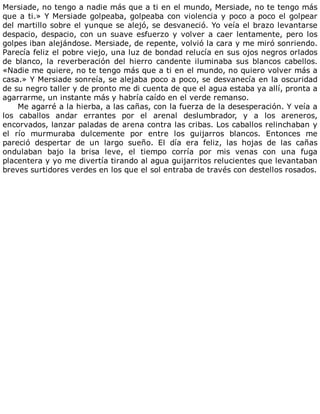 Mersiade,	no	tengo	a	nadie	más	que	a	ti	en	el	mundo,	Mersiade,	no	te	tengo	más
que	a	ti.»	Y	Mersiade	golpeaba,	golpeaba	con	violencia	y	poco	a	poco	el	golpear
del	martillo	sobre	el	yunque	se	alejó,	se	desvaneció.	Yo	veía	el	brazo	levantarse
despacio,	despacio,	con	un	suave	esfuerzo	y	volver	a	caer	lentamente,	pero	los
golpes	iban	alejándose.	Mersiade,	de	repente,	volvió	la	cara	y	me	miró	sonriendo.
Parecía	feliz	el	pobre	viejo,	una	luz	de	bondad	relucía	en	sus	ojos	negros	orlados
de	 blanco,	 la	 reverberación	 del	 hierro	 candente	 iluminaba	 sus	 blancos	 cabellos.
«Nadie	me	quiere,	no	te	tengo	más	que	a	ti	en	el	mundo,	no	quiero	volver	más	a
casa.»	Y	Mersiade	sonreía,	se	alejaba	poco	a	poco,	se	desvanecía	en	la	oscuridad
de	su	negro	taller	y	de	pronto	me	di	cuenta	de	que	el	agua	estaba	ya	allí,	pronta	a
agarrarme,	un	instante	más	y	habría	caído	en	el	verde	remanso.
Me	agarré	a	la	hierba,	a	las	cañas,	con	la	fuerza	de	la	desesperación.	Y	veía	a
los	 caballos	 andar	 errantes	 por	 el	 arenal	 deslumbrador,	 y	 a	 los	 areneros,
encorvados,	lanzar	paladas	de	arena	contra	las	cribas.	Los	caballos	relinchaban	y
el	 río	 murmuraba	 dulcemente	 por	 entre	 los	 guijarros	 blancos.	 Entonces	 me
pareció	 despertar	 de	 un	 largo	 sueño.	 El	 día	 era	 feliz,	 las	 hojas	 de	 las	 cañas
ondulaban	 bajo	 la	 brisa	 leve,	 el	 tiempo	 corría	 por	 mis	 venas	 con	 una	 fuga
placentera	y	yo	me	divertía	tirando	al	agua	guijarritos	relucientes	que	levantaban
breves	surtidores	verdes	en	los	que	el	sol	entraba	de	través	con	destellos	rosados.
 