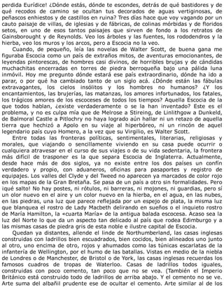 perdida	Eurídice!	¿Dónde	estás,	dónde	te	escondes,	detrás	de	qué	bastidores	y	de
qué	 recodos	 de	 camino	 se	 ocultan	 tus	 decorados	 de	 aguas	 vertiginosas,	 de
peñascos	enhiestos	y	de	castillos	en	ruina?	Tres	días	hace	que	voy	vagando	por	un
cauto	paisaje	de	villas,	de	iglesias	y	de	fábricas,	de	colinas	mórbidas	y	de	floridos
setos,	 en	 uno	 de	 esos	 tantos	 paisajes	 que	 sirven	 de	 fondo	 a	 los	 retratos	 de
Gainsborought	y	de	Reynolds.	Veo	los	árboles	y	las	fuentes,	los	rododendros	y	la
hierba,	veo	los	muros	y	los	arcos,	pero	a	Escocia	no	la	veo.
Cuando,	 de	 pequeño,	 leía	 las	 novelas	 de	 Walter	 Scott,	 de	 buena	 gana	 me
figuraba	Escocia	como	un	país	de	extraños	mitos,	de	aventuras	emocionantes,	de
leyendas	pintorescas,	de	hombres	casi	divinos,	de	horribles	brujas	y	de	cándidas
muchachitas	 encerradas	 en	 torres	 de	 piedra	 berroqueña	 bajo	 una	 pálida	 luna
inmóvil.	Hoy	me	pregunto	dónde	estará	ese	país	extraordinario,	dónde	ha	ido	a
parar,	 o	 por	 qué	 ha	 cambiado	 tanto	 de	 un	 siglo	 acá.	 ¿Dónde	 están	 las	 fábulas
extravagantes,	 los	 cielos	 insólitos	 y	 los	 hombres	 no	 humanos?	 ¿Y	 los
encantamientos,	las	brujerías,	las	matanzas,	los	amores	infortunados,	los	fatales,
los	trágicos	amores	de	los	escoceses	de	todos	los	tiempos?	Aquella	Escocia	de	la
que	 todos	 hablan,	 ¿existe	 verdaderamente	 o	 se	 la	 han	 inventado?	 Este	 es	 el
problema,	y	no	es	culpa	mía	que	de	Melrose	a	Stireing,	de	Linlithgow	a	Dunkeld,
de	Balmoral	Castle	a	Pitlochry	no	haya	logrado	aún	hallar	ni	un	retazo	de	aquella
tierra	 que	 hechizó	 a	 Apolo	 en	 su	 viaje	 al	 hiperbóreo,	 ni	 un	 rincón	 de	 aquel
legendario	país	cuyo	Homero,	a	la	vez	que	su	Virgilio,	es	Walter	Scott.
Entre	 todas	 las	 fronteras	 políticas,	 sentimentales,	 literarias,	 religiosas	 y
morales,	 que	 viajando	 o	 sencillamente	 viviendo	 en	 su	 casa	 puede	 ocurrir	 o
cualquiera	atravesar	en	el	curso	de	sus	viajes	o	de	su	vida	sedentaria,	la	frontera
más	 difícil	 de	 trasponer	 es	 la	 que	 separa	 Escocia	 de	 Inglaterra.	 Actualmente,
desde	 hace	 más	 de	 dos	 siglos,	 ya	 no	 existe	 entre	 los	 dos	 países	 un	 confín
verdadero	 y	 propio,	 con	 aduaneros,	 oficinas	 para	 pasaportes	 y	 registro	 de
equipajes.	Los	valles	del	Clyde	y	del	Tweed	no	aparecen	ya	marcados	de	color	rojo
en	los	mapas	de	la	Gran	Bretaña.	Se	pasa	de	un	país	a	otro	sin	formalidades.	Pero
¡qué	salto!	No	hay	postes,	ni	rótulos,	ni	barreras,	ni	mojones,	ni	guardias,	pero	sí
un	olor	nuevo	en	el	aire	y	un	color	nuevo	en	la	hierba,	en	el	agua,	en	las	nubes,
en	las	piedras,	una	luz	que	parece	reflejada	por	un	espejo	de	plata,	la	misma	luz
que	blanquea	el	rostro	de	Lady	Macbeth	delirando	en	sueños	o	el	inquieto	rostro
de	María	Hamilton,	la	«cuarta	María»	de	la	antigua	balada	escocesa.	Acaso	sea	la
luz	del	Norte	lo	que	da	un	aspecto	tan	delicado	al	país	que	rodea	Edimburgo	y	a
las	mismas	casas	de	piedra	gris	de	esta	noble	e	ilustre	capital	de	Escocia.
Quedan	ya	distantes,	allende	el	linde	de	Northumberland,	las	casas	inglesas
construidas	con	ladrillos	bien	escuadrados,	bien	cocidos,	bien	alineados	uno	junto
al	otro,	uno	encima	de	otro,	rojos	y	ahumados	como	las	túnicas	escarlatas	de	la
infantería	de	Wellington,	por	el	humo	de	las	batallas.	Vistas	en	medio	de	la	niebla
de	Londres	o	de	Manchester,	de	Bristol	o	de	York,	las	casas	inglesas	recuerdas	los
famosos	 cuadros	 de	 tropas	 de	 Waterloo.	 Casas	 de	 ladrillos	 todos	 iguales,
construidas	 con	 poco	 cemento,	 tan	 poco	 que	 no	 se	 vea.	 (También	 el	 Imperio
Británico	está	construido	todo	de	ladrillos	de	arriba	abajo.	Y	el	cemento	no	se	ve.
Arte	suma	del	albañil	prudente	ese	de	ocultar	el	cemento.	Arte	similar	al	de	los
 