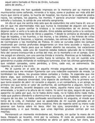 aquel	astro	llamado	el	Perro	de	Orión,	luctuoso
astro	de	otoño,..!
	
Estos	 versos	 me	 han	 quedado	 impresos	 en	 la	 memoria	 por	 su	 manera	 de
murmurarlos	como	soñando,	mirando	a	lo	lejos,	como	si	pudiese	ver	más	allá	del
muro	que	cierra	el	patio,	la	huerta	de	hospital,	los	muros	de	la	ciudad	de	piedra
rojiza,	 los	 campos,	 los	 pajares,	 los	 montes.	 Y	 parecía	 anunciar	 realmente	 algo
extraño	y	luctuoso,	la	salida	de	una	estrella	sangrienta.
Un	día	en	que	me	sentía	más	solo	que	de	costumbre	me	volví	hacia	él;	era	un
día	 en	 que	 me	 atormentaba	 más	 que	 nunca	 la	 necesidad	 de	 alguien	 con	 quien
confesarme,	 a	 quien	 confiar	 la	 tristeza	 y	 la	 incertidumbre	 de	 mi	 ánimo.	 Me
dejaron	subir	a	verlo	a	la	sala	de	estudio.	Gino	estaba	sentado	junto	a	la	ventana,
delante	de	una	mesa	llena	de	libros	y	papeles.	Y	desde	la	ventana	se	divisaba	una
fuga	de	tejados,	y	los	huertos,	y	los	muros,	y	los	árboles,	y	las	hileras	de	viñas
moradas	hacia	el	Soccorso,	y	lejanas,	azuladas,	las	colinas	de	Poggio	y	de	Caiano,
de	Carmignano	y	las	montañas	de	Pistoia.	El	cielo	se	curvaba	sobre	los	campos
mostrando	 por	 ciertos	 profundos	 desgarrones	 un	 leve	 tono	 azulado	 y	 rojizo,	 un
presagio	 marino.	 Hacía	 poco	 que	 se	 habían	 abierto	 las	 escuelas,	 las	 vacaciones
habían	 terminado,	 cada	 uno	 de	 nosotros	 estaba	 todavía	 saturado	 de	 la	 tristeza
feliz	del	verano	transcurrido	a	orillas	del	mar,	en	la	montaña	o	en	el	campo.	Gino
me	acogió	en	silencio,	con	una	sonrisa	tímida	e	incierta.	Mientras	yo	le	hablaba,	él
tenía	 la	 cara	 obstinadamente	 vuelta	 hacia	 la	 ventana.	 De	 vez	 en	 cuando	 una
golondrina	cruzaba	chillando	el	rectángulo	luminoso.	Eran	las	últimas	golondrinas,
que	 volaban	 cansadas,	 como	 perdidas,	 y	 Gino,	 cada	 vez,	 se	 estremecía.	 De
repente,	se	volvió	y	me	miró.
Me	 di	 cuenta	 en	 el	 acto	 de	 aquella	 mirada	 angustiada,	 de	 aquellos	 ojos
extraviados	que	me	miraban	fijamente	con	una	indecible	expresión	de	miedo.	Le
temblaban	 los	 labios,	 los	 gruesos	 labios	 cortados	 y	 lívidos.	 Yo	 esperaba	 que	 me
dijera	 algo,	 que	 contestara	 a	 mis	 preguntas.	 Le	 había	 hablado	 como	 a	 un
hermano,	con	absoluta	sinceridad.	Una	especie	de	confesión.	Era	la	primera	vez
que	tenía	ocasión	de	abrir	mi	corazón	a	alguien,	a	un	compañero,	a	un	amigo,	la
primera	vez	que	tenía	el	valor	de	confiarme,	de	confesarme	a	alguien.	Gino	me
miraba.	 De	 pronto,	 levantó	 despacio	 una	 mano,	 aquella	 mano	 suya	 hinchada	 y
amoratada,	y	la	paró	a	la	altura	de	mi	rostro.	Yo	cerré	los	ojos,	seguro	de	que	iba
apearme	no	sabía	por	qué,	no	le	había	dicho	nada,	no	le	había	dicho	nada	malo,
nada	que	pudiera	ofenderlo	o	disminuirme	a	sus	ojos,	ni	pudiese	hacer	sonrojar	a
ninguno	de	los	dos.	Le	había	confesado	sencillamente	mi	angustia,	el	miedo	que
tenía	 de	 la	 vida,	 el	 malestar	 que	 se	 apoderaba	 de	 mí	 cuando	 pensaba	 en	 el
destino	de	los	niños	como	yo,	como	nosotros.	Pero	de	repente	sentí	su	mano	ruda
posarse	 con	 fuerza	 sobre	 mi	 boca.	 Abrí	 los	 ojos,	 sorprendido	 y	 a	 la	 vez
decepcionado,	 y	 vi	 que	 lloraba,	 que	 unas	 lágrimas	 gruesas	 corrían	 por	 sus
mejillas.
Permaneció	un	momento	mirándome	así,	llorando,	sin	quitar	la	mano	de	mi
boca.	 Después	 se	 levantó,	 miró	 por	 la	 ventana.	 El	 cielo	 de	 poniente	 estaba
enteramente	 rojo,	 sobre	 las	 montañas	 se	 abría	 un	 golfo	 azul,	 tan	 claro,	 que
 