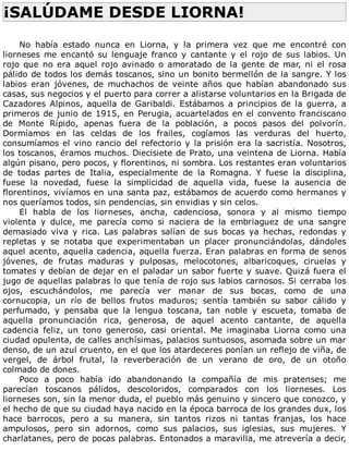 ¡SALÚDAME	DESDE	LIORNA!	
	
No	 había	 estado	 nunca	 en	 Liorna,	 y	 la	 primera	 vez	 que	 me	 encontré	 con
liorneses	 me	 encantó	 su	 lenguaje	 franco	 y	 cantante	 y	 el	 rojo	 de	 sus	 labios.	 Un
rojo	que	no	era	aquel	rojo	avinado	o	amoratado	de	la	gente	de	mar,	ni	el	rosa
pálido	de	todos	los	demás	toscanos,	sino	un	bonito	bermellón	de	la	sangre.	Y	los
labios	 eran	 jóvenes,	 de	 muchachos	 de	 veinte	 años	 que	 habían	 abandonado	 sus
casas,	sus	negocios	y	el	puerto	para	correr	a	alistarse	voluntarios	en	la	Brigada	de
Cazadores	 Alpinos,	 aquella	 de	 Garibaldi.	 Estábamos	 a	 principios	 de	 la	 guerra,	 a
primeros	de	junio	de	1915,	en	Perugia,	acuartelados	en	el	convento	franciscano
de	 Monte	 Rípido,	 apenas	 fuera	 de	 la	 población,	 a	 pocos	 pasos	 del	 polvorín.
Dormíamos	 en	 las	 celdas	 de	 los	 frailes,	 cogíamos	 las	 verduras	 del	 huerto,
consumíamos	el	vino	rancio	del	refectorio	y	la	prisión	era	la	sacristía.	Nosotros,
los	toscanos,	éramos	muchos.	Diecisiete	de	Prato,	una	veintena	de	Liorna.	Había
algún	pisano,	pero	pocos,	y	florentinos,	ni	sombra.	Los	restantes	eran	voluntarios
de	 todas	 partes	 de	 Italia,	 especialmente	 de	 la	 Romagna.	 Y	 fuese	 la	 disciplina,
fuese	 la	 novedad,	 fuese	 la	 simplicidad	 de	 aquella	 vida,	 fuese	 la	 ausencia	 de
florentinos,	vivíamos	en	una	santa	paz,	estábamos	de	acuerdo	como	hermanos	y
nos	queríamos	todos,	sin	pendencias,	sin	envidias	y	sin	celos.
El	 habla	 de	 los	 liorneses,	 ancha,	 cadenciosa,	 sonora	 y	 al	 mismo	 tiempo
violenta	 y	 dulce,	 me	 parecía	 como	 si	 naciera	 de	 la	 embriaguez	 de	 una	 sangre
demasiado	 viva	 y	 rica.	 Las	 palabras	 salían	 de	 sus	 bocas	 ya	 hechas,	 redondas	 y
repletas	 y	 se	 notaba	 que	 experimentaban	 un	 placer	 pronunciándolas,	 dándoles
aquel	acento,	aquella	cadencia,	aquella	fuerza.	Eran	palabras	en	forma	de	senos
jóvenes,	 de	 frutas	 maduras	 y	 pulposas,	 melocotones,	 albaricoques,	 ciruelas	 y
tomates	y	debían	de	dejar	en	el	paladar	un	sabor	fuerte	y	suave.	Quizá	fuera	el
jugo	de	aquellas	palabras	lo	que	tenía	de	rojo	sus	labios	carnosos.	Si	cerraba	los
ojos,	 escuchándolos,	 me	 parecía	 ver	 manar	 de	 sus	 bocas,	 como	 de	 una
cornucopia,	 un	 río	 de	 bellos	 frutos	 maduros;	 sentía	 también	 su	 sabor	 cálido	 y
perfumado,	 y	 pensaba	 que	 la	 lengua	 toscana,	 tan	 noble	 y	 escueta,	 tomaba	 de
aquella	 pronunciación	 rica,	 generosa,	 de	 aquel	 acento	 cantante,	 de	 aquella
cadencia	 feliz,	 un	 tono	 generoso,	 casi	 oriental.	 Me	 imaginaba	 Liorna	 como	 una
ciudad	opulenta,	de	calles	anchísimas,	palacios	suntuosos,	asomada	sobre	un	mar
denso,	de	un	azul	cruento,	en	el	que	los	atardeceres	ponían	un	reflejo	de	viña,	de
vergel,	 de	 árbol	 frutal,	 la	 reverberación	 de	 un	 verano	 de	 oro,	 de	 un	 otoño
colmado	de	dones.
Poco	 a	 poco	 había	 ido	 abandonando	 la	 compañía	 de	 mis	 pratenses;	 me
parecían	 toscanos	 pálidos,	 descoloridos,	 comparados	 con	 los	 liorneses.	 Los
liorneses	son,	sin	la	menor	duda,	el	pueblo	más	genuino	y	sincero	que	conozco,	y
el	hecho	de	que	su	ciudad	haya	nacido	en	la	época	barroca	de	los	grandes	dux,	los
hace	 barrocos,	 pero	 a	 su	 manera,	 sin	 tantos	 rizos	 ni	 tantas	 franjas,	 los	 hace
ampulosos,	 pero	 sin	 adornos,	 como	 sus	 palacios,	 sus	 iglesias,	 sus	 mujeres.	 Y
charlatanes,	pero	de	pocas	palabras.	Entonados	a	maravilla,	me	atrevería	a	decir,
 