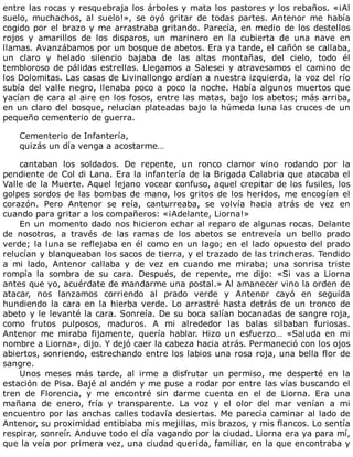 entre	las	rocas	y	resquebraja	los	árboles	y	mata	los	pastores	y	los	rebaños.	«¡Al
suelo,	 muchachos,	 al	 suelo!»,	 se	 oyó	 gritar	 de	 todas	 partes.	 Antenor	 me	 había
cogido	por	el	brazo	y	me	arrastraba	gritando.	Parecía,	en	medio	de	los	destellos
rojos	 y	 amarillos	 de	 los	 disparos,	 un	 marinero	 en	 la	 cubierta	 de	 una	 nave	 en
llamas.	Avanzábamos	por	un	bosque	de	abetos.	Era	ya	tarde,	el	cañón	se	callaba,
un	 claro	 y	 helado	 silencio	 bajaba	 de	 las	 altas	 montañas,	 del	 cielo,	 todo	 él
tembloroso	de	pálidas	estrellas.	Llegamos	a	Salesei	y	atravesamos	el	camino	de
los	Dolomitas.	Las	casas	de	Livinallongo	ardían	a	nuestra	izquierda,	la	voz	del	río
subía	del	valle	negro,	llenaba	poco	a	poco	la	noche.	Había	algunos	muertos	que
yacían	de	cara	al	aire	en	los	fosos,	entre	las	matas,	bajo	los	abetos;	más	arriba,
en	un	claro	del	bosque,	relucían	plateadas	bajo	la	húmeda	luna	las	cruces	de	un
pequeño	cementerio	de	guerra.
	
Cementerio	de	Infantería,
quizás	un	día	venga	a	acostarme…
	
cantaban	 los	 soldados.	 De	 repente,	 un	 ronco	 clamor	 vino	 rodando	 por	 la
pendiente	de	Col	di	Lana.	Era	la	infantería	de	la	Brigada	Calabria	que	atacaba	el
Valle	de	la	Muerte.	Aquel	lejano	vocear	confuso,	aquel	crepitar	de	los	fusiles,	los
golpes	sordos	de	las	bombas	de	mano,	los	gritos	de	los	heridos,	me	encogían	el
corazón.	 Pero	 Antenor	 se	 reía,	 canturreaba,	 se	 volvía	 hacia	 atrás	 de	 vez	 en
cuando	para	gritar	a	los	compañeros:	«¡Adelante,	Liorna!»
En	un	momento	dado	nos	hicieron	echar	al	reparo	de	algunas	rocas.	Delante
de	 nosotros,	 a	 través	 de	 las	 ramas	 de	 los	 abetos	 se	 entreveía	 un	 bello	 prado
verde;	la	luna	se	reflejaba	en	él	como	en	un	lago;	en	el	lado	opuesto	del	prado
relucían	y	blanqueaban	los	sacos	de	tierra,	y	el	trazado	de	las	trincheras.	Tendido
a	 mi	 lado,	 Antenor	 callaba	 y	 de	 vez	 en	 cuando	 me	 miraba;	 una	 sonrisa	 triste
rompía	 la	 sombra	 de	 su	 cara.	 Después,	 de	 repente,	 me	 dijo:	 «Si	 vas	 a	 Liorna
antes	que	yo,	acuérdate	de	mandarme	una	postal.»	Al	amanecer	vino	la	orden	de
atacar,	 nos	 lanzamos	 corriendo	 al	 prado	 verde	 y	 Antenor	 cayó	 en	 seguida
hundiendo	la	cara	en	la	hierba	verde.	Lo	arrastré	hasta	detrás	de	un	tronco	de
abeto	y	le	levanté	la	cara.	Sonreía.	De	su	boca	salían	bocanadas	de	sangre	roja,
como	 frutos	 pulposos,	 maduros.	 A	 mi	 alrededor	 las	 balas	 silbaban	 furiosas.
Antenor	 me	 miraba	 fijamente,	 quería	 hablar.	 Hizo	 un	 esfuerzo…	 «Saluda	 en	 mi
nombre	a	Liorna»,	dijo.	Y	dejó	caer	la	cabeza	hacia	atrás.	Permaneció	con	los	ojos
abiertos,	sonriendo,	estrechando	entre	los	labios	una	rosa	roja,	una	bella	flor	de
sangre.
Unos	 meses	 más	 tarde,	 al	 irme	 a	 disfrutar	 un	 permiso,	 me	 desperté	 en	 la
estación	de	Pisa.	Bajé	al	andén	y	me	puse	a	rodar	por	entre	las	vías	buscando	el
tren	 de	 Florencia,	 y	 me	 encontré	 sin	 darme	 cuenta	 en	 el	 de	 Liorna.	 Era	 una
mañana	 de	 enero,	 fría	 y	 transparente.	 La	 voz	 y	 el	 olor	 del	 mar	 venían	 a	 mi
encuentro	por	las	anchas	calles	todavía	desiertas.	Me	parecía	caminar	al	lado	de
Antenor,	su	proximidad	entibiaba	mis	mejillas,	mis	brazos,	y	mis	flancos.	Lo	sentía
respirar,	sonreír.	Anduve	todo	el	día	vagando	por	la	ciudad.	Liorna	era	ya	para	mí,
que	la	veía	por	primera	vez,	una	ciudad	querida,	familiar,	en	la	que	encontraba	y
 