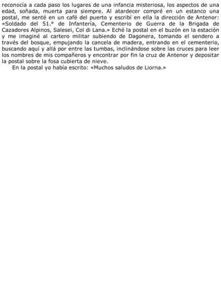 reconocía	a	cada	paso	los	lugares	de	una	infancia	misteriosa,	los	aspectos	de	una
edad,	 soñada,	 muerta	 para	 siempre.	 Al	 atardecer	 compré	 en	 un	 estanco	 una
postal,	me	senté	en	un	café	del	puerto	y	escribí	en	ella	la	dirección	de	Antenor:
«Soldado	 del	 51.°	 de	 Infantería,	 Cementerio	 de	 Guerra	 de	 la	 Brigada	 de
Cazadores	Alpinos,	Salesei,	Col	di	Lana.»	Eché	la	postal	en	el	buzón	en	la	estación
y	 me	 imaginé	 al	 cartero	 militar	 subiendo	 de	 Dagonera,	 tomando	 el	 sendero	 a
través	del	bosque,	empujando	la	cancela	de	madera,	entrando	en	el	cementerio,
buscando	aquí	y	allá	por	entre	las	tumbas,	inclinándose	sobre	las	cruces	para	leer
los	nombres	de	mis	compañeros	y	encontrar	por	fin	la	cruz	de	Antenor	y	depositar
la	postal	sobre	la	fosa	cubierta	de	nieve.
En	la	postal	yo	había	escrito:	«Muchos	saludos	de	Liorna.»
 