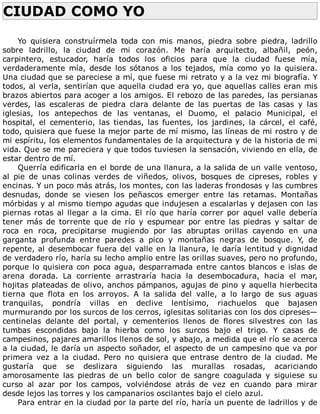 CIUDAD	COMO	YO	
	
Yo	 quisiera	 construírmela	 toda	 con	 mis	 manos,	 piedra	 sobre	 piedra,	 ladrillo
sobre	 ladrillo,	 la	 ciudad	 de	 mi	 corazón.	 Me	 haría	 arquitecto,	 albañil,	 peón,
carpintero,	 estucador,	 haría	 todos	 los	 oficios	 para	 que	 la	 ciudad	 fuese	 mía,
verdaderamente	 mía,	 desde	 los	 sótanos	 a	 los	 tejados,	 mía	 como	 yo	 la	 quisiera.
Una	ciudad	que	se	pareciese	a	mí,	que	fuese	mi	retrato	y	a	la	vez	mi	biografía.	Y
todos,	al	verla,	sentirían	que	aquella	ciudad	era	yo,	que	aquellas	calles	eran	mis
brazos	abiertos	para	acoger	a	los	amigos.	El	rebozo	de	las	paredes,	las	persianas
verdes,	 las	 escaleras	 de	 piedra	 clara	 delante	 de	 las	 puertas	 de	 las	 casas	 y	 las
iglesias,	 los	 antepechos	 de	 las	 ventanas,	 el	 Duomo,	 el	 palacio	 Municipal,	 el
hospital,	 el	 cementerio,	 las	 tiendas,	 las	 fuentes,	 los	 jardines,	 la	 cárcel,	 el	 café,
todo,	quisiera	que	fuese	la	mejor	parte	de	mí	mismo,	las	líneas	de	mi	rostro	y	de
mi	espíritu,	los	elementos	fundamentales	de	la	arquitectura	y	de	la	historia	de	mi
vida.	Que	se	me	pareciera	y	que	todos	tuviesen	la	sensación,	viviendo	en	ella,	de
estar	dentro	de	mí.
Querría	edificarla	en	el	borde	de	una	llanura,	a	la	salida	de	un	valle	ventoso,
al	 pie	 de	 unas	 colinas	 verdes	 de	 viñedos,	 olivos,	 bosques	 de	 cipreses,	 robles	 y
encinas.	Y	un	poco	más	atrás,	los	montes,	con	las	laderas	frondosas	y	las	cumbres
desnudas,	 donde	 se	 viesen	 los	 peñascos	 emerger	 entre	 las	 retamas.	 Montañas
mórbidas	y	al	mismo	tiempo	agudas	que	indujesen	a	escalarlas	y	dejasen	con	las
piernas	rotas	al	llegar	a	la	cima.	El	río	que	haría	correr	por	aquel	valle	debería
tener	 más	 de	 torrente	 que	 de	 río	 y	 espumear	 por	 entre	 las	 piedras	 y	 saltar	 de
roca	 en	 roca,	 precipitarse	 mugiendo	 por	 las	 abruptas	 orillas	 cayendo	 en	 una
garganta	 profunda	 entre	 paredes	 a	 pico	 y	 montañas	 negras	 de	 bosque.	 Y,	 de
repente,	al	desembocar	fuera	del	valle	en	la	llanura,	le	daría	lentitud	y	dignidad
de	verdadero	río,	haría	su	lecho	amplio	entre	las	orillas	suaves,	pero	no	profundo,
porque	lo	quisiera	con	poca	agua,	desparramada	entre	cantos	blancos	e	islas	de
arena	 dorada.	 La	 corriente	 arrastraría	 hacia	 la	 desembocadura,	 hacia	 el	 mar,
hojitas	plateadas	de	olivo,	anchos	pámpanos,	agujas	de	pino	y	aquella	hierbecita
tierna	 que	 flota	 en	 los	 arroyos.	 A	 la	 salida	 del	 valle,	 a	 lo	 largo	 de	 sus	 aguas
tranquilas,	 pondría	 villas	 en	 declive	 lentísimo,	 riachuelos	 que	 bajasen
murmurando	por	los	surcos	de	los	cerros,	iglesitas	solitarias	con	los	dos	cipreses—
centinelas	 delante	 del	 portal,	 y	 cementerios	 llenos	 de	 flores	 silvestres	 con	 las
tumbas	 escondidas	 bajo	 la	 hierba	 como	 los	 surcos	 bajo	 el	 trigo.	 Y	 casas	 de
campesinos,	pajares	amarillos	llenos	de	sol,	y	abajo,	a	medida	que	el	río	se	acerca
a	la	ciudad,	le	daría	un	aspecto	soñador,	el	aspecto	de	un	campesino	que	va	por
primera	 vez	 a	 la	 ciudad.	 Pero	 no	 quisiera	 que	 entrase	 dentro	 de	 la	 ciudad.	 Me
gustaría	 que	 se	 deslizara	 siguiendo	 las	 murallas	 rosadas,	 acariciando
amorosamente	 las	 piedras	 de	 un	 bello	 color	 de	 sangre	 coagulada	 y	 siguiese	 su
curso	 al	 azar	 por	 los	 campos,	 volviéndose	 atrás	 de	 vez	 en	 cuando	 para	 mirar
desde	lejos	las	torres	y	los	campanarios	oscilantes	bajo	el	cielo	azul.
Para	entrar	en	la	ciudad	por	la	parte	del	río,	haría	un	puente	de	ladrillos	y	de
 
