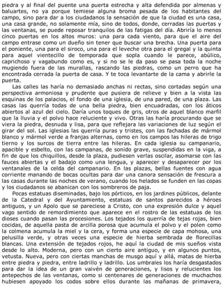 piedra	y	al	final	del	puente	una	puerta	estrecha	y	alta	defendida	por	almenas	y
baluartes,	 no	 ya	 porque	 temiese	 alguna	 broma	 pesada	 de	 los	 habitantes	 del
campo,	sino	para	dar	a	los	ciudadanos	la	sensación	de	que	la	ciudad	es	una	casa,
una	casa	grande,	no	solamente	mía,	sino	de	todos,	donde,	cerradas	las	puertas	y
las	ventanas,	se	puede	reposar	tranquilos	de	las	fatigas	del	día.	Abriría	lo	menos
cinco	 puertas	 en	 los	 altos	 muros:	 una	 para	 cada	 viento,	 para	 que	 el	 aire	 del
campo	entrase	como	un	dueño	sin	tener	que	buscar	una	brecha.	Una	puerta	para
el	poniente,	una	para	el	siroco,	una	para	el	leveche	otra	para	el	gregal	y	la	quinta
para	 aquel	 vientecillo	 de	 temporada	 que	 sopla	 cuando	 le	 parece,	 abúlico,
caprichoso	 y	 vagabundo	 como	 es,	 y	 si	 no	 se	 le	 da	 paso	 se	 pasa	 toda	 la	 noche
mugiendo	 fuera	 de	 las	 murallas,	 rascando	 las	 piedras,	 como	 un	 perro	 que	 ha
encontrada	cerrada	la	puerta	de	casa.	Y	te	toca	levantarte	de	la	cama	y	abrirle	la
puerta.
Las	calles	las	haría	no	demasiado	anchas	ni	rectas,	sino	cortadas	según	una
perspectiva	 armoniosa	 y	 prudente	 que	 pusiera	 de	 relieve	 y	 bien	 a	 la	 vista	 las
esquinas	de	los	palacios,	el	fondo	de	una	iglesia,	de	una	pared,	de	una	plaza.	Las
casas	 las	 querría	 todas	 de	 una	 bella	 piedra,	 bien	 encuadradas,	 con	 los	 áticos
abiertos	al	azul	del	cielo.	Daría	unos	toques	de	gris,	otros	de	aquel	blanco	marfil
que	la	lluvia	y	el	polvo	hace	reluciente	y	vivo.	Otras	las	haría	procurando	que	se
viera	la	piedra,	desnuda	y	lisa,	para	que	reflejara	las	variaciones	de	luz	según	el
girar	del	sol.	Las	iglesias	las	querría	puras	y	tristes,	con	las	fachadas	de	mármol
blanco	y	mármol	verde	a	franjas	alternas,	como	en	los	campos	las	hileras	de	trigo
tierno	 y	 los	 surcos	 de	 tierra	 entre	 las	 hileras.	 En	 cada	 iglesia	 su	 campanario,
apacible	y	esbelto,	con	las	campanas,	de	sonido	grave,	suspendidas	en	la	viga,	a
fin	de	que	los	chiquillos,	desde	la	plaza,	pudiesen	verlas	oscilar,	asomarse	con	las
fauces	 abiertas	 y	 el	 badajo	 como	 una	 lengua,	 y	 aparecer	 y	 desaparecer	 por	 los
ventanales	 de	 la	 celda	 del	 campanario.	 En	 las	 plazas,	 bellas	 fuentes	 con	 agua
corriente	manando	de	bocas	ocultas	para	dar	una	canora	sensación	de	frescura	a
las	casas	durante	las	noches	de	verano,	cuando	los	helados	se	funden	en	las	copas
y	los	ciudadanos	se	abanican	con	los	sombreros	de	paja.
Pocas	estatuas	diseminadas,	bajo	los	pórticos,	en	los	jardines	públicos,	delante
de	 la	 Catedral	 y	 del	 Ayuntamiento,	 estatuas	 de	 santos	 parecidos	 a	 héroes
antiguos,	y	un	Apolo	que	se	pareciese	a	Cristo,	con	una	expresión	dulce	y	aquel
vago	 sentido	 de	 remordimiento	 que	 aparece	 en	 el	 rostro	 de	 las	 estatuas	 de	 los
dioses	cuando	pasan	las	procesiones.	Los	tejados	los	querría	de	tejas	rojas,	bien
cocidas,	de	aquella	pasta	de	arcilla	porosa	que	acumula	el	polvo	y	el	polen	como
la	colmena	acumula	la	miel	y	la	cera,	y	forma	una	especie	de	capa	mohosa,	una
pelusilla	 verde,	 y	 otras	 veces	 una	 especie	 de	 hierba	 sembrada	 de	 florecillas
blancas.	 Una	 extensión	 de	 tejados	 rojos,	 he	 aquí	 la	 ciudad	 de	 mis	 sueños	 vista
desde	 lo	 alto.	 Moderna,	 pero	 con	 un	 cierto	 aire	 antiguo,	 y	 en	 algunos	 puntos,
vetusta.	Nueva,	pero	con	ciertas	manchas	de	musgo	aquí	y	allá,	matas	de	hierba
entre	piedra	y	piedra,	entre	ladrillo	y	ladrillo.	Los	umbrales	los	haría	desgastados
para	 dar	 la	 idea	 de	 un	 gran	 vaivén	 de	 generaciones,	 y	 lisos	 y	 relucientes	 los
antepechos	de	las	ventanas,	como	si	centenares	de	generaciones	de	muchachos
hubiesen	 apoyado	 los	 codos	 sobre	 ellos	 durante	 las	 mañanas	 de	 primavera,
 