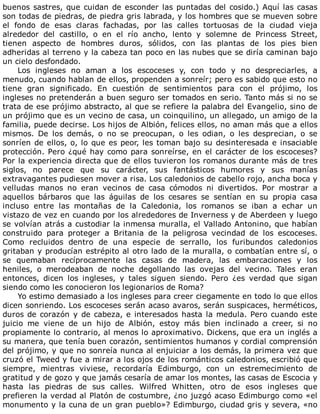 buenos	sastres,	que	cuidan	de	esconder	las	puntadas	del	cosido.)	Aquí	las	casas
son	todas	de	piedras,	de	piedra	gris	labrada,	y	los	hombres	que	se	mueven	sobre
el	 fondo	 de	 esas	 claras	 fachadas,	 por	 las	 calles	 tortuosas	 de	 la	 ciudad	 vieja
alrededor	 del	 castillo,	 o	 en	 el	 río	 ancho,	 lento	 y	 solemne	 de	 Princess	 Street,
tienen	 aspecto	 de	 hombres	 duros,	 sólidos,	 con	 las	 plantas	 de	 los	 pies	 bien
adheridas	al	terreno	y	la	cabeza	tan	poco	en	las	nubes	que	se	diría	caminan	bajo
un	cielo	desfondado.
Los	 ingleses	 no	 aman	 a	 los	 escoceses	 y,	 con	 todo	 y	 no	 despreciarles,	 a
menudo,	cuando	hablan	de	ellos,	propenden	a	sonreír;	pero	es	sabido	que	esto	no
tiene	 gran	 significado.	 En	 cuestión	 de	 sentimientos	 para	 con	 el	 prójimo,	 los
ingleses	no	pretenderán	a	buen	seguro	ser	tomados	en	serio.	Tanto	más	si	no	se
trata	de	ese	prójimo	abstracto,	al	que	se	refiere	la	palabra	del	Evangelio,	sino	de
un	prójimo	que	es	un	vecino	de	casa,	un	coinquilino,	un	allegado,	un	amigo	de	la
familia,	puede	decirse.	Los	hijos	de	Albión,	felices	ellos,	no	aman	más	que	a	ellos
mismos.	 De	 los	 demás,	 o	 no	 se	 preocupan,	 o	 les	 odian,	 o	 les	 desprecian,	 o	 se
sonríen	de	ellos,	o,	lo	que	es	peor,	les	toman	bajo	su	desinteresada	e	insaciable
protección.	Pero	¿qué	hay	como	para	sonreírse,	en	el	carácter	de	los	escoceses?
Por	la	experiencia	directa	que	de	ellos	tuvieron	los	romanos	durante	más	de	tres
siglos,	 no	 parece	 que	 su	 carácter,	 sus	 fantásticos	 humores	 y	 sus	 manías
extravagantes	pudiesen	mover	a	risa.	Los	caledonios	de	cabello	rojo,	ancha	boca	y
velludas	 manos	 no	 eran	 vecinos	 de	 casa	 cómodos	 ni	 divertidos.	 Por	 mostrar	 a
aquellos	 bárbaros	 que	 las	 águilas	 de	 los	 cesares	 se	 sentían	 en	 su	 propia	 casa
incluso	 entre	 las	 montañas	 de	 la	 Caledonia,	 los	 romanos	 se	 iban	 a	 echar	 un
vistazo	de	vez	en	cuando	por	los	alrededores	de	Inverness	y	de	Aberdeen	y	luego
se	volvían	atrás	a	custodiar	la	inmensa	muralla,	el	Vallado	Antonino,	que	habían
construido	 para	 proteger	 a	 Britania	 de	 la	 peligrosa	 vecindad	 de	 los	 escoceses.
Como	 recluidos	 dentro	 de	 una	 especie	 de	 serrallo,	 los	 furibundos	 caledonios
gritaban	y	producían	estrépito	al	otro	lado	de	la	muralla,	o	combatían	entre	sí,	o
se	 quemaban	 recíprocamente	 las	 casas	 de	 madera,	 las	 embarcaciones	 y	 los
heniles,	 o	 merodeaban	 de	 noche	 degollando	 las	 ovejas	 del	 vecino.	 Tales	 eran
entonces,	 dicen	 los	 ingleses,	 y	 tales	 siguen	 siendo.	 Pero	 ¿es	 verdad	 que	 sigan
siendo	como	les	conocieron	los	legionarios	de	Roma?
Yo	estimo	demasiado	a	los	ingleses	para	creer	ciegamente	en	todo	lo	que	ellos
dicen	sonriendo.	Los	escoceses	serán	acaso	avaros,	serán	suspicaces,	herméticos,
duros	de	corazón	y	de	cabeza,	e	interesados	hasta	la	medula.	Pero	cuando	este
juicio	 me	 viene	 de	 un	 hijo	 de	 Albión,	 estoy	 más	 bien	 inclinado	 a	 creer,	 si	 no
propiamente	lo	contrario,	al	menos	lo	aproximativo.	Dickens,	que	era	un	inglés	a
su	manera,	que	tenía	buen	corazón,	sentimientos	humanos	y	cordial	comprensión
del	prójimo,	y	que	no	sonreía	nunca	al	enjuiciar	a	los	demás,	la	primera	vez	que
cruzó	el	Tweed	y	fue	a	mirar	a	los	ojos	de	los	románticos	caledonios,	escribió	que
siempre,	 mientras	 viviese,	 recordaría	 Edimburgo,	 con	 un	 estremecimiento	 de
gratitud	y	de	gozo	y	que	jamás	cesaría	de	amar	los	montes,	las	casas	de	Escocia	y
hasta	 las	 piedras	 de	 sus	 calles.	 Wilfred	 Whitten,	 otro	 de	 esos	 ingleses	 que
prefieren	la	verdad	al	Platón	de	costumbre,	¿no	juzgó	acaso	Edimburgo	como	«el
monumento	y	la	cuna	de	un	gran	pueblo»?	Edimburgo,	ciudad	gris	y	severa,	«no
 