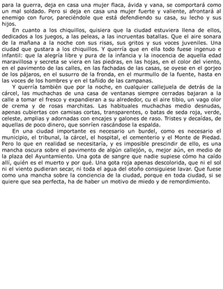 para	la	guerra,	deja	en	casa	una	mujer	flaca,	ávida	y	vana,	se	comportará	como
un	 mal	 soldado.	 Pero	 si	 deja	 en	 casa	 una	 mujer	 fuerte	 y	 valiente,	 afrontará	 al
enemigo	 con	 furor,	 pareciéndole	 que	 está	 defendiendo	 su	 casa,	 su	 lecho	 y	 sus
hijos.
En	 cuanto	 a	 los	 chiquillos,	 quisiera	 que	 la	 ciudad	 estuviera	 llena	 de	 ellos,
dedicados	a	los	juegos,	a	las	peleas,	a	las	incruentas	batallas.	Que	el	aire	sonara
de	 la	 mañana	 a	 la	 noche	 con	 sus	 risas,	 sus	 gritos	 y	 sus	 voces	 juveniles.	 Una
ciudad	 que	 gustara	 a	 los	 chiquillos.	 Y	 querría	 que	 en	 ella	 todo	 fuese	 ingenuo	 e
infantil:	que	la	alegría	libre	y	pura	de	la	infancia	y	la	inocencia	de	aquella	edad
maravillosa	y	secreta	se	viera	en	las	piedras,	en	las	hojas,	en	el	color	del	viento,
en	el	pavimento	de	las	calles,	en	las	fachadas	de	las	casas,	se	oyese	en	el	gorjeo
de	los	pájaros,	en	el	susurro	de	la	fronda,	en	el	murmullo	de	la	fuente,	hasta	en
las	voces	de	los	hombres	y	en	el	tañido	de	las	campanas.
Y	 querría	 también	 que	 por	 la	 noche,	 en	 cualquier	 callejuela	 de	 detrás	 de	 la
cárcel,	 las	 muchachas	 de	 una	 casa	 de	 ventanas	 siempre	 cerradas	 bajaran	 a	 la
calle	a	tomar	el	fresco	y	expandieran	a	su	alrededor,	cu	el	aire	tibio,	un	vago	olor
de	 crema	 y	 de	 rosas	 marchitas.	 Las	 habituales	 muchachas	 medio	 desnudas,
apenas	cubiertas	con	camisas	cortas,	transparentes,	o	batas	de	seda	roja,	verde,
celeste,	amplias	y	adornadas	con	encajes	y	galones	de	raso.	Tristes	y	decaídas,	de
aquellas	de	poco	dinero,	que	sonríen	rascándose	la	espalda.
En	 una	 ciudad	 importante	 es	 necesario	 un	 burdel,	 como	 es	 necesario	 el
municipio,	el	tribunal,	la	cárcel,	el	hospital,	el	cementerio	y	el	Monte	de	Piedad.
Pero	lo	que	en	realidad	se	necesitaría,	y	es	imposible	prescindir	de	ello,	es	una
mancha	oscura	sobre	el	pavimento	de	algún	callejón,	o,	mejor	aún,	en	medio	de
la	plaza	del	Ayuntamiento.	Una	gota	de	sangre	que	nadie	supiese	cómo	ha	caído
allí,	quién	es	el	muerto	y	por	qué.	Una	gota	roja	apenas	descolorida,	que	ni	el	sol
ni	el	viento	pudieran	secar,	ni	toda	el	agua	del	otoño	consiguiese	lavar.	Que	fuese
como	una	mancha	sobre	la	conciencia	de	la	ciudad,	porque	en	toda	ciudad,	si	se
quiere	que	sea	perfecta,	ha	de	haber	un	motivo	de	miedo	y	de	remordimiento.
 