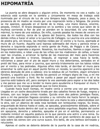 HIPOMATRÍA	
	
La	puerta	se	abre	despacio	y	alguien	entra.	De	momento	no	veo	a	nadie.	La
estancia	 está	 sumida	 en	 la	 sombra	 y	 únicamente	 mi	 mesa	 de	 trabajo	 está
iluminada	 por	 el	 círculo	 de	 luz	 de	 una	 lámpara	 baja.	 Después,	 poco	 a	 poco,	 la
presencia	de	mi	madre	se	revela	por	una	respiración	lenta	y	fatigosa.	De	pronto
se	 me	 aparece,	 apoyada	 en	 el	 borde	 de	 la	 mesa,	 una	 mano	 blanca,	 enorme,
pesada,	 inmóvil.	 El	 brazo	 desaparece	 en	 la	 sombra	 y	 las	 venas	 que	 salen	 de	 la
muñeca	 corriendo	 a	 flor	 de	 piel	 se	 pierden	 en	 la	 oscuridad.	 Es	 una	 mano	 de
mármol,	la	mano	de	una	estatua.	De	niño,	cuando	pasaba	los	meses	de	verano	en
casa	 de	 mi	 nodriza,	 cerca	 de	 la	 iglesia	 del	 Socorro,	 iba	 todos	 los	 días	 con	 los
demás	niños	a	hacer	el	amor	a	la	Laurina	de	Cafaggio.	La	Laurina	era	una	estatua
de	piedra	gris,	sin	brazos,	las	mejillas	roídas	por	el	viento	y	la	lluvia,	asomada	al
muro	 de	 un	 huerto.	 Aquella	 cara	 leprosa	 sobresalía	 del	 muro	 y	 parecía	 mirar	 a
derecha	 e	 izquierda	 espiando	 si	 venía	 gente	 de	 Prato,	 de	 Poggia	 o	 de	 Caiano.
Seguramente	esperaba	a	alguien.	Nosotros,	los	muchachos,	íbamos	a	coger	moras
en	los	matorrales,	a	robar	uvas	de	las	viñas	con	los	«ladrones»	de	cañas,	a	hacer
caer	 las	 ciruelas,	 a	 arrancar	 la	 barba	 de	 las	 mazorcas	 del	 maíz	 para	 hacernos
bigotes	 de	 duendes	 y	 tiranos.	 Después,	 al	 regresar	 a	 casa	 hacia	 la	 tarde,
volvíamos	 a	 pasar	 por	 el	 pie	 de	 aquel	 muro	 y	 nos	 deteníamos,	 sentados	 en	 el
pretil	del	foso,	para	mirar	a	Laurina,	que	sonreía	tristemente	con	los	labios	roídos
por	 el	 viento	 y	 las	 pedradas.	 Algunos	 años	 más	 tarde,	 al	 derribar	 el	 muro	 para
ensanchar	la	calle	que	en	aquel	punto	forma	un	recodo,	la	Laurina	apareció	a	los
obreros	desnuda	de	pies	a	cabeza:	era	la	estatua	de	un	hombre,	algún	simulacro
fúnebre,	y	aquello	que	a	los	demás	les	pareció	un	milagro	digno	de	risa,	a	mí	me
pareció	 una	 traición	 y	 lloré.	 No	 he	 vuelto	 a	 pasar	 por	 aquel	 camino	 ni	 sé	 si	 la
Laurina	está	todavía	allí,	pero	siempre	la	veo	asomada	para	espiar	a	los	dos	lados
y	me	parece	que	me	va	a	tender	la	mano	para	ayudarme	a	franquear	el	muro.	Y
el	corazón	se	me	encoge	pensando	que	no	tiene	brazos.
Cuando	 hacía	 buen	 tiempo,	 mi	 madre	 venía	 a	 verme	 una	 vez	 por	 semana.
Llegaba	en	un	coche	descubierto	tirado	por	dos	caballos	llenos	de	fuego,	negros	y
briosos,	 con	 sus	 largas	 crines	 rizadas.	 Quizás	 eran	 dos	 pobres	 jamelgos	 flacos,
pero	a	mí	me	parecían	fogosos	corceles	y	su	relincho	me	hacía	hervir	la	sangre.
Mi	madre	bajaba	del	coche	levantándose	con	una	mano	la	cola	y	abanicándose	con
la	otra,	con	un	abanico	de	seda	rosa	bordado	con	lentejuelas	negras.	Su	brazo,
enguantado	de	blanco	hasta	el	codo,	se	apoyaba,	graciosamente	doblado,	sobre	el
alto	y	erguido	busto	dentro	del	cual	su	seno	palpitaba	orgulloso.	Bajaba	del	coche
sin	 apoyarse,	 derecha	 y	 soberbia,	 apoyaba	 el	 pie	 en	 el	 estribo,	 permanecía	 un
instante	inmóvil	en	aquella	postura	en	la	que	parecía	una	actriz	o	una	reina.	Su
bello	rostro	pálido	resplandecía	a	la	sombra	de	un	gran	sombrero	de	paja	que	le
caía	sobre	las	sienes	con	una	curva	suave.	Era	bella,	de	una	belleza	sonrosada	y
reluciente.
Apenas	 el	 coche	 se	 detenía	 delante	 de	 la	 puerta	 de	 la	 casa	 de	 mi	 nodriza,
 