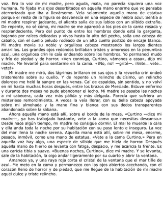 voz.	 Era	 la	 voz	 de	 mi	 madre,	 pero	 aguda,	 mala,	 no	 parecía	 siquiera	 una	 voz
humana.	Yo	fijaba	mis	ojos	desorbitados	en	aquella	mano	enorme	que	yo	pensaba
aterrorizado	 que	 iba	 a	 llevárseme.	 Veía	 solamente	 aquella	 mano	 de	 estatua
porque	el	resto	de	la	figura	se	desvanecía	en	una	especie	de	niebla	azul.	Sentía	a
mi	madre	respirar	jadeante,	el	aliento	salía	de	sus	labios	con	un	silbido	extraño.
De	repente,	no	sé	cómo,	mi	madre	se	me	apareció	a	los	pies	de	la	cama	rosada	y
resplandeciente.	 Pero	 del	 punto	 de	 entre	 los	 hombros	 donde	 está	 la	 garganta,
bajando	por	raíces	delicadas	y	vivas	hasta	lo	alto	del	pecho,	salía	una	cabeza	de
caballo,	con	el	cuello	peludo	rodeado	de	un	alto	cuello	postizo	de	encaje	blanco.
Mi	 madre	 movía	 su	 noble	 y	 orgullosa	 cabeza	 mostrando	 los	 largos	 dientes
amarillos.	Los	grandes	ojos	redondos	brillaban	tristes	y	amorosos	en	la	penumbra
azul,	una	orgullosa	crin	le	caía	ondeando	sobre	los	hombros.	Yo	permanecí	mudo
y	 frío	 de	 piedad	 y	 de	 horror.	 «Ven	 conmigo,	 Curtino,	 vámonos	 a	 casa»,	 dijo	 mi
madre.	Me	levanté	para	sentarme	en	la	cama.	«¡No,	no!	—grité—.	¡Vete…	vete…
vete!»
Mi	madre	me	miró,	dos	lágrimas	brillaron	en	sus	ojos	y	la	revuelta	crin	ondeó
tristemente	 sobre	 su	 cuello.	 Y	 de	 repente	 un	 relincho	 dulcísimo,	 un	 relincho
doloroso	me	heló	la	sangre	en	las	venas.	Caí	de	espaldas,	sin	sentido,	y	no	volví
en	mí	hasta	muchas	horas	después,	entre	los	brazos	de	Mersiade.	Estuve	enfermo
y	durante	dos	meses	no	pude	abandonar	el	lecho.	Mi	madre	se	pasaba	las	noches
a	 mi	 cabecera,	 cada	 vez	 más	 pálida	 y	 más	 delgada.	 Parecía	 que	 sufriera	 un
misterioso	 remordimiento.	 A	 veces	 la	 veía	 llorar,	 con	 su	 bella	 cabeza	 apoyada
sobre	 mi	 almohada	 y	 la	 mano	 fina	 y	 blanca	 con	 sus	 dedos	 transparentes
abandonada	sobre	la	sábana.
Ahora	aquella	mano	está	allí,	sobre	el	borde	de	la	mesa.	«Curtino	—dice	mi
madre—,	 ya	 has	 trabajado	 bastante,	 vete	 a	 la	 cama	 que	 necesitas	 descanso.»
Desde	hace	algún	tiempo,	mi	madre	no	consigue	dormir.	El	mal	le	muerde	la	cara
y	ella	anda	toda	la	noche	por	su	habitación	con	su	paso	lento	e	inseguro.	La	voz
del	mar	llena	la	noche	serena.	Aquella	mano	está	allí,	sobre	mi	mesa,	enorme,
pesada,	inmóvil,	como	una	mano	de	estatua.	«Vete	a	la	cama	Curtino.»	Pero	en
aquella	 voz	 hay	 algo,	 una	 especie	 de	 silbido	 que	 me	 hiela	 de	 horror.	 Después
aquella	mano	de	hierro	se	levanta	con	fatiga,	despacio,	y	me	acaricia	la	frente.	Es
una	caricia	tibia	y	suave.	«Buenas	noches,	Curtino»,	dice	mi	madre.	Y	se	levanta,
sale	de	la	habitación,	la	oigo	andar	ligeramente	por	su	cuarto	y	abrir	la	ventana.
Amanece	ya,	y	una	raya	roja	corta	el	cristal	de	la	ventana	que	el	mar	tiñe	de
azul.	Me	meto	en	la	cama	y	permanezco	con	los	ojos	abiertos	acechando,	con	el
corazón	lleno	de	horror	y	de	piedad,	que	me	llegue	de	la	habitación	de	mi	madre
aquel	dulce	y	triste	relincho.
 