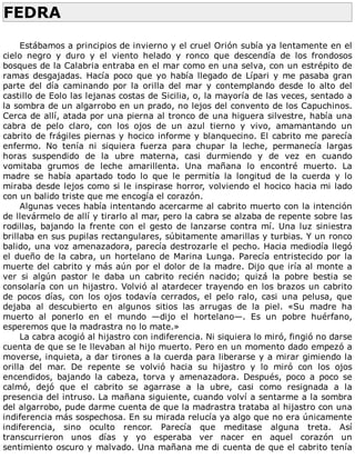 FEDRA	
	
Estábamos	a	principios	de	invierno	y	el	cruel	Orión	subía	ya	lentamente	en	el
cielo	 negro	 y	 duro	 y	 el	 viento	 helado	 y	 ronco	 que	 descendía	 de	 los	 frondosos
bosques	de	la	Calabria	entraba	en	el	mar	como	en	una	selva,	con	un	estrépito	de
ramas	desgajadas.	Hacía	poco	que	yo	había	llegado	de	Lípari	y	me	pasaba	gran
parte	 del	 día	 caminando	 por	 la	 orilla	 del	 mar	 y	 contemplando	 desde	 lo	 alto	 del
castillo	de	Eolo	las	lejanas	costas	de	Sicilia,	o,	la	mayoría	de	las	veces,	sentado	a
la	sombra	de	un	algarrobo	en	un	prado,	no	lejos	del	convento	de	los	Capuchinos.
Cerca	de	allí,	atada	por	una	pierna	al	tronco	de	una	higuera	silvestre,	había	una
cabra	 de	 pelo	 claro,	 con	 los	 ojos	 de	 un	 azul	 tierno	 y	 vivo,	 amamantando	 un
cabrito	de	frágiles	piernas	y	hocico	infor