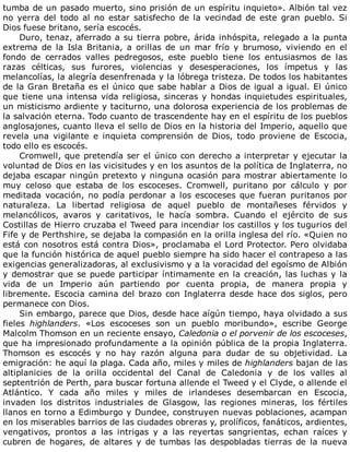 tumba	de	un	pasado	muerto,	sino	prisión	de	un	espíritu	inquieto».	Albión	tal	vez
no	 yerra	 del	 todo	 al	 no	 estar	 satisfecho	 de	 la	 vecindad	 de	 este	 gran	 pueblo.	 Si
Dios	fuese	britano,	sería	escocés.
Duro,	tenaz,	aferrado	a	su	tierra	pobre,	árida	inhóspita,	relegado	a	la	punta
extrema	 de	 la	 Isla	 Britania,	 a	 orillas	 de	 un	 mar	 frío	 y	 brumoso,	 viviendo	 en	 el
fondo	 de	 cerrados	 valles	 pedregosos,	 este	 pueblo	 tiene	 los	 entusiasmos	 de	 las
razas	 célticas,	 sus	 furores,	 violencias	 y	 desesperaciones,	 los	 ímpetus	 y	 las
melancolías,	la	alegría	desenfrenada	y	la	lóbrega	tristeza.	De	todos	los	habitantes
de	la	Gran	Bretaña	es	el	único	que	sabe	hablar	a	Dios	de	igual	a	igual.	El	único
que	tiene	una	intensa	vida	religiosa,	sinceras	y	hondas	inquietudes	espirituales,
un	misticismo	ardiente	y	taciturno,	una	dolorosa	experiencia	de	los	problemas	de
la	salvación	eterna.	Todo	cuanto	de	trascendente	hay	en	el	espíritu	de	los	pueblos
anglosajones,	cuanto	lleva	el	sello	de	Dios	en	la	historia	del	Imperio,	aquello	que
revela	 una	 vigilante	 e	 inquieta	 comprensión	 de	 Dios,	 todo	 proviene	 de	 Escocia,
todo	ello	es	escocés.
Cromwell,	que	pretendía	ser	el	único	con	derecho	a	interpretar	y	ejecutar	la
voluntad	de	Dios	en	las	vicisitudes	y	en	los	asuntos	de	la	política	de	Inglaterra,	no
dejaba	escapar	ningún	pretexto	y	ninguna	ocasión	para	mostrar	abiertamente	lo
muy	 celoso	 que	 estaba	 de	 los	 escoceses.	 Cromwell,	 puritano	 por	 cálculo	 y	 por
meditada	vocación,	no	podía	perdonar	a	los	escoceses	que	fueran	puritanos	por
naturaleza.	 La	 libertad	 religiosa	 de	 aquel	 pueblo	 de	 montañeses	 férvidos	 y
melancólicos,	 avaros	 y	 caritativos,	 le	 hacía	 sombra.	 Cuando	 el	 ejército	 de	 sus
Costillas	de	Hierro	cruzaba	el	Tweed	para	incendiar	los	castillos	y	los	tugurios	del
Fife	y	de	Perthshire,	se	dejaba	la	compasión	en	la	orilla	inglesa	del	río.	«Quien	no
está	con	nosotros	está	contra	Dios»,	proclamaba	el	Lord	Protector.	Pero	olvidaba
que	la	función	histórica	de	aquel	pueblo	siempre	ha	sido	hacer	el	contrapeso	a	las
exigencias	generalizadoras,	al	exclusivismo	y	a	la	voracidad	del	egoísmo	de	Albión
y	demostrar	que	se	puede	participar	íntimamente	en	la	creación,	las	luchas	y	la
vida	 de	 un	 Imperio	 aún	 partiendo	 por	 cuenta	 propia,	 de	 manera	 propia	 y
libremente.	Escocia	camina	del	brazo	con	Inglaterra	desde	hace	dos	siglos,	pero
permanece	con	Dios.
Sin	embargo,	parece	que	Dios,	desde	hace	aígún	tiempo,	haya	olvidado	a	sus
fieles	 highlanders.	 «Los	 escoceses	 son	 un	 pueblo	 moribundo»,	 escribe	 George
Malcolm	Thomson	en	un	reciente	ensayo,	Caledonia	o	el	porvenir	de	los	escoceses,
que	ha	impresionado	profundamente	a	la	opinión	pública	de	la	propia	Inglaterra.
Thomson	 es	 escocés	 y	 no	 hay	 razón	 alguna	 para	 dudar	 de	 su	 objetividad.	 La
emigración:	he	aquí	la	plaga.	Cada	año,	miles	y	miles	de	highlanders	bajan	de	las
altiplanicies	 de	 la	 orilla	 occidental	 del	 Canal	 de	 Caledonia	 y	 de	 los	 valles	 al
septentrión	de	Perth,	para	buscar	fortuna	allende	el	Tweed	y	el	Clyde,	o	allende	el
Atlántico.	 Y	 cada	 año	 miles	 y	 miles	 de	 irlandeses	 desembarcan	 en	 Escocia,
invaden	 los	 distritos	 industriales	 de	 Glasgow,	 las	 regiones	 mineras,	 los	 fértiles
llanos	en	torno	a	Edimburgo	y	Dundee,	construyen	nuevas	poblaciones,	acampan
en	los	miserables	barrios	de	las	ciudades	obreras	y,	prolíficos,	fanáticos,	ardientes,
vengativos,	 prontos	 a	 las	 intrigas	 y	 a	 las	 reyertas	 sangrientas,	 echan	 raíces	 y
cubren	 de	 hogares,	 de	 altares	 y	 de	 tumbas	 las	 despobladas	 tierras	 de	 la	 nueva
 