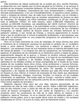 patria.
Este	fenómeno	de	radical	sustitución	de	un	pueblo	por	otro,	escribe	Thomson,
se	desarrolla	con	una	rapidez	que	no	tiene	parigual	en	la	historia,	si	se	excluye	el
período	de	las	antiguas	invasiones	bárbaras.	En	los	últimos	sesenta	años,	el	flujo
de	los	invasores	irlandeses,	«extranjeros	por	raza,	temperamento	y	religión»,	ha
alterado	profundamente,	y	tal	vez	irremediablemente,	el	equilibrio	social,	político,
moral	y	religioso	de	Escocia.	Hoy,	de	cada	cinco	recién	nacidos,	uno	es	irlandés	y
católico.	Un	tercio	de	los	delitos	que	se	cometen	actualmente	en	Escocia	es	obra
de	 irlandeses.	 En	 Glasgow,	 los	 niños	 irlandeses	 constituyen	 el	 28	 por	 ciento	 de
toda	 la	 población	 infantil.	 En	 toda	 Escocia,	 sobre	 4.880.000	 habitantes,	 se
cuentan	 ya	 650.000	 irlandeses.	 Las	 estadísticas	 del	 «Birth	 Control»	 (Control	 de
nacimientos)	son	impresionantes,	y	las	autoridades	civiles	y	religiosas	empiezan	a
alarmarse.	 En	 una	 pastoral,	 que	 ha	 provocado	 el	 entusiasmo	 de	 los	 irlandeses
inmigrados,	 el	 obispo	 católico	 de	 Escocia	 exalta	 las	 virtudes	 familiares	 de	 la
población	 católica,	 o	 sea	 venida	 de	 Irlanda,	 y	 censura	 ásperamente	 la	 muerte
lenta	a	que	se	condena	por	sí	misma	la	población	protestante,	o	sea	escocesa,	que
cada	 año	 va	 disminuyendo	 en	 una	 proporción	 progresiva	 sin	 precedentes	 en	 la
vida	de	ningún	pueblo.
Pero	no	se	trata	solamente	de	crisis	de	natalidad.	En	estos	últimos	diez	años
el	fenómeno	de	la	emigración	escocesa	ha	asumido	el	carácter	de	un	verdadero
éxodo	 y,	 como	 observa	 Thomson,	 «ya	 comienza	 a	 adquirir	 el	 aspecto	 de	 un
desastre».	Los	escoceses	huyen	de	sus	montañas	como	un	ejército	derrotado	huye
del	campo	de	batalla.	Y	no	emigran	tan	sólo	los	campesinos,	los	montañeses	y	los
pastores.	El	abandono	de	las	montañas	es	un	fenómeno	común	a	todos	los	países,
especialmente	 después	 de	 la	 guerra,	 y	 Escocia	 no	 tendría	 motivos	 particulares
para	preocuparse	más	que	las	demás	naciones,	si	la	fuga	de	los	montañeses	hacia
las	 llanuras	 de	 Inglaterra	 y	 de	 Estados	 Unidos	 (los	 escoceses	 todavía	 son
admitidos	en	los	Estados	Unidos)	no	fuese	acompañada	por	el	éxodo	de	las	clases
medias	 de	 las	 ciudades	 hacia	 otros	 climas,	 otras	 profesiones	 y	 nuevas	 fortunas.
Cierto	que	la	inmigración	burguesa	de	Inglaterra	compensa	en	parte	la	emigración
burguesa	 de	 Escocia,	 pero	 solamente	 en	 parte.	 Por	 ejemplo,	 el	 número	 de
negociantes	y	de	ingleses	de	profesiones	liberales	que	cada	año	toman	domicilio
en	Escocia	es	muy	inferior	al	número	de	escoceses	de	tipo	medio	que	abandonan
Aberdeen,	 Edimburgo,	 Glasgow,	 Inverness,	 Dundee.	 La	 miseria,	 en	 las	 ciudades
industriales,	es	espantosa.	«No	existe	nada	en	Europa	—escribe	el	citado	autor—
que	pueda	parangonarse	con	las	callejuelas	(slums)	de	las	ciudades	escocesas.	Los
niños	tienen	aspecto	de	animales.»
Bastarán	 algunas	 cifras	 para	 dar	 una	 idea,	 siquiera	 aproximada,	 de	 las
condiciones	de	vida	de	esta	noble	e	infeliz	nación.	Sobre	4.880.000	habitantes,
más	de	dos	millones	viven	a	razón	de	más	de	dos	en	cada	estancia.	(Al	45	por
ciento	 de	 Escocia	 corresponde	 el	 9,6	 por	 ciento	 de	 Inglaterra.)	 «La	 relación
existente	 entre	 las	 condiciones	 de	 vida	 de	 la	 clase	 obrera	 en	 Escocia	 y	 en
Inglaterra,	observa	Thomson,	no	es	la	relación	entre	una	población	pobre	y	una
población	menos	pobre,	sino	lo	que	puede	darse	entre	los	coolies	y	los	europeos
establecidos	en	China.»	El	juicio	es	crudo,	pero	terriblemente	exacto.
 