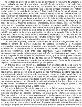 He	visitado	en	persona	las	callejuelas	de	Edimburgo	y	los	slums	de	Glasgow,	y
tengo	 todavía	 en	 los	 ojos	 un	 atroz	 espectáculo	 de	 miserias	 y	 de	 indecibles
sufrimientos.	 Todo	 lo	 que	 he	 visto	 es,	 con	 mucho,	 más	 horrible	 de	 lo	 que	 me
permitían	 imaginar	 las	 descripciones	 que	 algunos	 amigos	 ingleses	 me	 habían
hecho,	antes	de	mi	partida	de	Londres.	El	Nápoles	de	Matilde	Serao,	el	Nápoles	de
treinta,	 de	 cincuenta	 años	 atrás,	 me	 aparece	 rehabilitado	 en	 comparación	 con
esos	inextricables	laberintos	de	callejas	y	callejones	sin	salida,	sin	aire,	sin	luz,
atestados	de	montones	de	basura,	de	harapos,	de	paja	podrida,	de	botellas	rotas,
donde	se	respira	una	pestilente	atmósfera	de	cloaca,	de	caverna,	de	hospital	y	de
patio	 de	 cárcel.	 Mujeres	 delgadas,	 andrajosas,	 desgreñadas,	 con	 los	 hombros
cubiertos	 por	 miserables	 mantas	 hechas	 jirones,	 los	 rostros	 pálidos	 o	 llenos	 de
arrugas,	las	bocas	desdentadas,	las	manos	huesudas	y	gesticulantes,	se	mueven
lentas	y	cansadas	en	medio	de	una	horda	de	chiquillos	que	parecen	surgir	de	un
callejón	sin	salida	de	la	egipcia	Alejandría.	Un	olor	a	col	pasada	flota	en	la	densa
atmósfera.	 Tenía	 razón	 Taine	 cuando	 retrocedía	 espantado	 a	 la	 entrada	 de	 los
slums	 de	 Whitechapel,	 poblados	 de	 «brutos	 embrutecidos».	 Pero	 ¿qué	 habría
anotado	en	su	cuaderno	a	la	vista	de	los	slums	de	Glasgow?
Los	 mismos	 ingleses,	 cuando	 hablan	 de	 la	 miseria	 «degradada»	 de	 la
población	 obrera	 de	 ciertas	 ciudades	 de	 Escocia,	 comienzan	 a	 mostrarse
preocupados	y	no	ocultan	una	compasión	y	una	simpatía	humana	insólita	en	ellos,
educados	en	la	consideración	de	la	miseria	de	los	demás	como	un	fenómeno	no
solamente	 económico,	 sino	 ante	 todo	 espiritual.	 «¿Qué	 podemos»	 hacer—
exclaman—para	ayudar	a	tanta	gente	que	sufre?»	Hay	bien	poco	que	hacer,	y	ahí
está	la	tragedia	de	esa	especie	de	pestilencia	social,	que	es	inútil	querer	combatir
directamente.	La	filantropía	no	puede	nada	contra	el	hambre.	Todas	las	armas	se
embotan	contra	la	espantosa	miseria	que	se	estanca	en	el	fondo	de	la	bodega	del
Imperio.	Los	mismos	escoceses	parecen	ya	resignados.
En	 treinta	 años,	 un	 millón	 de	 escoceses	 han	 abandonado	 Escocia	 para	 no
volver	a	ella	nunca	más.	Si	para	entonces	ningún	remedio	ha	surtido	efecto	para
detener	 o	 disminuir	 el	 flujo	 de	 la	 emigración	 y	 la	 progresiva	 anemia	 de
nacimientos,	dentro	de	un	siglo	el	pueblo	de	los	highlanders	quedará	reducido	a
una	exigua	minoría	de	pastores	y	de	pescadores,	relegados	a	vivir	en	el	fondo	de
los	 valles	 altos	 y	 diseminados	 a	 lo	 largo	 de	 las	 rocosas	 costas	 del	 noroeste.	 La
marea	 de	 los	 inmigrantes	 irlandeses	 habrá	 invadido	 las	 casas	 desiertas,	 los
tugurios	abandonados,	los	slums	de	las	ciudades	industriales,	las	aldeas	en	torno
de	 las	 minas,	 rechazando	 hacia	 los	 montes	 pelados	 y	 los	 magros	 pastos	 a	 los
últimos	restos	de	aquella	altiva	y	noble	raza.
Entro	en	la	Princess	Street,	la	mayor	arteria	de	Edimburgo	y	una	de	las	calles
más	 bellas	 de	 Europa,	 miro	 a	 mi	 alrededor,	 y	 el	 corazón	 se	 me	 encoge.	 Una
inmensa	 multitud	 de	 obreros	 parados,	 en	 gran	 parte	 irlandeses	 venidos	 de
Glasgow	y	de	los	centros	vecinos,	acampa	en	los	jardines	que	corren	al	costado	de
la	 Princess	 Street	 situado	 bajo	 el	 castillo.	 Son	 los	 «peregrinos	 del	 hambre»,
llegados	a	Edimburgo	durante	la	noche	para	pedir	trabajo	o	auxilio.	Ni	una	voz,	ni
un	grito.	Hay	un	gran	sosiego	en	el	aire.	Tocadores	de	gaita	extraen	lamentos	de
sus	vejigas	de	piel.	Los	obreros	están	sentados	entre	los	arriates	o	tendidos	en	la
 