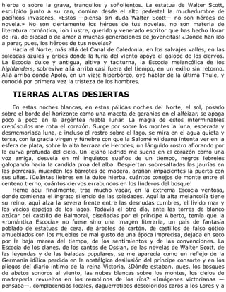 hierba	 o	 sobre	 la	 grava,	 tranquilos	 y	 soñolientos.	 La	 estatua	 de	 Walter	 Scott,
esculpido	 junto	 a	 su	 can,	 domina	 desde	 el	 alto	 pedestal	 la	 muchedumbre	 de
pacíficos	 invasores.	 «Estos	 —piensa	 sin	 duda	 Walter	 Scott—	 no	 son	 héroes	 de
novela.»	 No	 son	 ciertamente	 los	 héroes	 de	 tus	 novelas,	 no	 son	 materia	 de
literatura	romántica,	¡oh	ilustre,	querido	y	venerado	escritor	que	has	hecho	llorar
de	ira,	de	piedad	o	de	amor	a	muchas	generaciones	de	jovencitas!	¿Dónde	han	ido
a	parar,	pues,	los	héroes	de	tus	novelas?
Hacia	el	Norte,	más	allá	del	Canal	de	Caledonia,	en	los	salvajes	valles,	en	las
soleadas	azules	y	grises	donde	la	furia	del	viento	apoya	el	galope	de	los	ciervos.
La	 Escocia	 dulce	 y	 antigua,	 altiva	 y	 taciturna,	 la	 Escocia	 melancólica	 de	 los
highlanders,	sobrevive	allá	arriba	casi	fuera	del	tiempo,	en	un	exilio	sin	retorno.
Allá	arriba	donde	Apolo,	en	un	viaje	hiperbóreo,	oyó	hablar	de	la	última	Thule,	y
conoció	por	primera	vez	la	tristeza	de	los	hombres.
	
TIERRAS	ALTAS	DESIERTAS
	
En	 estas	 noches	 blancas,	 en	 estas	 pálidas	 noches	 del	 Norte,	 el	 sol,	 posado
sobre	el	borde	del	horizonte	como	una	maceta	de	geranios	en	el	alféizar,	se	apaga
poco	 a	 poco	 en	 la	 argéntea	 niebla	 lunar.	 La	 magia	 de	 estos	 interminables
crepúsculos	me	roba	el	corazón.	Surge	por	sobre	los	montes	la	luna,	esperada	y
desmemoriada	luna,	e	incluso	el	rostro	sobre	el	lago,	se	mira	en	el	agua	quieta	y
tersa,	con	la	gracia	virgen	y	fúnebre	con	que	la	Salomé	wildeana	intenta	ver	en	la
esfera	de	plata,	sobre	la	alta	terraza	de	Herodes,	un	lánguido	rostro	aflorando	por
la	curva	profunda	del	cielo.	Un	lejano	ladrido	me	suena	en	el	corazón	como	una
voz	 amiga,	 desvela	 en	 mí	 inquietos	 sueños	 de	 un	 tiempo,	 negros	 lebreles
galopando	hacia	la	candida	proa	del	alba.	Despiertan	sobresaltadas	las	jaurías	en
las	perreras,	muerden	los	barrotes	de	madera,	arañan	impacientes	la	puerta	con
sus	uñas.	¡Cuántas	liebres	en	la	dulce	hierba,	cuántos	conejos	de	monte	entre	el
centeno	tierno,	cuántos	ciervos	errabundos	en	los	linderos	del	bosque!
Heme	 aquí	 finalmente,	 tras	 mucho	 vagar,	 en	 la	 extrema	 Escocia	 ventosa,
donde	comienza	el	ingrato	silencio	de	las	soledades.	Aquí	la	alta	melancolía	tiene
su	reino,	aquí	alza	la	severa	frente	entre	las	desnudas	cumbres,	el	lívido	mar	y
los	 vacíos	 espejos	 de	 los	 lagos.	 Todavía	 el	 otro	 día,	 ante	 las	 torres	 de	 blanco
azúcar	 del	 castillo	 de	 Balmoral,	 diseñadas	 por	 el	 príncipe	 Alberto,	 temía	 que	 la
«romántica	 Escocia»	 no	 fuese	 sino	 una	 imagen	 literaria,	 un	 país	 de	 fantasía
poblado	 de	 estatuas	 de	 cera,	 de	 árboles	 de	 cartón,	 de	 castillos	 de	 falso	 gótico
amueblados	con	los	muebles	de	mal	gusto	de	una	época	imprecisa,	dejada	en	seco
por	 la	 baja	 marea	 del	 tiempo,	 de	 los	 sentimientos	 y	 de	 las	 convenciones.	 La
Escocia	de	los	clanes,	de	los	cantos	de	Ossian,	de	las	novelas	de	Walter	Scott,	de
las	 leyendas	 y	 de	 las	 baladas	 populares,	 se	 me	 aparecía	 como	 un	 reflejo	 de	 la
Germania	idílica	perdida	en	la	nostálgica	desilusión	del	príncipe	consorte	y	en	los
pliegos	del	diario	íntimo	de	la	reina	Victoria.	¿Dónde	estaban,	pues,	los	bosques
de	 abetos	 sonoros	 al	 viento,	 las	 nubes	 blancas	 sobre	 los	 montes,	 los	 cielos	 de
madreperla	 revueltos	 en	 los	 remolinos	 de	 los	 ríos?	 «Imágenes	 victorianas	 —
pensaba—,	complacencias	locales,	daguerrotipos	descoloridos	caros	a	los	Lores	y	a
 
