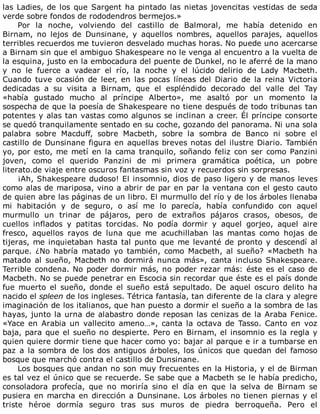 las	Ladies,	de	los	que	Sargent	ha	pintado	las	nietas	jovencitas	vestidas	de	seda
verde	sobre	fondos	de	rododendros	bermejos.»
Por	 la	 noche,	 volviendo	 del	 castillo	 de	 Balmoral,	 me	 había	 detenido	 en
Birnam,	 no	 lejos	 de	 Dunsinane,	 y	 aquellos	 nombres,	 aquellos	 parajes,	 aquellos
terribles	recuerdos	me	tuvieron	desvelado	muchas	horas.	No	puede	uno	acercarse
a	Birnam	sin	que	el	ambiguo	Shakespeare	no	le	venga	al	encuentro	a	la	vuelta	de
la	esquina,	justo	en	la	embocadura	del	puente	de	Dunkel,	no	le	aferré	de	la	mano
y	 no	 le	 fuerce	 a	 vadear	 el	 río,	 la	 noche	 y	 el	 lúcido	 delirio	 de	 Lady	 Macbeth.
Cuando	 tuve	 ocasión	 de	 leer,	 en	 las	 pocas	 líneas	 del	 Diario	 de	 la	 reina	 Victoria
dedicadas	 a	 su	 visita	 a	 Birnam,	 que	 el	 espléndido	 decorado	 del	 valle	 del	 Tay
«había	 gustado	 mucho	 al	 príncipe	 Alberto»,	 me	 asaltó	 por	 un	 momento	 la
sospecha	de	que	la	poesía	de	Shakespeare	no	tiene	después	de	todo	tribunas	tan
potentes	y	alas	tan	vastas	como	algunos	se	inclinan	a	creer.	Él	príncipe	consorte
se	quedó	tranquilamente	sentado	en	su	coche,	gozando	del	panorama.	Ni	una	sola
palabra	 sobre	 Macduff,	 sobre	 Macbeth,	 sobre	 la	 sombra	 de	 Banco	 ni	 sobre	 el
castillo	de	Dunsinane	figura	en	aquellas	breves	notas	del	ilustre	Diario.	También
yo,	por	esto,	me	metí	en	la	cama	tranquilo,	soñando	feliz	con	ser	como	Panzini
joven,	 como	 el	 querido	 Panzini	 de	 mi	 primera	 gramática	 poética,	 un	 pobre
literato.de	viaje	entre	oscuros	fantasmas	sin	voz	y	recuerdos	sin	sorpresas.
¡Ah,	Shakespeare	dudoso!	El	insomnio,	dios	de	paso	ligero	y	de	manos	leves
como	alas	de	mariposa,	vino	a	abrir	de	par	en	par	la	ventana	con	el	gesto	cauto
de	quien	abre	las	páginas	de	un	libro.	El	murmullo	del	río	y	de	los	árboles	llenaba
mi	 habitación	 y	 de	 seguro,	 o	 así	 me	 lo	 parecía,	 había	 confundido	 con	 aquel
murmullo	 un	 trinar	 de	 pájaros,	 pero	 de	 extraños	 pájaros	 crasos,	 obesos,	 de
cuellos	 inflados	 y	 patitas	 torcidas.	 No	 podía	 dormir	 y	 aquel	 gorjeo,	 aquel	 aire
fresco,	 aquellos	 rayos	 de	 luna	 que	 me	 acuchillaban	 las	 mantas	 como	 hojas	 de
tijeras,	me	inquietaban	hasta	tal	punto	que	me	levanté	de	pronto	y	descendí	al
parque.	 ¿No	 habría	 matado	 yo	 también,	 como	 Macbeth,	 al	 sueño?	 «Macbeth	 ha
matado	 al	 sueño,	 Macbeth	 no	 dormirá	 nunca	 más»,	 canta	 incluso	 Shakespeare.
Terrible	condena.	No	poder	dormir	más,	no	poder	rezar	más:	éste	es	el	caso	de
Macbeth.	No	se	puede	penetrar	en	Escocia	sin	recordar	que	éste	es	el	país	donde
fue	 muerto	 el	 sueño,	 donde	 el	 sueño	 está	 sepultado.	 De	 aquel	 oscuro	 delito	 ha
nacido	el	spleen	de	los	ingleses.	Tétrica	fantasía,	tan	diferente	de	la	clara	y	alegre
imaginación	de	los	italianos,	que	han	puesto	a	dormir	el	sueño	a	la	sombra	de	las
hayas,	junto	la	urna	de	alabastro	donde	reposan	las	cenizas	de	la	Araba	Fenice.
«Yace	 en	 Arabia	 un	 vallecito	 ameno…»,	 canta	 la	 octava	 de	 Tasso.	 Canto	 en	 voz
baja,	para	que	el	sueño	no	despierte.	Pero	en	Birnam,	el	insomnio	es	la	regla	y
quien	quiere	dormir	tiene	que	hacer	como	yo:	bajar	al	parque	e	ir	a	tumbarse	en
paz	a	la	sombra	de	los	dos	antiguos	árboles,	los	únicos	que	quedan	del	famoso
bosque	que	marchó	contra	el	castillo	de	Dunsinane.
Los	bosques	que	andan	no	son	muy	frecuentes	en	la	Historia,	y	el	de	Birman
es	tal	vez	el	único	que	se	recuerde.	Se	sabe	que	a	Macbeth	se	le	había	predicho,
consoladora	 profecía,	 que	 no	 moriría	 sino	 el	 día	 en	 que	 la	 selva	 de	 Birnam	 se
pusiera	en	marcha	en	dirección	a	Dunsinane.	Los	árboles	no	tienen	piernas	y	el
triste	 héroe	 dormía	 seguro	 tras	 sus	 muros	 de	 piedra	 berroqueña.	 Pero	 el
 