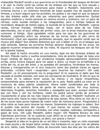 implacable	Macduff	ocultó	a	sus	guerreros	en	la	frondosidad	del	bosque	de	Birnam
y	 al	 caer	 la	 noche	 cortó	 las	 ramas	 de	 los	 árboles	 con	 las	 que	 se	 hizo	 escudo	 y
máscara	 y	 marchó	 contra	 Dunsinane	 para	 matar	 a	 Macbeth.	 Solamente	 una
inmensa	 encina	 y	 un	 sicómoro	 henchido	 de	 hojas	 quedan	 hoy	 de	 aquella	 selva
famosa,	y	a	buen	seguro	que	los	puntales,	los	postes	y	las	vigas	en	que	se	apoyan
los	 dos	 árboles	 están	 allá	 más	 por	 retenerlos	 que	 para	 sostenerlos.	 Quitad
aquellos	maderos	y	veréis	ponerse	en	camino	encina	y	sicómoro,	con	un	poco	de
retraso,	 como	 sucede	 siempre	 a	 las	 retaguardias,	 pero	 a	 tiempo	 todavía	 de
reverdecer,	después	de	tantos	siglos,	la	leyenda	de	la	muerte	de	Macbeth.	Ligeras
ramas,	 tiernas	 frondas,	 mórbidas	 hojas,	 con	 el	 dulce	 peso	 de	 los	 nidos
adormecidos,	con	el	azul	reflejo	del	primer	rocío,	con	la	brisa	matutina	que	hace
rumorear	 el	 follaje.	 ¡Qué	 agradable	 visión	 para	 los	 ojos	 de	 los	 guerreros	 de
Macbeth,	 vigilantes	 entre	 las	 almenas	 de	 las	 torres	 sobre	 el	 alto	 cerro	 de
Dunsinane!	¿Qué	son	aquellos	gonfalones	salvajes,	qué	es	aquello	verde	que	se
mueve	allá	abajo?	Son	árboles	sedientos	que	van	a	beber	al	río,	es	el	bosque	que
está	 soñando.	 Apenas	 las	 primeras	 flechas	 salieron	 disparadas	 de	 los	 arcos,	 los
pájaros	huyeron	empavorecidos	de	los	nidos.	Ni	siquiera	los	bosques	son	de	fiar
en	la	poesía	inglesa.
Así	 pasé	 la	 noche	 envuelto	 en	 una	 manta,	 bajo	 los	 dos	 famosos	 árboles	 de
Birnam.	Plácida	noche	y	sueños	encantadores.	Veía	de	pronto	llegar	de	lejos	una
mujer	 vestida	 de	 blanco,	 y	 por	 prudencia	 trepaba	 apresuradamente	 sicómoro
arriba,	como	hiciera	Zaqueo	para	ver	pasar	a	Jesús.	La	mujer	se	arrodillaba	a	la
orilla	del	río,	al	pie	del	árbol,	y	se	quedaba	allí	pensativa,	mirándose	las	manos,
blancas	 y	 transparentes	 en	 el	 aire	 nocturno	 como	 dos	 piedras	 claras	 en	 aguas
profundas.	 «¿Cómo	 haré	 —suspiraba—	 para	 lavarme	 las	 manos?»	 ¡Oh	 Lady
Macbeth!,	¿a	mí	precisamente	me	lo	preguntas?	Si	tú	supieras	el	daño	que	has
causado	al	pueblo	escocés,	con	esos	tus	escrúpulos	de	lavandera.	El	día	en	que	se
te	 metió	 en	 la	 cabeza	 tener	 sucias	 las	 manos	 y	 no	 lograr	 limpiártelas,
comprometiste	para	siempre	la	reputación	de	tu	país.	Nadie	podrá	ya	creer	en	la
inocencia	 de	 estos	 pobres	 caledonios.	 Ahora	 están	 condenados	 por	 toda	 la
eternidad	 a	 la	 sombría	 fama	 de	 gente	 de	 manos	 sucias.	 Por	 muy	 buenos,
laboriosos,	frugales,	sencillos,	honestos	y	sosegados	que	sean,	aunque	estén	en
paz	 con	 Dios	 y	 con	 los	 hombres,	 nadie	 les	 podrá	 salvar	 jamás	 de	 arrostrar
injustamente	el	peso	de	los	más	negros	delitos.	¡Oh	Lady	Macbeth!	Vuélvete	un
poco	hacia	allá,	hacia	la	rubia	Inglaterra	de	ojos	dulces.	Mira	cómo	se	ríen	de	ti	y
de	los	tuyos	esos	puros	ingleses	de	rostro	color	de	manzana	joven.	Pregúntales	a
ellos	cómo	se	hace	para	lavarse	las	manos.	Solamente	los	ingleses	lo	saben.	Son
el	 pueblo	 más	 sereno	 del	 mundo.	 ¡Y	 qué	 manos	 las	 suyas!	 Lisas,	 limpias,
delicadas,	de	dedos	largos	y	mórbidos,	con	uñas	rosadas,	redondas,	semejantes	a
gajos	 de	 luna.	 ¡Oh	 Lady	 Macbeth,	 pobre	 mujer!	 ¡Oh	 Madame	 Bovary	 de	 esta
hiperbórea	provincia!	¡Si	tú	supieras	cuan	difícil	es	el	arte	de	lavarse	las	manos
sonriendo	y	sin	sentir	escrúpulos,	es	decir,	con	gracia	y	honor!
Desperté	al	alba	en	la	gloria	de	un	sol	tibio	e	inocente,	bajo	un	cielo	recamado
de	rosas	azules	y	de	largos	tallos	verdes,	ríos	herbosos	en	un	gran	mar	de	pétalos
de	aire.	Adiós,	Lady	Macbeth.	Estoy	de	excursión	hace	dos	días	por	los	valles	del
 
