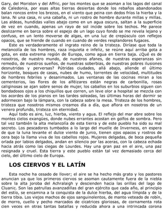 Gary,	del	Moriston	y	del	Affric,	por	los	montes	que	se	asoman	a	los	lagos	del	canal
de	 Caledonia,	 por	 esas	 altas	 tierras	 desiertas	 donde	 los	 rebaños	 abandonados
balan	roncos	entre	los	brezos,	en	el	viento	que	peina	con	dedos	fríos	la	hierba	y	la
lana.	Ni	una	casa,	ni	una	cabaña,	ni	un	rostro	de	hombre	durante	millas	y	millas.
Las	aldeas,	hundidas	valles	abajo	como	en	un	agua	oscura,	saltan	a	la	superficie
de	 vez	 en	 cuando,	 apenas	 un	 rayo	 de	 sol	 incide	 sobre	 los	 techos.	 Me	 parece
deslizarme	en	barca	sobre	el	espejo	de	un	lago	cuyo	fondo	se	me	revela	lejano	y
confuso,	 en	 un	 lento	 moverse	 de	 algas,	 en	 una	 luz	 de	 crepúsculo	 con	 reflejos
opacos,	que	se	hiende	de	cuando	en	cuando	de	verdes	resplandores	fugaces.
Este	 es	 verdaderamente	 el	 ingrato	 reino	 de	 la	 tristeza.	 Diríase	 que	 toda	 la
melancolía	 de	 los	 hombres,	 raza	 inquieta	 e	 infeliz,	 se	 reúne	 aquí	 arriba	 gota	 a
gota,	en	esta	extrema	región	de	Europa,	como	agua	en	tierra	baja.	¿Qué	es	de
nosotros,	 de	 nuestro	 mundo,	 de	 nuestros	 afanes,	 de	 nuestras	 esperanzas	 sin
remedio,	de	nuestros	sueños,	de	nuestras	soberbias,	de	nuestras	pobres	ilusiones
desnutridas	 y	 perversas?	 Pútridas	 ciudades,	 allá	 abajo,	 allende	 el	 último
horizonte,	bosques	de	casas,	nubes	de	humo,	torrentes	de	velocidad,	multitudes
de	 hombres	 febriles	 y	 desanimados.	 Las	 ventanas	 de	 las	 cocinas	 miran	 a	 los
cementerios,	 las	 flores	 de	 los	 alféizares	 están	 negras	 de	 carbonilla,	 rosas
caliginosas	se	ajan	sobre	senos	de	mujer,	los	caballos	en	los	suburbios	siguen	con
bondadosos	ojos	a	los	chiquillos	que	corren,	un	leve	olor	a	hospital	se	mezcla	con
los	acordes	de	los	pianos	en	las	tardes	soleadas,	las	últimas	horas	del	dormir	se
adormecen	bajo	la	lámpara,	con	la	cabeza	sobre	la	mesa.	Tristeza	de	los	hombres,
tristeza	 que	 nosotros	 mismos	 creamos	 día	 a	 día,	 que	 aflora	 en	 nosotros	 de	 un
venero	profundo,	tristeza	sin	eternidad.
Aquí	todo	es	aire,	luz,	hierba,	viento	y	agua.	El	reflejo	del	mar	abre	sobre	los
montes	cielos	exangües,	donde	nubes	errantes	acostan	en	golfos	de	sombra.	Pero
tal	vez	también	la	alta	melancolía	de	esta	tierra	y	de	este	pueblo	ha	sido	su	mal
secreto.	Los	pescadores	tumbados	a	lo	largo	del	muelle	de	Inverness,	en	espera
de	que	la	luna	levante	el	dulce	viento	de	junio,	tienen	ojos	opacos	y	rostros	de
cera	bajo	la	llama	viva	de	los	cabellos	rojos.	Mujeres	delgadas,	de	boca	pequeña
orlada	por	labios	delgados,	andan	en	silencio	por	las	aceras,	con	la	cabeza	echada
hacia	 atrás	 como	 las	 ciegas	 de	 Lourdes.	 Hay	 una	 gran	 paz	 en	 el	 aire,	 una	 paz
resignada	 y	 cruel.	 Esta	 tierra	 y	 este	 pueblo	 están	 tal	 vez	 demasiado	 cerca	 del
cielo,	del	último	cielo	de	Europa.
	
LOS	CIERVOS	Y	EL	LATÍN
	
Esta	noche	ha	cesado	de	llover;	el	aire	se	ha	hecho	más	grato	y	los	pastores
anuncian	ya	que	los	primeros	ciervos	se	asoman	cautamente	fuera	de	la	niebla
sobre	 la	 alta	 joroba	 del	 Achralaigh	 y	 descienden	 hacia	 las	 orillas	 del	 lago	 de
Cluanic.	Son	las	patrullas	avanzadillas	del	gran	ejército	que	cada	año,	al	principio
del	estío,	se	encamina	a	la	conquista	de	la	dulce	hierba,	del	agua	límpida	y	de	la
tierra	tibia.	Los	viejos	machos	de	ojos	sanguinolentos,	de	manto	veteado	de	robín,
de	 morro,	 cuello	 y	 pecho	 marcados	 de	 cicatrices	 gloriosas,	 de	 cornamenta	 rota
cien	 veces	 en	 otras	 tantas	 batallas	 y	 reducida	 ahora	 a	 una	 intrincada	 corona
 