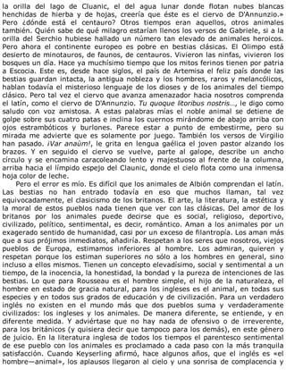la	 orilla	 del	 lago	 de	 Cluanic,	 el	 del	 agua	 lunar	 donde	 flotan	 nubes	 blancas
henchidas	 de	 hierba	 y	 de	 hojas,	 creería	 que	 éste	 es	 el	 ciervo	 de	 D'Annunzio.»
Pero	 ¿dónde	 está	 el	 centauro?	 Otros	 tiempos	 eran	 aquellos,	 otros	 animales
también.	Quién	sabe	de	qué	milagro	estarían	llenos	los	versos	de	Gabriele,	si	a	la
orilla	del	Serchio	hubiese	hallado	un	número	tan	elevado	de	animales	heroicos.
Pero	 ahora	 el	 continente	 europeo	 es	 pobre	 en	 bestias	 clásicas.	 El	 Olimpo	 está
desierto	de	minotauros,	de	faunos,	de	centauros.	Vivieron	las	ninfas,	vivieron	los
bosques	un	día.	Hace	ya	muchísimo	tiempo	que	los	mitos	ferinos	tienen	por	patria
a	Escocia.	Este	es,	desde	hace	siglos,	el	país	de	Artemisa	el	feliz	país	donde	las
bestias	guardan	intacta,	la	antigua	nobleza	y	los	hombres,	raros	y	melancólicos,
hablan	todavía	el	misterioso	lenguaje	de	los	dioses	y	de	los	animales	del	tiempo
clásico.	Pero	tal	vez	el	ciervo	que	avanza	amenazador	hacia	nosotros	comprenda
el	latín,	como	el	ciervo	de	D'Annunzio.	Tu	quoque	litoribus	nostris…,	le	digo	como
saludo	 con	 voz	 amistosa.	 A	 estas	 palabras	 mías	 el	 noble	 animal	 se	 detiene	 de
golpe	sobre	sus	cuatro	patas	e	inclina	los	cuernos	mirándome	de	abajo	arriba	con
ojos	 estrambóticos	 y	 burlones.	 Parece	 estar	 a	 punto	 de	 embestirme,	 pero	 su
mirada	 me	 advierte	 que	 es	 solamente	 por	 juego.	 También	 los	 versos	 de	 Virgilio
han	pasado.	¡Var	anaùm!,	le	grita	en	lengua	gaélica	el	joven	pastor	alzando	los
brazos.	 Y	 en	 seguido	 el	 ciervo	 se	 vuelve,	 parte	 al	 galope,	 describe	 un	 ancho
círculo	y	se	encamina	caracoleando	lento	y	majestuoso	al	frente	de	la	columna,
arriba	hacia	el	límpido	espejo	del	Claunic,	donde	el	cielo	flota	como	una	inmensa
hoja	color	de	leche.
Pero	el	error	es	mío.	Es	difícil	que	los	animales	de	Albión	comprendan	el	latín.
Las	 bestias	 no	 han	 entrado	 todavía	 en	 eso	 que	 muchos	 llaman,	 tal	 vez
equivocadamente,	el	clasicismo	de	los	britanos.	El	arte,	la	literatura,	la	estética	y
la	moral	de	estos	pueblos	nada	tienen	que	ver	con	las	clásicas.	Del	amor	de	los
britanos	 por	 los	 animales	 puede	 decirse	 que	 es	 social,	 religioso,	 deportivo,
civilizado,	político,	sentimental,	es	decir,	romántico.	Aman	a	los	animales	por	un
exagerado	sentido	de	humanidad,	casi	por	un	exceso	de	filantropía.	Los	aman	más
que	a	sus	prójimos	inmediatos,	añadiría.	Respetan	a	los	seres	que	nosotros,	viejos
pueblos	 de	 Europa,	 estimamos	 inferiores	 al	 hombre.	 Los	 admiran,	 quieren	 y
respetan	 porque	 los	 estiman	 superiores	 no	 sólo	 a	 los	 hombres	 en	 general,	 sino
incluso	a	ellos	mismos.	Tienen	un	concepto	elevadísimo,	social	y	sentimental	a	un
tiempo,	de	la	inocencia,	la	honestidad,	la	bondad	y	la	pureza	de	intenciones	de	las
bestias.	Lo	que	para	Rousseau	es	el	hombre	simple,	el	hijo	de	la	naturaleza,	el
hombre	en	estado	de	gracia	natural,	para	los	ingleses	es	el	animal,	en	todas	sus
especies	y	en	todos	sus	grados	de	educación	y	de	civilización.	Para	un	verdadero
inglés	 no	 existen	 en	 el	 mundo	 más	 que	 dos	 pueblos	 suma	 y	 verdaderamente
civilizados:	 los	 ingleses	 y	 los	 animales.	 De	 manera	 diferente,	 se	 entiende,	 y	 en
diferente	 medida.	 Y	 adviértase	 que	 no	 hay	 nada	 de	 ofensivo	 o	 de	 irreverente,
para	los	británicos	(y	quisiera	decir	que	tampoco	para	los	demás),	en	este	género
de	juicio.	En	la	literatura	inglesa	de	todos	los	tiempos	el	parentesco	sentimental
de	ese	pueblo	con	los	animales	es	proclamado	a	cada	paso	con	la	más	tranquila
satisfacción.	 Cuando	 Keyserling	 afirmó,	 hace	 algunos	 años,	 que	 el	 inglés	 es	 «el
hombre—animal»,	los	aplausos	llegaron	al	cielo	y	una	sonrisa	de	complacencia	y
 