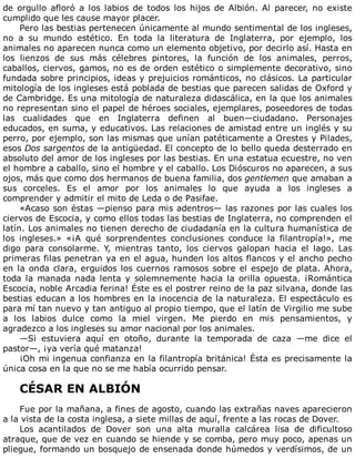 de	 orgullo	 afloró	 a	 los	 labios	 de	 todos	 los	 hijos	 de	 Albión.	 Al	 parecer,	 no	 existe
cumplido	que	les	cause	mayor	placer.
Pero	las	bestias	pertenecen	únicamente	al	mundo	sentimental	de	los	ingleses,
no	 a	 su	 mundo	 estético.	 En	 toda	 la	 literatura	 de	 Inglaterra,	 por	 ejemplo,	 los
animales	no	aparecen	nunca	como	un	elemento	objetivo,	por	decirlo	así.	Hasta	en
los	 lienzos	 de	 sus	 más	 célebres	 pintores,	 la	 función	 de	 los	 animales,	 perros,
caballos,	ciervos,	gamos,	no	es	de	orden	estético	o	simplemente	decorativo,	sino
fundada	sobre	principios,	ideas	y	prejuicios	románticos,	no	clásicos.	La	particular
mitología	de	los	ingleses	está	poblada	de	bestias	que	parecen	salidas	de	Oxford	y
de	Cambridge.	Es	una	mitología	de	naturaleza	didascálica,	en	la	que	los	animales
no	representan	sino	el	papel	de	héroes	sociales,	ejemplares,	poseedores	de	todas
las	 cualidades	 que	 en	 Inglaterra	 definen	 al	 buen—ciudadano.	 Personajes
educados,	en	suma,	y	educativos.	Las	relaciones	de	amistad	entre	un	inglés	y	su
perro,	por	ejemplo,	son	las	mismas	que	unían	patéticamente	a	Orestes	y	Pilades,
esos	Dos	sargentos	de	la	antigüedad.	El	concepto	de	lo	bello	queda	desterrado	en
absoluto	del	amor	de	los	ingleses	por	las	bestias.	En	una	estatua	ecuestre,	no	ven
el	hombre	a	caballo,	sino	el	hombre	y	el	caballo.	Los	Dióscuros	no	aparecen,	a	sus
ojos,	más	que	como	dos	hermanos	de	buena	familia,	dos	gentlemen	que	amaban	a
sus	 corceles.	 Es	 el	 amor	 por	 los	 animales	 lo	 que	 ayuda	 a	 los	 ingleses	 a
comprender	y	admitir	el	mito	de	Leda	o	de	Pasifae.
«Acaso	son	éstas	—pienso	para	mis	adentros—	las	razones	por	las	cuales	los
ciervos	de	Escocia,	y	como	ellos	todas	las	bestias	de	Inglaterra,	no	comprenden	el
latín.	Los	animales	no	tienen	derecho	de	ciudadanía	en	la	cultura	humanística	de
los	 ingleses.»	 «¡A	 qué	 sorprendentes	 conclusiones	 conduce	 la	 filantropía!»,	 me
digo	 para	 consolarme.	 Y,	 mientras	 tanto,	 los	 ciervos	 galopan	 hacia	 el	 lago.	 Las
primeras	filas	penetran	ya	en	el	agua,	hunden	los	altos	flancos	y	el	ancho	pecho
en	la	onda	clara,	erguidos	los	cuernos	ramosos	sobre	el	espejo	de	plata.	Ahora,
toda	 la	 manada	 nada	 lenta	 y	 solemnemente	 hacia	 la	 orilla	 opuesta.	 ¡Romántica
Escocia,	noble	Arcadia	ferina!	Éste	es	el	postrer	reino	de	la	paz	silvana,	donde	las
bestias	educan	a	los	hombres	en	la	inocencia	de	la	naturaleza.	El	espectáculo	es
para	mí	tan	nuevo	y	tan	antiguo	al	propio	tiempo,	que	el	latín	de	Virgilio	me	sube
a	 los	 labios	 dulce	 como	 la	 miel	 virgen.	 Me	 pierdo	 en	 mis	 pensamientos,	 y
agradezco	a	los	ingleses	su	amor	nacional	por	los	animales.
—Si	 estuviera	 aquí	 en	 otoño,	 durante	 la	 temporada	 de	 caza	 —me	 dice	 el
pastor—,	¡ya	vería	qué	matanza!
¡Oh	mi	ingenua	confianza	en	la	filantropía	británica!	Ésta	es	precisamente	la
única	cosa	en	la	que	no	se	me	había	ocurrido	pensar.
	
CÉSAR	EN	ALBIÓN
	
Fue	por	la	mañana,	a	fines	de	agosto,	cuando	las	extrañas	naves	aparecieron
a	la	vista	de	la	costa	inglesa,	a	siete	millas	de	aquí,	frente	a	las	rocas	de	Dover.
Los	 acantilados	 de	 Dover	 son	 una	 alta	 muralla	 calcárea	 lisa	 de	 dificultoso
atraque,	que	de	vez	en	cuando	se	hiende	y	se	comba,	pero	muy	poco,	apenas	un
pliegue,	formando	un	bosquejo	de	ensenada	donde	húmedos	y	verdísimos,	de	un
 