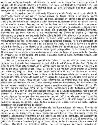 verde	con	reflejos	turquíes,	descienden	a	morir	en	la	playa	arenosa	los	prados.	A
los	pies	de	los	cliffs	la	ribera	es	angosta,	tan	sólo	una	faja	de	arena	amarilla,	una
orla	 de	 cobre	 soldada	 a	 la	 inmensa	 losa	 de	 cinc	 verdiazul	 del	 mar	 por	 una
arrugada	cinta	de	blanca	espuma.
Más	hacia	aquí,	entre	el	castillo	de	Walmer	y	el	de	Deal,	en	el	punto	donde	la
escarpada	 costa	 se	 inclina	 en	 suave	 curva,	 se	 torna	 playa	 y	 se	 puede	 varar
fácilmente.	Un	mar	verde,	mezclado	de	rosa,	tendido	en	calma	bajo	un	aplastado
cielo	gris,	se	esfuma	en	pliegues	azules	hacia	el	horizonte,	como	un	toldo	movido
por	el	viento.	Naves	blancas,	de	las	que	brotan	un	sutil	penacho	de	humo,	pasan
lentas	por	alta	mar.	El	vuelo	rasante	de	las	gaviotas	dibuja	extraños	rasgos	sobre
el	 agua,	 misteriosas	 cifras	 que	 la	 brisa	 del	 Suroeste	 borra	 infatigablemente.
Bandas	 de	 jóvenes	 rubios,	 y	 de	 muchachas	 de	 apretado	 pecho	 y	 caderas
alargadas,	se	pasean	en	traje	de	baño	sobre	la	brillante	alfombra	de	arena	que	el
sol,	 declinando	 ya	 de	 la	 cima	 del	 arco,	 hiere	 oblicuamente	 extrayendo	 de	 ella
resplandores	 de	 oro	 encendido	 y	 fatigados	 reflejos	 opacos.	 Miro	 en	 derredor	 de
mí,	mido	con	los	ojos,	más	allá	de	las	casas	de	Deal,	la	amplia	curva	de	la	playa
hacia	Sandwich,	y	a	mi	derecha	la	sinuosa	línea	de	las	rocas	que	se	alejan	hacia
Dover,	elevándose	gradualmente	en	una	ligera	perspectiva	de	terrazas	herbosas.
El	aire	marino	es	dulce	a	los	labios	como	un	aire	de	lago:	el	espejo	de	la	Mancha
se	empaña	en	la	languidez	del	ocaso	y	asume	poco	a	poco,	sensiblemente,	una
inquieta	brillantez	lacustre.
Éste	 es	 precisamente	 el	 lugar	 donde	 César	 tocó	 por	 vez	 primera	 la	 ribera
inglesa,	 aquí	 donde	 los	 terrenos	 de	 golf	 del	 «Royal	 Cinque	 Ports	 Golf	 Club»	 de
Deal	se	enarenan	difuminándose	el	verde	claro	en	tonos	de	amarillo	y	violeta	y	la
hierba	se	endurece	de	algas.	Toda	la	noche	había	velado	César	sobre	la	cubierta
del	 trirreme,	 bajo	 la	 tibia	 luna	 redonda,	 escudriñando	 con	 la	 mirada	 el	 incierto
horizonte.	La	costa	entre	Dover	y	Deal	se	le	había	aparecido	de	improviso	en	el
engaño	del	alba,	emergida	como	por	milagro	del	agua,	o	bajada	del	cielo	como	el
borde	 de	 una	 nube.	 Ante	 él	 se	 halla	 finalmente	 la	 misteriosa	 isla	 que,	 según
relataban	 los	 druidas	 de	 las	 Galia	 hormigueaba	 de	 serpientes,	 la	 isla	 donde	 las
ánima	de	los	muertos	eran	transportadas	a	medianoche	por	invisibles	pilotos.	En
la	 alta	 cresta	 de	 los	 cliffs	 se	 perfilaban	 formaciones	 de	 britanos	 armados,
semidesnudos	y	con	el	depilado	cuerpo	pintado	de	azul,	de	cabelleras	recogidas	en
trenzas	 a	 la	 espalda	 (capillo	 sunt	 prolisso,	 testimonian	 los	 Comentarios)	 y	 de
largos	 bigotes	 lacios	 pendientes	 sobre	 el	 pecho.	 («Cuidad	 de	 afeitarse	 todas	 las
partes	del	cuerpo	—cuenta	César—	excepto	la	cabeza	y	el	labio	superior.»)	El	sol
naciente	jugaba	en	el	seto	vivo	de	las	lanzas	y	el	fresco	viento	del	Este	soplaba
sonoro	en	los	estandartes	de	cuero.
El	 clamor	 amenazador	 se	 elevaba	 de	 las	 formaciones	 bárbaras.	 Jinetes	 de
largas	cabelleras	como	walkyrias	galopaban	a	lo	largo	del	sutil	arco	de	la	ribera,
mientras	otros,	impacientes,	empujaban	los	caballos	al	mar,	al	encuentro	de	los
cautos	y	silenciosos	trirremes.	En	pie	sobre	los	carros	de	combate,	los	essedari	de
largas	fustas	retenían	la	fogosidad	de	los	potros,	a	los	que	el	sol,	el	estruendo,	los
gritos	de	los	circunstantes	y	el	grato	olor	de	la	hierba	incitaban	a	la	carrera	y	al
choque.	 Multitud	 de	 infantes	 salían	 de	 los	 bosques	 cercanos	 blandiendo
 