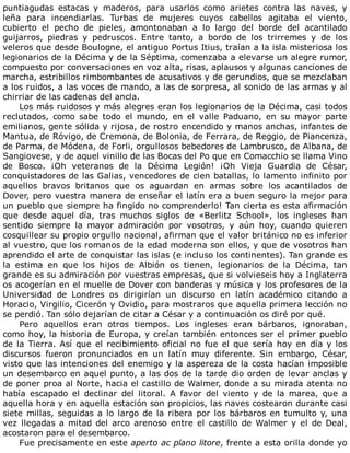 puntiagudas	 estacas	 y	 maderos,	 para	 usarlos	 como	 arietes	 contra	 las	 naves,	 y
leña	 para	 incendiarlas.	 Turbas	 de	 mujeres	 cuyos	 cabellos	 agitaba	 el	 viento,
cubierto	 el	 pecho	 de	 pieles,	 amontonaban	 a	 lo	 largo	 del	 borde	 del	 acantilado
guijarros,	 piedras	 y	 pedruscos.	 Entre	 tanto,	 a	 bordo	 de	 los	 trirremes	 y	 de	 los
veleros	que	desde	Boulogne,	el	antiguo	Portus	Itius,	traían	a	la	isla	misteriosa	los
legionarios	de	la	Décima	y	de	la	Séptima,	comenzaba	a	elevarse	un	alegre	rumor,
compuesto	por	conversaciones	en	voz	alta,	risas,	aplausos	y	algunas	canciones	de
marcha,	estribillos	rimbombantes	de	acusativos	y	de	gerundios,	que	se	mezclaban
a	los	ruidos,	a	las	voces	de	mando,	a	las	de	sorpresa,	al	sonido	de	las	armas	y	al
chirriar	de	las	cadenas	del	ancla.
Los	más	ruidosos	y	más	alegres	eran	los	legionarios	de	la	Décima,	casi	todos
reclutados,	 como	 sabe	 todo	 el	 mundo,	 en	 el	 valle	 Paduano,	 en	 su	 mayor	 parte
emilianos,	gente	sólida	y	rijosa,	de	rostro	encendido	y	manos	anchas,	infantes	de
Mantua,	de	Róvigo,	de	Cremona,	de	Bolonia,	de	Ferrara,	de	Reggio,	de	Piancenza,
de	Parma,	de	Módena,	de	Forli,	orgullosos	bebedores	de	Lambrusco,	de	Albana,	de
Sangiovese,	y	de	aquel	vinillo	de	las	Bocas	del	Po	que	en	Comacchio	se	llama	Vino
de	 Bosco.	 ¡Oh	 veteranos	 de	 la	 Décima	 Legión!	 ¡Oh	 Vieja	 Guardia	 de	 César,
conquistadores	de	las	Galias,	vencedores	de	cien	batallas,	lo	lamento	infinito	por
aquellos	 bravos	 britanos	 que	 os	 aguardan	 en	 armas	 sobre	 los	 acantilados	 de
Dover,	pero	vuestra	manera	de	enseñar	el	latín	era	a	buen	seguro	la	mejor	para
un	pueblo	que	siempre	ha	fingido	no	comprenderlo!	Tan	cierta	es	esta	afirmación
que	 desde	 aquel	 día,	 tras	 muchos	 siglos	 de	 «Berlitz	 School»,	 los	 ingleses	 han
sentido	 siempre	 la	 mayor	 admiración	 por	 vosotros,	 y	 aún	 hoy,	 cuando	 quieren
cosquillear	su	propio	orgullo	nacional,	afirman	que	el	valor	británico	no	es	inferior
al	vuestro,	que	los	romanos	de	la	edad	moderna	son	ellos,	y	que	de	vosotros	han
aprendido	el	arte	de	conquistar	las	islas	(e	incluso	los	continentes).	Tan	grande	es
la	 estima	 en	 que	 los	 hijos	 de	 Albión	 os	 tienen,	 legionarios	 de	 la	 Décima,	 tan
grande	es	su	admiración	por	vuestras	empresas,	que	si	volvieseis	hoy	a	Inglaterra
os	acogerían	en	el	muelle	de	Dover	con	banderas	y	música	y	los	profesores	de	la
Universidad	 de	 Londres	 os	 dirigirían	 un	 discurso	 en	 latín	 académico	 citando	 a
Horacio,	Virgilio,	Cicerón	y	Ovidio,	para	mostraros	que	aquella	primera	lección	no
se	perdió.	Tan	sólo	dejarían	de	citar	a	César	y	a	continuación	os	diré	por	qué.
Pero	 aquellos	 eran	 otros	 tiempos.	 Los	 ingleses	 eran	 bárbaros,	 ignoraban,
como	hoy,	la	historia	de	Europa,	y	creían	también	entonces	ser	el	primer	pueblo
de	la	Tierra.	Así	que	el	recibimiento	oficial	no	fue	el	que	sería	hoy	en	día	y	los
discursos	 fueron	 pronunciados	 en	 un	 latín	 muy	 diferente.	 Sin	 embargo,	 César,
visto	que	las	intenciones	del	enemigo	y	la	aspereza	de	la	costa	hacían	imposible
un	desembarco	en	aquel	punto,	a	las	dos	de	la	tarde	dio	orden	de	levar	anclas	y
de	poner	proa	al	Norte,	hacia	el	castillo	de	Walmer,	donde	a	su	mirada	atenta	no
había	 escapado	 el	 declinar	 del	 litoral.	 A	 favor	 del	 viento	 y	 de	 la	 marea,	 que	 a
aquella	hora	y	en	aquella	estación	son	propicios,	las	naves	costearon	durante	casi
siete	millas,	seguidas	a	lo	largo	de	la	ribera	por	los	bárbaros	en	tumulto	y,	una
vez	llegadas	a	mitad	del	arco	arenoso	entre	el	castillo	de	Walmer	y	el	de	Deal,
acostaron	para	el	desembarco.
Fue	precisamente	en	este	aperto	ac	plano	litore,	frente	a	esta	orilla	donde	yo
 