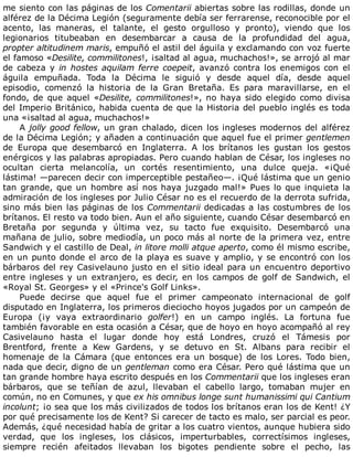 me	siento	con	las	páginas	de	los	Comentarii	abiertas	sobre	las	rodillas,	donde	un
alférez	de	la	Décima	Legión	(seguramente	debía	ser	ferrarense,	reconocible	por	el
acento,	 las	 maneras,	 el	 talante,	 el	 gesto	 orgulloso	 y	 pronto),	 viendo	 que	 los
legionarios	 titubeaban	 en	 desembarcar	 a	 causa	 de	 la	 profundidad	 del	 agua,
propter	altitudinem	maris,	empuñó	el	astil	del	águila	y	exclamando	con	voz	fuerte
el	famoso	«Desilite,	commilitones!,	¡saltad	al	agua,	muchachos!»,	se	arrojó	al	mar
de	cabeza	y	in	hostes	aquilam	ferre	coepeit,	avanzó	contra	los	enemigos	con	el
águila	 empuñada.	 Toda	 la	 Décima	 le	 siguió	 y	 desde	 aquel	 día,	 desde	 aquel
episodio,	 comenzó	 la	 historia	 de	 la	 Gran	 Bretaña.	 Es	 para	 maravillarse,	 en	 el
fondo,	de	que	aquel	«Desilite,	commilitones!»,	no	haya	sido	elegido	como	divisa
del	Imperio	Británico,	habida	cuenta	de	que	la	Historia	del	pueblo	inglés	es	toda
una	«¡saltad	al	agua,	muchachos!»
A	jolly	good	fellow,	un	gran	chalado,	dicen	los	ingleses	modernos	del	alférez
de	la	Décima	Legión;	y	añaden	a	continuación	que	aquel	fue	el	primer	gentlemen
de	 Europa	 que	 desembarcó	 en	 Inglaterra.	 A	 los	 brítanos	 les	 gustan	 los	 gestos
enérgicos	y	las	palabras	apropiadas.	Pero	cuando	hablan	de	César,	los	ingleses	no
ocultan	 cierta	 melancolía,	 un	 cortés	 resentimiento,	 una	 dulce	 queja.	 «¡Qué
lástima!	—parecen	decir	con	imperceptible	pestañeo—.	¡Qué	lástima	que	un	genio
tan	grande,	que	un	hombre	así	nos	haya	juzgado	mal!»	Pues	lo	que	inquieta	la
admiración	de	los	ingleses	por	Julio	César	no	es	el	recuerdo	de	la	derrota	sufrida,
sino	más	bien	las	páginas	de	los	Commentarii	dedicadas	a	las	costumbres	de	los
brítanos.	El	resto	va	todo	bien.	Aun	el	año	siguiente,	cuando	César	desembarcó	en
Bretaña	 por	 segunda	 y	 última	 vez,	 su	 tacto	 fue	 exquisito.	 Desembarcó	 una
mañana	de	julio,	sobre	mediodía,	un	poco	más	al	norte	de	la	primera	vez,	entre
Sandwich	y	el	castillo	de	Deal,	in	litore	molli	atque	aperto,	como	él	mismo	escribe,
en	un	punto	donde	el	arco	de	la	playa	es	suave	y	amplio,	y	se	encontró	con	los
bárbaros	del	rey	Casivelauno	justo	en	el	sitio	ideal	para	un	encuentro	deportivo
entre	 ingleses	 y	 un	 extranjero,	 es	 decir,	 en	 los	 campos	 de	 golf	 de	 Sandwich,	 el
«Royal	St.	Georges»	y	el	«Prince's	Golf	Links».
Puede	 decirse	 que	 aquel	 fue	 el	 primer	 campeonato	 internacional	 de	 golf
disputado	en	Inglaterra,	los	primeros	dieciocho	hoyos	jugados	por	un	campeón	de
Europa	 (¡y	 vaya	 extraordinario	 golfer!)	 en	 un	 campo	 inglés.	 La	 fortuna	 fue
también	favorable	en	esta	ocasión	a	César,	que	de	hoyo	en	hoyo	acompañó	al	rey
Casivelauno	 hasta	 el	 lugar	 donde	 hoy	 está	 Londres,	 cruzó	 el	 Támesis	 por
Brentford,	 frente	 a	 Kew	 Gardens,	 y	 se	 detuvo	 en	 St.	 Albans	 para	 recibir	 el
homenaje	 de	 la	 Cámara	 (que	 entonces	 era	 un	 bosque)	 de	 los	 Lores.	 Todo	 bien,
nada	que	decir,	digno	de	un	gentleman	como	era	César.	Pero	qué	lástima	que	un
tan	grande	hombre	haya	escrito	después	en	los	Commentarii	que	los	ingleses	eran
bárbaros,	 que	 se	 teñían	 de	 azul,	 llevaban	 el	 cabello	 largo,	 tomaban	 mujer	 en
común,	no	en	Comunes,	y	que	ex	his	omnibus	longe	sunt	humanissimi	qui	Cantium
incolunt;	¡o	sea	que	los	más	civilizados	de	todos	los	brítanos	eran	los	de	Kent!	¿Y
por	qué	precisamente	los	de	Kent?	Si	carecer	de	tacto	es	malo,	ser	parcial	es	peor.
Además,	¿qué	necesidad	había	de	gritar	a	los	cuatro	vientos,	aunque	hubiera	sido
verdad,	 que	 los	 ingleses,	 los	 clásicos,	 imperturbables,	 correctísimos	 ingleses,
siempre	 recién	 afeitados	 llevaban	 los	 bigotes	 pendiente	 sobre	 el	 pecho,	 las
 