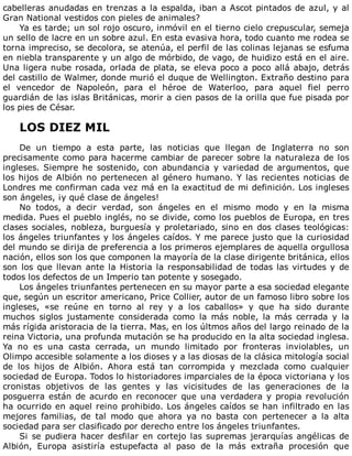 cabelleras	anudadas	en	trenzas	a	la	espalda,	iban	a	Ascot	pintados	de	azul,	y	al
Gran	National	vestidos	con	pieles	de	animales?
Ya	es	tarde;	un	sol	rojo	oscuro,	inmóvil	en	el	tierno	cielo	crepuscular,	semeja
un	sello	de	lacre	en	un	sobre	azul.	En	esta	evasiva	hora,	todo	cuanto	me	rodea	se
torna	impreciso,	se	decolora,	se	atenúa,	el	perfil	de	las	colinas	lejanas	se	esfuma
en	niebla	transparente	y	un	algo	de	mórbido,	de	vago,	de	huidizo	está	en	el	aire.
Una	ligera	nube	rosada,	orlada	de	plata,	se	eleva	poco	a	poco	allá	abajo,	detrás
del	castillo	de	Walmer,	donde	murió	el	duque	de	Wellington.	Extraño	destino	para
el	 vencedor	 de	 Napoleón,	 para	 el	 héroe	 de	 Waterloo,	 para	 aquel	 fiel	 perro
guardián	de	las	islas	Británicas,	morir	a	cien	pasos	de	la	orilla	que	fue	pisada	por
los	pies	de	César.
	
LOS	DIEZ	MIL
	
De	 un	 tiempo	 a	 esta	 parte,	 las	 noticias	 que	 llegan	 de	 Inglaterra	 no	 son
precisamente	como	para	hacerme	cambiar	de	parecer	sobre	la	naturaleza	de	los
ingleses.	Siempre	he	sostenido,	con	abundancia	y	variedad	de	argumentos,	que
los	hijos	de	Albión	no	pertenecen	al	género	humano.	Y	las	recientes	noticias	de
Londres	me	confirman	cada	vez	má	en	la	exactitud	de	mi	definición.	Los	ingleses
son	ángeles,	¡y	qué	clase	de	ángeles!
No	 todos,	 a	 decir	 verdad,	 son	 ángeles	 en	 el	 mismo	 modo	 y	 en	 la	 misma
medida.	Pues	el	pueblo	inglés,	no	se	divide,	como	los	pueblos	de	Europa,	en	tres
clases	sociales,	nobleza,	burguesía	y	proletariado,	sino	en	dos	clases	teológicas:
los	ángeles	triunfantes	y	los	ángeles	caídos.	Y	me	parece	justo	que	la	curiosidad
del	mundo	se	dirija	de	preferencia	a	los	primeros	ejemplares	de	aquella	orgullosa
nación,	ellos	son	los	que	componen	la	mayoría	de	la	clase	dirigente	británica,	ellos
son	los	que	llevan	ante	la	Historia	la	responsabilidad	de	todas	las	virtudes	y	de
todos	los	defectos	de	un	Imperio	tan	potente	y	sosegado.
Los	ángeles	triunfantes	pertenecen	en	su	mayor	parte	a	esa	sociedad	elegante
que,	según	un	escritor	americano,	Price	Collier,	autor	de	un	famoso	libro	sobre	los
ingleses,	 «se	 reúne	 en	 torno	 al	 rey	 y	 a	 los	 caballos»	 y	 que	 ha	 sido	 durante
muchos	 siglos	 justamente	 considerada	 como	 la	 más	 noble,	 la	 más	 cerrada	 y	 la
más	rígida	aristoracia	de	la	tierra.	Mas,	en	los	últmos	años	del	largo	reinado	de	la
reina	Victoria,	una	profunda	mutación	se	ha	producido	en	la	alta	sociedad	inglesa.
Ya	 no	 es	 una	 casta	 cerrada,	 un	 mundo	 limitado	 por	 fronteras	 inviolables,	 un
Olimpo	accesible	solamente	a	los	dioses	y	a	las	diosas	de	la	clásica	mitología	social
de	 los	 hijos	 de	 Albión.	 Ahora	 está	 tan	 corrompida	 y	 mezclada	 como	 cualquier
sociedad	de	Europa.	Todos	lo	historiadores	imparciales	de	la	época	victoriana	y	los
cronistas	 objetivos	 de	 las	 gentes	 y	 las	 vicisitudes	 de	 las	 generaciones	 de	 la
posguerra	están	de	acurdo	en	reconocer	que	una	verdadera	y	propia	revolución
ha	ocurrido	en	aquel	reino	prohibido.	Los	ángeles	caídos	se	han	infiltrado	en	las
mejores	 familias,	 de	 tal	 modo	 que	 ahora	 ya	 no	 basta	 con	 pertenecer	 a	 la	 alta
sociedad	para	ser	clasificado	por	derecho	entre	los	ángeles	triunfantes.
Si	se	pudiera	hacer	desfilar	en	cortejo	las	supremas	jerarquías	angélicas	de
Albión,	 Europa	 asistiría	 estupefacta	 al	 paso	 de	 la	 más	 extraña	 procesión	 que
 