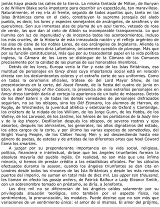 jamás	haya	pisado	las	calles	de	la	tierra.	La	misma	fantasía	de	Milton,	de	Bunyan
o	de	William	Blake	sería	impotente	para	describir	un	espectáculo,	tan	maravilloso.
Naturalmente,	 el	 rey	 iría	 al	 frente,	 seguido	 de	 todos	 aquellos	 que,	 tanto	 en	 las
Islas	 Británicas	 como	 en	 el	 cielo,	 constituyen	 la	 suprema	 jeraquía	 del	 alado
pueblo,	es	decir,	los	lores	y	especies	semejantes	de	arcángeles,	de	serafines	y	de
querubines.	Son	sus	inmensas	alas	de	pluma	de	un	azul	tierno,	veteado	de	rosa
de	 verde,	 las	 que	 dan	 al	 cielo	 de	 Albión	 su	 incomparable	 transparencia.	 Lo	 que
ilumina	con	luz	de	ingenuidad	y	de	inocencia	todos	los	acontecimientos,	incluso
los	más	crueles,	de	la	Historia	de	esta	inmaculada	nación	y	el	reflejo	argénteo	de
las	alas	de	cisne	de	los	nobles	Lores,	de	eso	arcángeles	de	Inglaterra.	Allende	la
Mancha	es	todo,	como	diría	Lafontaine,	únicamente	cuestión	de	plumage.	Más	que
por	su	función	constitucional,	más	que	por	su	trascedental	papel	en	la	vida	política
inglesa,	 la	 Cámara	 de	 los	 Lores	 se	 distingue	 de	 la	 Cámara	 de	 los	 Comunes
precisamente	por	la	calidad	de	las	plumas	de	sus	honorables	miembros.
Detrás	 de	 los	 lores,	 Europa	 vería	 la	 flor	 y	 nata	 de	 las	 Islas	 Británicas,	 esa
multitud	 de	 personajes	 en	 fancy	dress	 cuya	 importancia	 social	 está	 en	 relación
directa	con	los	deslumbrantes	colores	y	el	extraño	corte	de	sus	uniformes.	Como
en	 todas	 la	 ceremonis	 oficiales,	 trátese	 de	 del	 Lord	 Mayor	 Show,	 de	 las
presentaciones	en	la	corte,	del	Ascot	Parade,	de	la	fiesta	del	cuatro	de	junio	en
Eton,	o	del	Trooping	of	the	Colours,	la	presencia	de	esos	extraños	personajes	en
fancy	dress	también	daría	al	cortejo	la	apariencia	de	un	baile	de	máscaras.	Detrás
de	 los	 Beef	 Eaters	 y	 de	 todas	 las	 demás	 variedades	 de	 personajes	 disfrazados
seguirían,	 no	 ya	 los	 obispos,	 sino	 los	 Old	 Etonians,	 los	 alumnos	 de	 Harrow,	 de
Rugby,	de	Winchester,	la	juventud	atlética	y	estetizante	de	Oxford	y	Cambridge,
los	crickters	de	la	nidada	de	los	William,	de	los	Jorge	Gunn,	de	los	Hobbs,	de	los
Wolley,	de	los	Larwood,	de	los	Jardine,	los	héroes	de	los	partidarios	de	la	body	line
y	 de	 la	 leg	 theory.	 Desfilarían	 después	 los	 obispos,	 de	 severos	 rostros	 y	 ojos
absortos,	después	los	almirantes,	los	generales,	los	altos	dignatarios	del	estado,
los	altos	cargos	de	la	corte,	y	por	último	las	varias	especies	de	somebodies,	del
Bright	 Young	 People,	 de	 los	 Cléber	 Young	 Men	 y	 así	 descendiendo	 hasta	 ese
género	de	poetas,	de	estetas	y	de	artistas	de	las	diferentes	artes	que	Noel	Coward
llama	los	smarties.
A	 juzgar	 por	 su	 preponderante	 importancia	 en	 la	 vida	 social,	 religiosa,
política,	 financiera	 e	 intelectual,	 diríase	 que	 los	 ángeles	 triunfantes	 forman	 la
absoluta	 mayoría	 del	 pueblo	 inglés.	 En	 realidad,	 no	 son	 más	 que	 una	 ínfima
minoría,	 si	 hemos	 de	 prestar	 crédito	 a	 las	 estadísticas	 oficiales.	 Por	 los	 cálculos
efectuados	 durante	 la	 season,	 cuando	 los	 ángeles	 triunfantes	 se	 dan	 cita	 en
Londres	desde	todos	los	rincones	de	las	Isla	Británicas	y	desde	los	más	remotos
puertos	del	imperio,	no	suman	en	total	más	de	diez	mil.	Los	upper	ten	thousand,
les	llaman	en	efecto	los	gossip	writers,	de	Patrick	Balfour	a	Lady	Eleanor	Smith,
con	un	sobrenombre	tomado	en	préstamo,	se	diría,	a	Jenofonte.
Los	 diez	 mil	 no	 se	 diferencian	 de	 los	 ángeles	 caídos	 solamente	 por	 su
privilegiada	 situación	 teológica,	 sino	 también	 por	 el	 aspecto	 físico,	 los
sentimientos,	la	pronunciación,	los	modales.	Puede	decirse	que	no	son	más	que
variaciones	de	un	sentimiento	único:	el	amor	de	sí	mismos.	El	amor	del	prójimo,
 