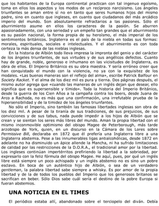 que	 los	 habitantes	 de	 la	 Europa	 continental	 practican	 con	 tal	 ingenuo	 egoísmo,
toma	en	ellos	los	aspectos	y	los	modos	de	un	recíproco	narcisismo.	Los	ángeles
triunfantes	 se	 aman	 entre	 sí	 no	 en	 tanto	 que	 seres	 humanos	 hijos	 del	 mismo
padre,	sino	en	cuanto	que	ingleses,	en	cuanto	que	ciudadanos	del	más	arcádico
imperio	 del	 mundo.	 Son	 absolutamente	 refractarios	 a	 las	 pasiones.	 Sólo	 el
aburrimiento	 asume	 en	 ellos	 los	 caracteres	 de	 la	 pasión.	 Se	 aburren
apasionadamente,	con	una	seriedad	y	un	empeño	tan	grandes	que	el	aburrimiento
es	 su	 pasión	 nacional,	 la	 forma	 propia	 de	 su	 heroísmo,	 el	 más	 imperial	 de	 los
sentimientos	 británicos.	 Inglaterra	 es	 el	 país	 de	 la	 niebla	 en	 todas	 sus	 formas:
morales,	 espirituales,	 sociales	 e	 intelectuales.	 Y	 el	 aburrimiento	 es	 con	 toda
certeza	la	más	densa	de	las	nieblas	inglesas.
En	la	historia	de	Albión	todo	lleva	impresa	la	impronta	del	genio	y	del	carácter
de	 los	 ángeles	 triunfantes,	 de	 sus	 virtudes	 y	 de	 sus	 angélicos	 defectos.	 Cuanto
hay	de	grande,	noble,	generoso	e	inhumano	en	las	vicisitudes	de	Inglaterra,	es
obra	de	ellos.	El	Imperio	Británico	es	su	obra	maestra.	Y	sería	erróneo	creer	que
han	 conquistado	 el	 mundo	 con	 la	 violencia,	 no	 ya	 con	 la	 exquisitez	 de	 los
modales.	«Las	buenas	maneras	son	el	reflejo	del	alma»,	escribe	Patrick	Balfour	en
Society	Racket.	Y	el	alma	de	los	diez	mil	es	pura	y	tierna.	Dos	páginas	después,	el
mismo	autor	agrega	que	«cuando	las	maneras	de	un	inglés	dejan	que	desear,	ello
significa	 que	 es	 supersensible	 y	 tímido».	 Toda	 la	 historia	 del	 Imperio	 Británico,
desde	la	guerra	de	los	Cien	Años	a	la	campaña	contra	los	boers,	desde	Juana	de
Arco	 a	 Rachoda,	 no	 es	 más	 que	 una	 confirmación,	 una	 irrefutable	 prueba	 de	 la
hipersensibilidad	y	de	la	timidez	de	los	ángeles	triunfantes.
No	sólo	el	Imperio,	sino	también	las	famosas	libertades	inglesas	son	obra	de
los	 diez	 mil.	 A	 pesar	 de	 la	 tiranía	 de	 sus	 tradiciones,	 de	 sus	 prejuicios,	 de	 sus
convicciones	 y	 de	 sus	 tabus,	 nada	 puede	 impedir	 a	 los	 hijos	 de	 Albión	 que	 se
crean	y	se	sientan	los	seres	más	libres	del	mundo.	Aman	la	propia	libertad	con	el
mismo	 inconmovible	 optimismo	 del	 obispo	 Magee	 de	 Peterborough,	 más	 tarde
arzobispo	 de	 York,	 quien,	 en	 un	 discurso	 en	 la	 Cámara	 de	 los	 Lores	 sobre
Permissive	 Bill,	 declaraba	 en	 1872	 que	 él	 prefería	 una	 Inglaterra	 libre	 a	 una
Inglaterra	abstemia.	Pese	a	las	innumerables	ligas	antialcohólicas,	desde	1872	en
adelante	no	ha	disminuido	un	ápice	allende	la	Mancha,	ni	ha	sufrido	limitaciones
de	calidad	por	las	restricciones	de	la	D.O.R.A.,	el	tradicional	amor	por	la	libertad.
Los	 ingleses	 continúan	 impertérritos	 prefiriendo	 la	 libertad	 a	 la	 sobriedad,	 por
expresarlo	con	la	feliz	fórmula	del	obispo	Magee.	He	aquí,	pues,	por	qué	un	inglés
libre	está	siempre	un	poco	achispado	y	un	inglés	abstemio	no	es	sino	un	pobre
esclavo.	 En	 boca	 de	 un	 auténtico	 hijo	 de	 Albión,	 o	 sea	 de	 un	 verdadero
gentleman,	la	palabra	libertad	sabe	siempre	a	whisky.	Es	por	amor	de	la	propia
libertad	 y	 de	 la	 de	 todos	 los	 pueblos	 del	 Imperio	 que	 los	 generosos	 britanos	 se
sacrifican	 en	 beber.	 Sólo	 Dios	 sabe	 cuál	 sería	 el	 destino	 de	 la	 pobre	 Europa	 si
fueran	abstemios.
	
UNA	NOTICIA	EN	EL	TIMES
	
El	 periódico	 estaba	 allí,	 abandonado	 sobre	 el	 terciopelo	 del	 diván.	 Debía
 