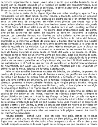 pertenecr	 seguramente	 a	 aquel	 joven	 alto	 y	 rubio	 que	 estaba	 fumando	 en	 el
pasillo	con	la	espalda	apoyada	en	el	tabique	de	cristal	del	compartimiento.	Julio
alargó	la	mano	titubeando,	cogió	el	periódico,	lo	abrió	al	azar	(era	un	ejemplar	del
Times)	y	posó	la	mirada	en	la	página	gráfica.
En	la	parte	superior	de	la	página	figuraba	una	selva	verdegris,	que	la	fría	y
melancólica	luz	del	otoño	hacía	parecer	canosa	y	leonada,	aparecía	un	pequeño
cementerio	rural	en	torno	a	una	iglesiuca	de	piedra	clara;	y	en	primer	término,
ante	 un	 alto	 seto	 de	 arrayanes,	 se	 veían	 unos	 jinetes	 con	 chupa	 roja	 y	 la
impaciente	jauría	husmeando	la	hierba	entre	los	cascos	de	los	caballos.	«La	jauría
del	West	Somerset	Hunt	salió	ayer	de	St.	Audris	para	el	cub—hunting,	rezaba	el
pie.»	Cub—hunting	 —pensó	 Julio—	 no	 quiere	 decir	 propiamente	 caza	 del	 zorro,
sino	 de	 los	 cachorros	 del	 zorro.	 En	 octubre	 se	 abre	 en	 Inglaterra	 la	 cubbing
season.	Las	zorruelas	tiernas,	con	dientes	de	leche	todavía,	advierten	en	el	aire
fresco	 y	 suave	 el	 olor	 de	 los	 perros.	 Están	 sentadas	 a	 la	 orilla	 del	 bosque,
asomadas	a	la	inmensa	ventana	de	cielo	azul	y	blanco	abierta	sobre	los	tupidos
prados	de	húmeda	hierba,	sobre	el	horizonte	dócilmente	combado	a	lo	largo	de	la
redonda	espalda	de	los	collados.	Los	árboles	lejanos	enrojecen	bajo	la	vítrea	luz
de	 la	 mañana,	 los	 riachuelos	 murmuran	 a	 la	 sombra	 de	 los	 sauces	 llorones,	 un
poco	de	humo	asciende	al	cielo	desde	el	fondo	del	valle	y	se	arrolla	en	el	aire,
perezoso	como	el	rabo	de	un	enorme	zorro	de	pelo	azul.	Bajo	esa	escena	de	caza,
otras	fotografías	mostraban	el	nuevo	dock	de	Grimsby	la	colocación	de	la	primera
piedra	de	un	nuevo	pabellón	del	«Guy's	Hospital»,	con	Lord	Nuffield	rodeado	por
las	autoridades,	y	el	final	de	una	carrera	de	caballos	en	el	hipódromo	londinense
de	 Newmarket,	 con	 Doña	Sol,	 de	 Sir	 C.	 Chubb,	 montada	 por	 Fox,	 cruzando	 en
primer	lugar	la	meta,	delante	del	favorito	Cotoneaster.
Julio	miraba	aquellas	hermosas	escenas	de	árboles,	de	caballos,	de	perros,	de
prados,	de	jinetes	vestidos	de	rojo,	de	barcos	a	vapor,	de	gentlemen	con	chistera
en	torno	a	un	bloque	de	piedra	clara	de	Portland,	y	pensaba	en	su	fuero	interno,
con	una	leve	sombra	de	amargura,	en	la	famosa	felicidad	de	los	ingleses,	en	su
cómoda,	 generosa	 e	 imperturbable	 felicidad	 que	 ningún	 peligro	 insidia,	 ninguna
duda,	ninguna	sospecha,	ningún	presentimiento,	nada,	ni	tan	siquiera	la	nostalgia
de	una	antigua	tristeza	o	la	esperanza	de	una	futura	melancolía.
Hojeó	el	periódico,	dio	el	habitual	vistazo	de	rito	a	la	columna	de	cartas	del
público	 to	 the	 editor	 of	 the	 Times,	 recorrió	 las	 rúbricas	 deportivas	 (siempre	 la
añosa	 diatriba	 en	 torno	 al	 cricket	la	leg	theory,	la	body	line;	 parecía	 ser	 que	 a
fines	de	noviembre	el	príncipe	de	Gales	deseaba	conceder	a	Lady	Astor	el	desquite
de	la	última	infortunada	partida	de	golf	jugada	hacía	unos	meses	en	el	terreno	de
Walton	Beath)	y	por	último,	cuando	ya	estaba	por	dejar	de	nuevo	el	periódico	en
su	sitio	sobre	el	asiento	de	enfrente,	su	mirada	cayó	sobre	el	título	de	un	suceso
impreso	en	negrilla	que	encabezaba	una	columna	de	la	página	novena:	La	muerte
del	muchacho	extraviado.
«¿Será	 posible	 —pensó	 Julio—	 que	 en	 este	 feliz	 país,	 donde	 la	 felicidad
personal	de	cada	uno	es	administrada	como	un	bien	público,	será	posible	que	en
Inglaterra	 un	 estudiante	 de	 dieciocho	 años	 desaparezca	 de	 un	 día	 a	 otro	 y	 sea
hallado	después	muerto	en	lo	más	tupido	de	un	bosque	sin	que	presente	la	menor
 