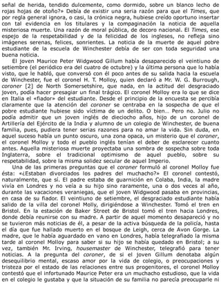 señal	 de	 herida,	 tendido	 dulcemente,	 como	 dormido,	 sobre	 un	 blanco	 lecho	 de
rojas	hojas	de	otoño?»	Debía	de	existir	una	seria	razón	para	que	el	Times,	que
por	regla	general	ignora,	o	casi,	la	crónica	negra,	hubiese	creído	oportuno	insertar
con	 tal	 evidencia	 en	 los	 titulares	 y	 la	 compaginación	 la	 noticia	 de	 aquella
misteriosa	muerte.	Una	razón	de	moral	pública,	de	decoro	nacional.	El	Times,	ese
espejo	 de	 la	 respetabilidad	 y	 de	 la	 felicidad	 de	 los	 ingleses,	 no	 refleja	 sino
imágenes	 serenas,	 felices,	 sonrientes.	 La	 noticia	 de	 la	 muerte	 de	 aquel	 pobre
estudiante	 de	 la	 escuela	 de	 Winchester	 debía	 de	 ser	 con	 toda	 seguridad	 una
buena	noticia.
El	joven	Maurice	Peter	Widgwood	Gillum	había	desaparecido	el	veintiuno	de
setiembre	(el	periódico	era	del	cuatro	de	octubre)	y	la	última	persona	que	lo	había
visto,	que	le	habló,	que	conversó	con	él	poco	antes	de	su	salida	hacia	la	escuela
de	 Winchester,	 fue	 el	 coronel	 H.	 T.	 Molloy,	 quien	 declaró	 a	 Mr.	 W.	 G.	 Burrough,
coroner	 [2]	 de	 North	 Somersetshire,	 que	 nada,	 en	 la	 actitud	 del	 desgraciado
joven,	podía	hacer	presagiar	un	final	trágico.	El	coronel	Molloy	era	lo	que	se	dice
en	Italia	el	«fiador»	del	estudiante.	Desde	el	principio	de	la	encuesta	se	percibía
claramente	 que	 la	 atención	 del	 coroner	 se	 centraba	 en	 la	 sospecha	 de	 que	 el
pobre	 estudiante	 hubiese	 sido	 víctima	 de	 un	 delito.	 O	 bien…	 Pero	 no.	 Julio	 no
podía	 admitir	 que	 un	 joven	 inglés	 de	 dieciocho	 años,	 hijo	 de	 un	 coronel	 de
Artillería	del	Ejército	de	la	India	y	alumno	de	un	colegio	de	Winchester,	de	buena
familia,	 pues,	 pudiera	 tener	 serias	 razones	 para	 no	 amar	 la	 vida.	 Sin	 duda,	 en
aquel	suceso	había	un	punto	oscuro,	una	zona	opaca,	un	misterio	que	el	coroner,
el	 coronel	 Molloy	 y	 todo	 el	 pueblo	 inglés	 tenían	 el	 deber	 de	 esclarecer	 cuanto
antes.	Aquella	misteriosa	muerte	proyectaba	una	sombra	de	sospecha	sobre	toda
Inglaterra,	 sobre	 el	 tradicional	 optimismo	 de	 aquel	 pueblo,	 sobre	 su
respetabilidad,	sobre	la	misma	solidez	secular	de	aquel	Imperio.
Una	de	las	primeras	preguntas	que	el	coroner	formuló	al	coronel	Molloy	fue
ésta:	 «¿Estaban	 divorciados	 los	 padres	 del	 muchacho?»	 El	 coronel	 contestó,
naturalmente,	que	sí.	El	padre	estaba	de	guarnición	en	Colaba,	India,	la	madre
vivía	 en	 Londres	 y	 no	 veía	 a	 su	 hijo	 sino	 raramente,	 una	 o	 dos	 veces	 al	 año,
durante	las	vacaciones	veraniegas,	que	el	joven	Widgwood	pasaba	en	provincias,
en	casa	de	su	fiador.	El	veintiuno	de	setiembre,	el	desgraciado	estudiante	había
salido	 de	 la	 villa	 del	 coronel	 Molly,	 dirigiéndose	 a	 Winchester.	 Tomó	 el	 tren	 en
Bristol.	 En	 la	 estación	 de	 Baker	 Street	 de	 Bristol	 tomó	 el	 tren	 hacia	 Londres,
donde	debía	reunirse	con	su	madre.	A	partir	de	aquel	momento	desapareció	y	no
se	tuvieron	más	noticias	de	él,	a	pesar	de	la	activa	búsqueda	de	la	policía,	hasta
el	 día	 que	 fue	 hallado	 muerto	 en	 el	 bosque	 de	 Leigh,	 cerca	 de	 Avon	 Gorge.	 La
madre,	que	le	había	aguardado	en	vano	en	Londres,	había	telegrafiado	la	misma
tarde	 al	 coronel	 Molloy	 para	 saber	 si	 su	 hijo	 se	 había	 quedado	 en	 Bristol;	 a	 su
vez,	 también	 Mr.	 Irving,	 housemaster	 de	 Winchester,	 telegrafió	 para	 tener
noticias.	 A	 la	 pregunta	 del	 coroner,	 de	 si	 el	 joven	 Gillum	 denotaba	 algún
desequilibrio	 mental,	 escaso	 amor	 por	 la	 vida	 de	 colegio,	 o	 preocupaciones	 y
tristeza	por	el	estado	de	las	relaciones	entre	sus	progenitores,	el	coronel	Molloy
contestó	que	el	infortunado	Maurice	Peter	era	un	muchacho	estudioso,	que	la	vida
en	el	colegio	le	gustaba	y	que	la	situación	de	su	familia	no	parecía	preocuparle	ni
 